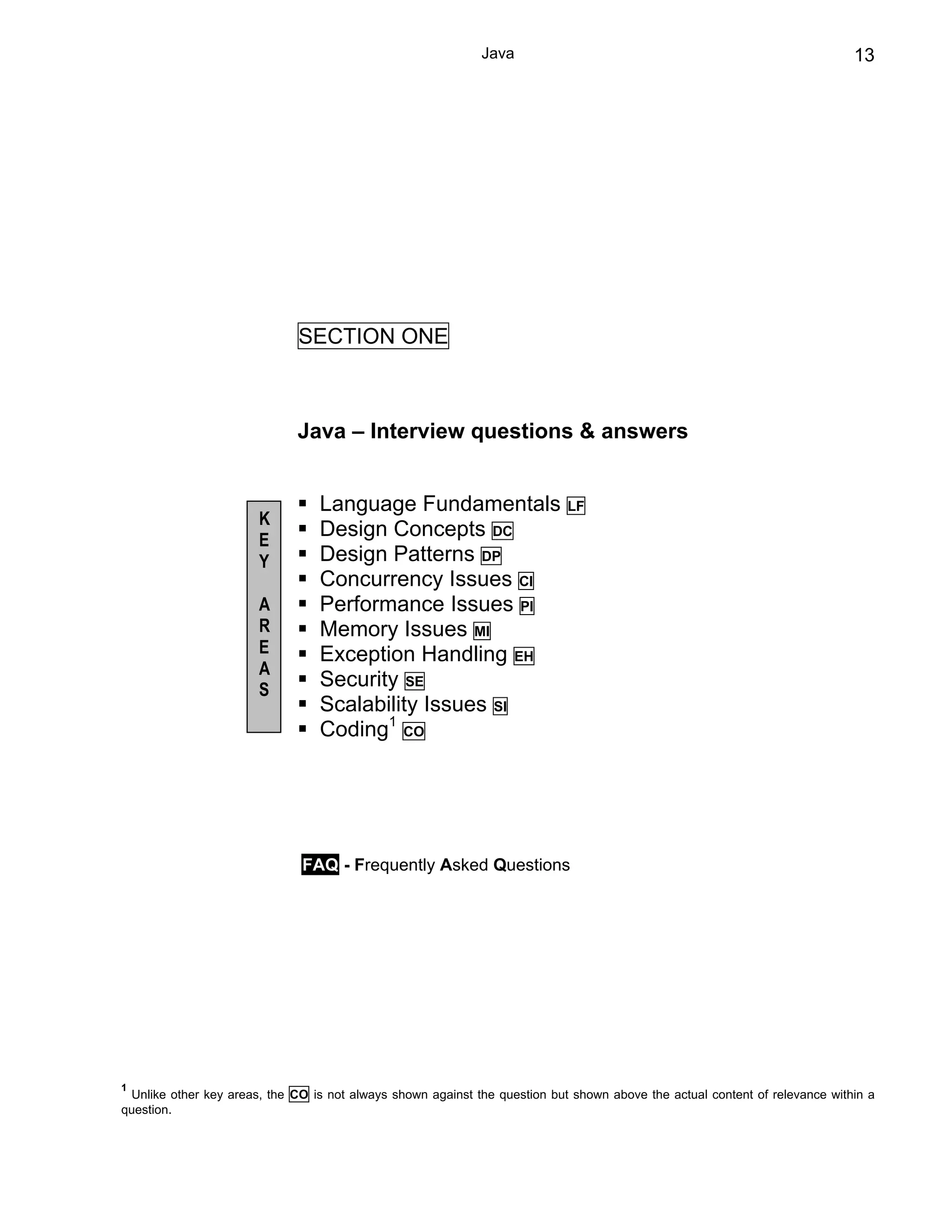 Java                                                            13




                              SECTION ONE



                              Java – Interview questions & answers


                                 Language Fundamentals                      LF
                       K
                       E
                                 Design Concepts DC
                       Y         Design Patterns DP
                                 Concurrency Issues CI
                       A         Performance Issues PI
                       R         Memory Issues MI
                       E         Exception Handling EH
                       A
                       S
                                 Security SE
                                 Scalability Issues SI
                                 Coding1 CO




                              FAQ - Frequently Asked Questions




1
 Unlike other key areas, the CO is not always shown against the question but shown above the actual content of relevance within a
question.
 