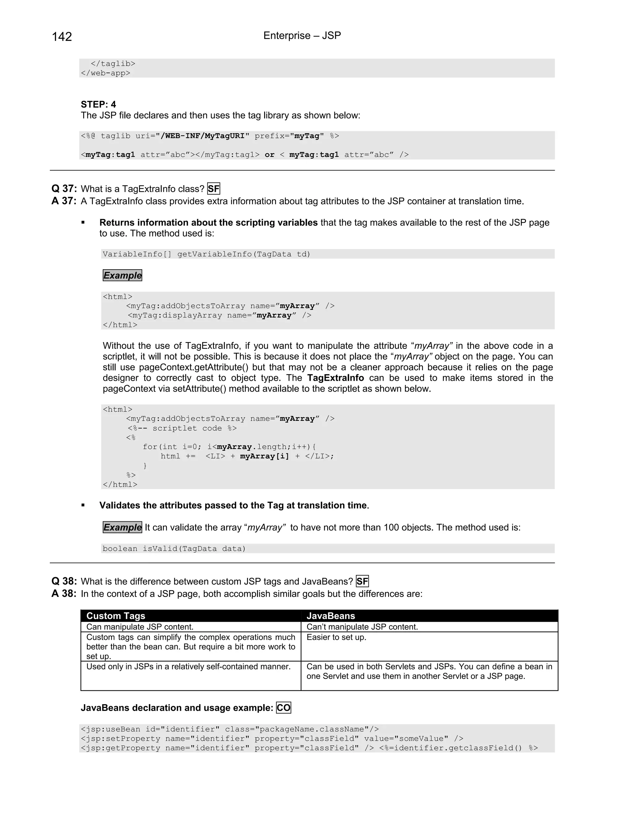 142                                                    Enterprise – JSP

         </taglib>
       </web-app>


       STEP: 4
       The JSP file declares and then uses the tag library as shown below:

       <%@ taglib uri="/WEB-INF/MyTagURI" prefix="myTag" %>

       <myTag:tag1 attr=”abc”></myTag:tag1> or < myTag:tag1 attr=”abc” />



Q 37: What is a TagExtraInfo class? SF
A 37: A TagExtraInfo class provides extra information about tag attributes to the JSP container at translation time.

           Returns information about the scripting variables that the tag makes available to the rest of the JSP page
           to use. The method used is:

            VariableInfo[] getVariableInfo(TagData td)

            Example

            <html>
                 <myTag:addObjectsToArray name=”myArray” />
                 <myTag:displayArray name=”myArray” />
            </html>

            Without the use of TagExtraInfo, if you want to manipulate the attribute “myArray” in the above code in a
            scriptlet, it will not be possible. This is because it does not place the “myArray” object on the page. You can
            still use pageContext.getAttribute() but that may not be a cleaner approach because it relies on the page
            designer to correctly cast to object type. The TagExtraInfo can be used to make items stored in the
            pageContext via setAttribute() method available to the scriptlet as shown below.

            <html>
                 <myTag:addObjectsToArray name=”myArray” />
                 <%-- scriptlet code %>
                 <%
                    for(int i=0; i<myArray.length;i++){
                        html += <LI> + myArray[i] + </LI>;
                    }
                 %>
            </html>

           Validates the attributes passed to the Tag at translation time.

            Example It can validate the array “myArray” to have not more than 100 objects. The method used is:

            boolean isValid(TagData data)



Q 38: What is the difference between custom JSP tags and JavaBeans? SF
A 38: In the context of a JSP page, both accomplish similar goals but the differences are:

        Custom Tags                                                JavaBeans
        Can manipulate JSP content.                                Can’t manipulate JSP content.
        Custom tags can simplify the complex operations much       Easier to set up.
        better than the bean can. But require a bit more work to
        set up.
        Used only in JSPs in a relatively self-contained manner.   Can be used in both Servlets and JSPs. You can define a bean in
                                                                   one Servlet and use them in another Servlet or a JSP page.


       JavaBeans declaration and usage example: CO

       <jsp:useBean id="identifier" class="packageName.className"/>
       <jsp:setProperty name="identifier" property="classField" value="someValue" />
       <jsp:getProperty name="identifier" property="classField" /> <%=identifier.getclassField() %>
 