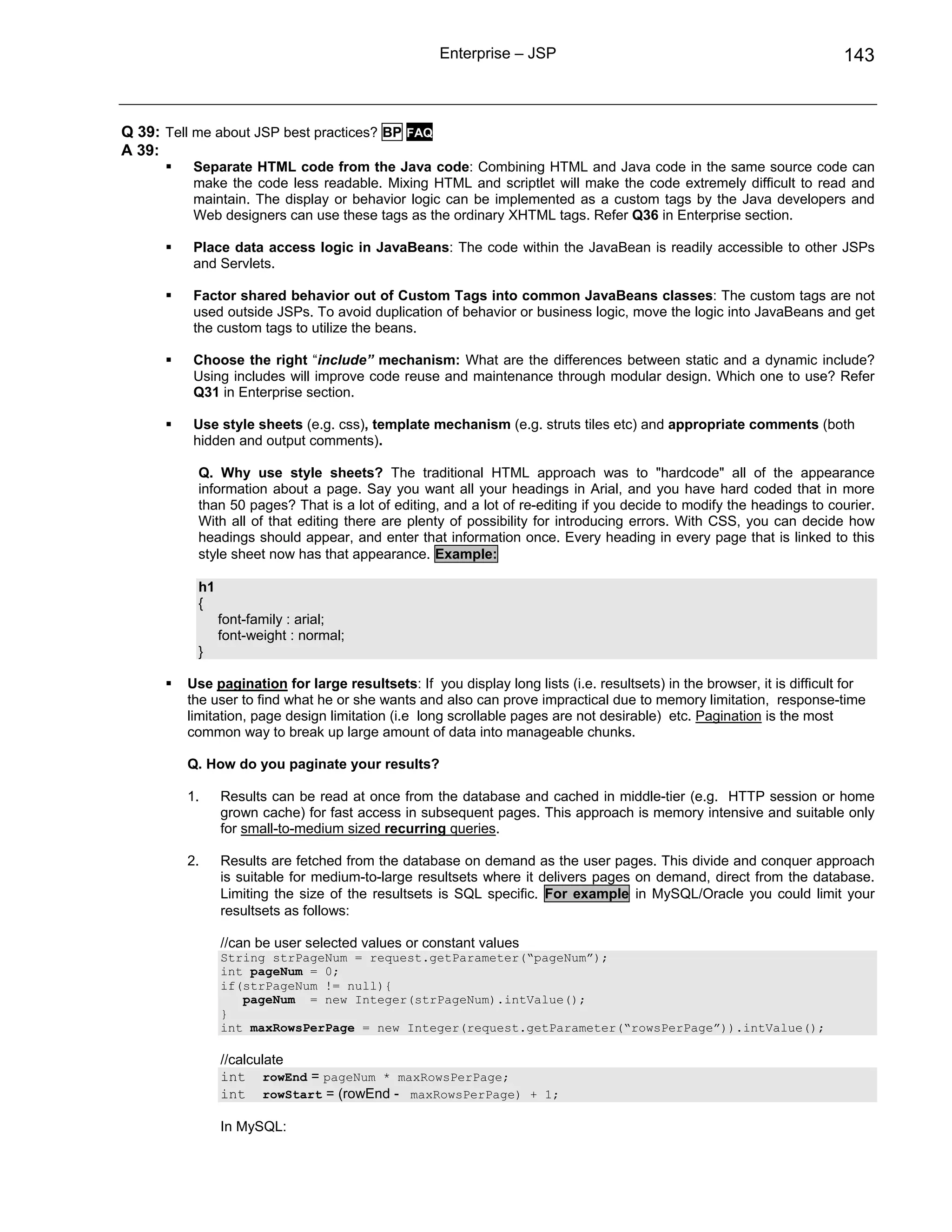 Enterprise – JSP                                                     143



Q 39: Tell me about JSP best practices? BP FAQ
A 39:
          Separate HTML code from the Java code: Combining HTML and Java code in the same source code can
          make the code less readable. Mixing HTML and scriptlet will make the code extremely difficult to read and
          maintain. The display or behavior logic can be implemented as a custom tags by the Java developers and
          Web designers can use these tags as the ordinary XHTML tags. Refer Q36 in Enterprise section.

          Place data access logic in JavaBeans: The code within the JavaBean is readily accessible to other JSPs
          and Servlets.

          Factor shared behavior out of Custom Tags into common JavaBeans classes: The custom tags are not
          used outside JSPs. To avoid duplication of behavior or business logic, move the logic into JavaBeans and get
          the custom tags to utilize the beans.

          Choose the right “include” mechanism: What are the differences between static and a dynamic include?
          Using includes will improve code reuse and maintenance through modular design. Which one to use? Refer
          Q31 in Enterprise section.

          Use style sheets (e.g. css), template mechanism (e.g. struts tiles etc) and appropriate comments (both
          hidden and output comments).

           Q. Why use style sheets? The traditional HTML approach was to "hardcode" all of the appearance
           information about a page. Say you want all your headings in Arial, and you have hard coded that in more
           than 50 pages? That is a lot of editing, and a lot of re-editing if you decide to modify the headings to courier.
           With all of that editing there are plenty of possibility for introducing errors. With CSS, you can decide how
           headings should appear, and enter that information once. Every heading in every page that is linked to this
           style sheet now has that appearance. Example:

           h1
           {
                font-family : arial;
                font-weight : normal;
           }

         Use pagination for large resultsets: If you display long lists (i.e. resultsets) in the browser, it is difficult for
         the user to find what he or she wants and also can prove impractical due to memory limitation, response-time
         limitation, page design limitation (i.e long scrollable pages are not desirable) etc. Pagination is the most
         common way to break up large amount of data into manageable chunks.

         Q. How do you paginate your results?

         1.     Results can be read at once from the database and cached in middle-tier (e.g. HTTP session or home
                grown cache) for fast access in subsequent pages. This approach is memory intensive and suitable only
                for small-to-medium sized recurring queries.

         2.     Results are fetched from the database on demand as the user pages. This divide and conquer approach
                is suitable for medium-to-large resultsets where it delivers pages on demand, direct from the database.
                Limiting the size of the resultsets is SQL specific. For example in MySQL/Oracle you could limit your
                resultsets as follows:

                //can be user selected values or constant values
                String strPageNum = request.getParameter(“pageNum”);
                int pageNum = 0;
                if(strPageNum != null){
                   pageNum = new Integer(strPageNum).intValue();
                }
                int maxRowsPerPage = new Integer(request.getParameter(“rowsPerPage”)).intValue();

                //calculate
                int rowEnd = pageNum * maxRowsPerPage;
                int rowStart = (rowEnd - maxRowsPerPage) + 1;

                In MySQL:
 