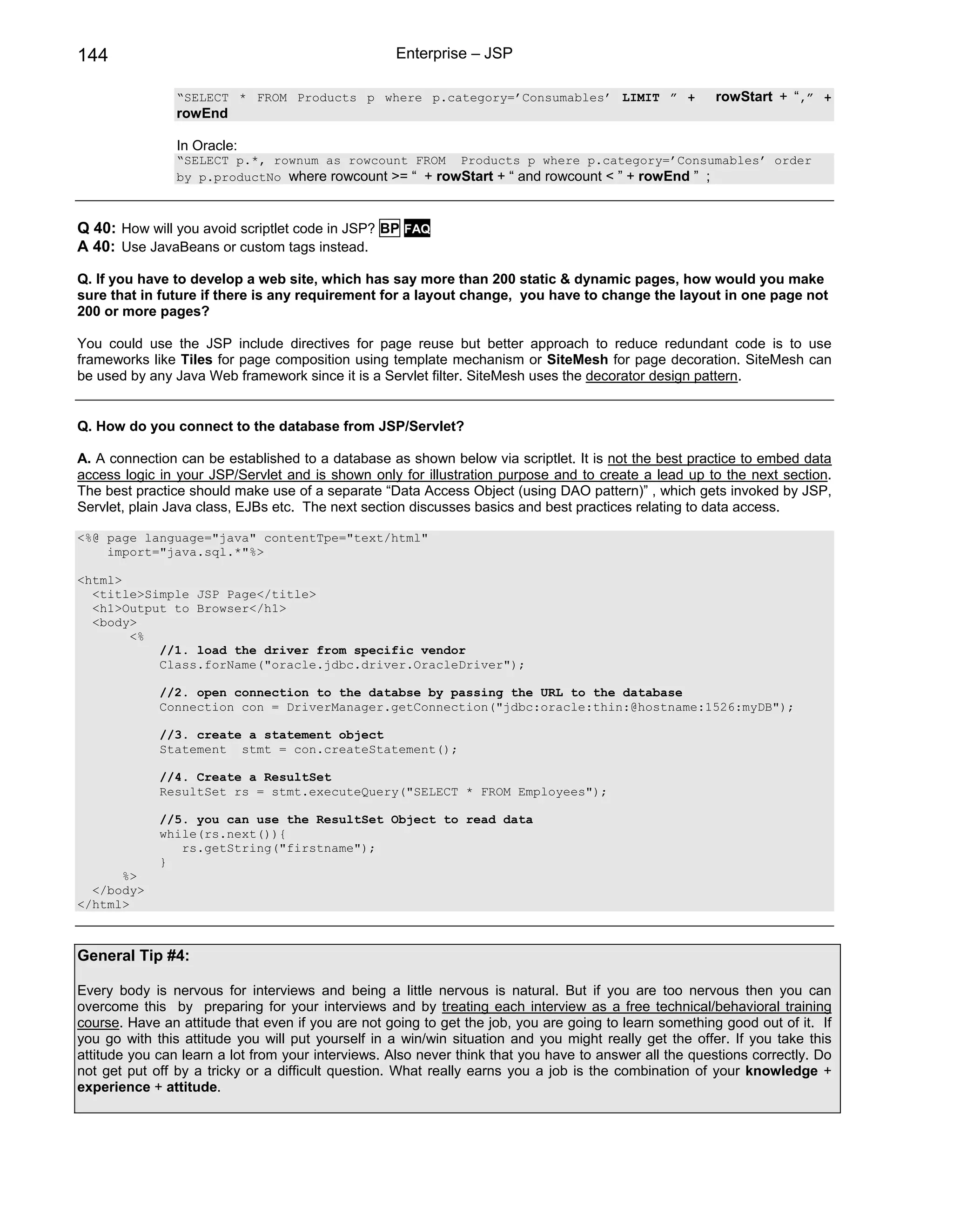 144                                                Enterprise – JSP

                “SELECT * FROM Products p where p.category=’Consumables’ LIMIT ” +                      rowStart + “,” +
                rowEnd

                In Oracle:
                “SELECT p.*, rownum as rowcount FROM Products p where p.category=’Consumables’ order
                by p.productNo where rowcount >= “ + rowStart + “ and rowcount < ” + rowEnd ” ;



Q 40: How will you avoid scriptlet code in JSP? BP FAQ
A 40: Use JavaBeans or custom tags instead.

Q. If you have to develop a web site, which has say more than 200 static & dynamic pages, how would you make
sure that in future if there is any requirement for a layout change, you have to change the layout in one page not
200 or more pages?

You could use the JSP include directives for page reuse but better approach to reduce redundant code is to use
frameworks like Tiles for page composition using template mechanism or SiteMesh for page decoration. SiteMesh can
be used by any Java Web framework since it is a Servlet filter. SiteMesh uses the decorator design pattern.


Q. How do you connect to the database from JSP/Servlet?

A. A connection can be established to a database as shown below via scriptlet. It is not the best practice to embed data
access logic in your JSP/Servlet and is shown only for illustration purpose and to create a lead up to the next section.
The best practice should make use of a separate “Data Access Object (using DAO pattern)” , which gets invoked by JSP,
Servlet, plain Java class, EJBs etc. The next section discusses basics and best practices relating to data access.

<%@ page language="java" contentTpe="text/html"
    import="java.sql.*"%>

<html>
  <title>Simple JSP Page</title>
  <h1>Output to Browser</h1>
  <body>
       <%
           //1. load the driver from specific vendor
           Class.forName("oracle.jdbc.driver.OracleDriver");

             //2. open connection to the databse by passing the URL to the database
             Connection con = DriverManager.getConnection("jdbc:oracle:thin:@hostname:1526:myDB");

             //3. create a statement object
             Statement stmt = con.createStatement();

             //4. Create a ResultSet
             ResultSet rs = stmt.executeQuery("SELECT * FROM Employees");

             //5. you can use the ResultSet Object to read data
             while(rs.next()){
                rs.getString("firstname");
             }
      %>
  </body>
</html>



General Tip #4:

Every body is nervous for interviews and being a little nervous is natural. But if you are too nervous then you can
overcome this by preparing for your interviews and by treating each interview as a free technical/behavioral training
course. Have an attitude that even if you are not going to get the job, you are going to learn something good out of it. If
you go with this attitude you will put yourself in a win/win situation and you might really get the offer. If you take this
attitude you can learn a lot from your interviews. Also never think that you have to answer all the questions correctly. Do
not get put off by a tricky or a difficult question. What really earns you a job is the combination of your knowledge +
experience + attitude.
 