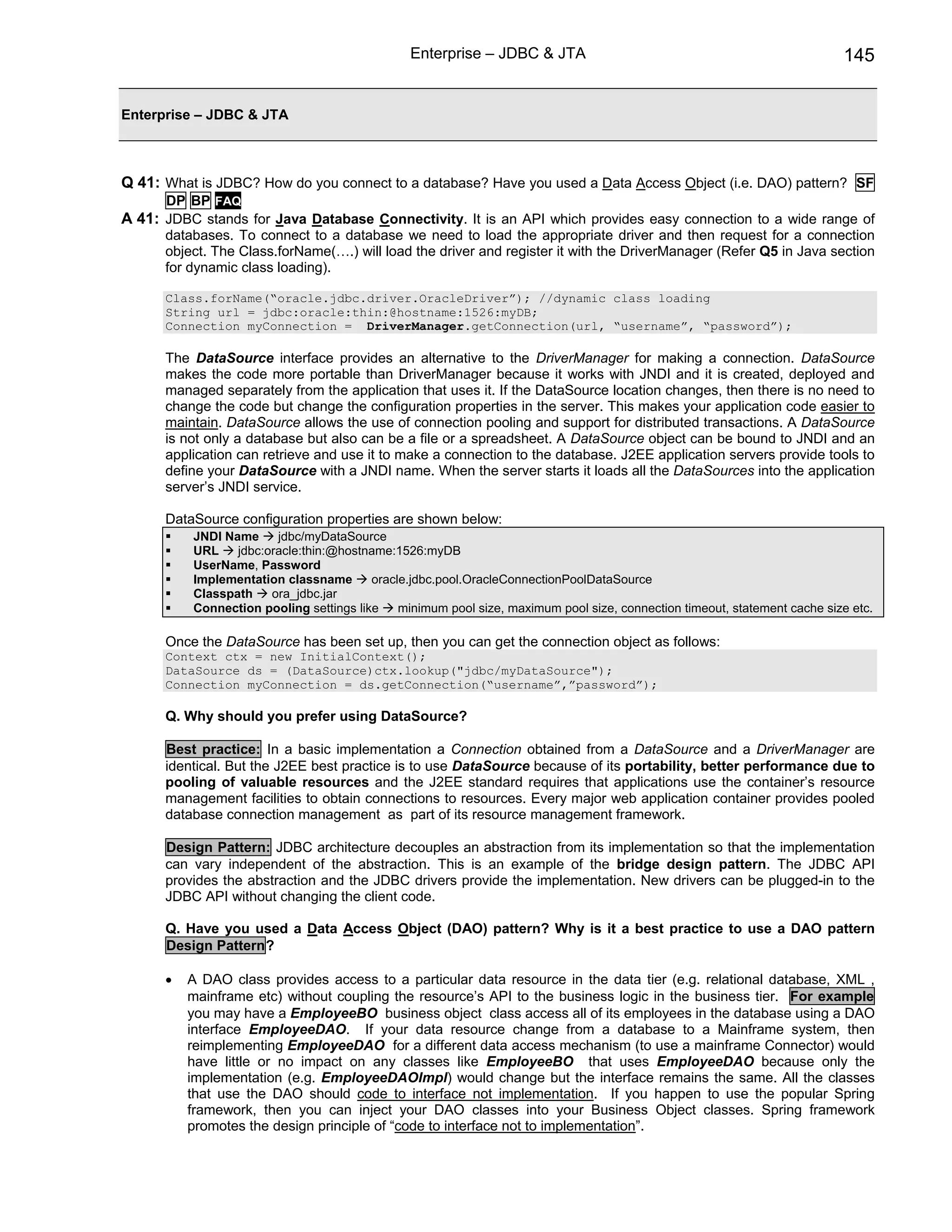 Enterprise – JDBC & JTA                                                     145


Enterprise – JDBC & JTA



Q 41: What is JDBC? How do you connect to a database? Have you used a Data Access Object (i.e. DAO) pattern? SF
      DP BP FAQ
A 41: JDBC stands for Java Database Connectivity. It is an API which provides easy connection to a wide range of
      databases. To connect to a database we need to load the appropriate driver and then request for a connection
      object. The Class.forName(….) will load the driver and register it with the DriverManager (Refer Q5 in Java section
      for dynamic class loading).

      Class.forName(“oracle.jdbc.driver.OracleDriver”); //dynamic class loading
      String url = jdbc:oracle:thin:@hostname:1526:myDB;
      Connection myConnection = DriverManager.getConnection(url, “username”, “password”);

      The DataSource interface provides an alternative to the DriverManager for making a connection. DataSource
      makes the code more portable than DriverManager because it works with JNDI and it is created, deployed and
      managed separately from the application that uses it. If the DataSource location changes, then there is no need to
      change the code but change the configuration properties in the server. This makes your application code easier to
      maintain. DataSource allows the use of connection pooling and support for distributed transactions. A DataSource
      is not only a database but also can be a file or a spreadsheet. A DataSource object can be bound to JNDI and an
      application can retrieve and use it to make a connection to the database. J2EE application servers provide tools to
      define your DataSource with a JNDI name. When the server starts it loads all the DataSources into the application
      server’s JNDI service.

      DataSource configuration properties are shown below:
          JNDI Name     jdbc/myDataSource
          URL    jdbc:oracle:thin:@hostname:1526:myDB
          UserName, Password
          Implementation classname       oracle.jdbc.pool.OracleConnectionPoolDataSource
          Classpath    ora_jdbc.jar
          Connection pooling settings like    minimum pool size, maximum pool size, connection timeout, statement cache size etc.

      Once the DataSource has been set up, then you can get the connection object as follows:
      Context ctx = new InitialContext();
      DataSource ds = (DataSource)ctx.lookup("jdbc/myDataSource");
      Connection myConnection = ds.getConnection(“username”,”password”);

      Q. Why should you prefer using DataSource?

      Best practice: In a basic implementation a Connection obtained from a DataSource and a DriverManager are
      identical. But the J2EE best practice is to use DataSource because of its portability, better performance due to
      pooling of valuable resources and the J2EE standard requires that applications use the container’s resource
      management facilities to obtain connections to resources. Every major web application container provides pooled
      database connection management as part of its resource management framework.

      Design Pattern: JDBC architecture decouples an abstraction from its implementation so that the implementation
      can vary independent of the abstraction. This is an example of the bridge design pattern. The JDBC API
      provides the abstraction and the JDBC drivers provide the implementation. New drivers can be plugged-in to the
      JDBC API without changing the client code.

      Q. Have you used a Data Access Object (DAO) pattern? Why is it a best practice to use a DAO pattern
      Design Pattern?

      •   A DAO class provides access to a particular data resource in the data tier (e.g. relational database, XML ,
          mainframe etc) without coupling the resource’s API to the business logic in the business tier. For example
          you may have a EmployeeBO business object class access all of its employees in the database using a DAO
          interface EmployeeDAO. If your data resource change from a database to a Mainframe system, then
          reimplementing EmployeeDAO for a different data access mechanism (to use a mainframe Connector) would
          have little or no impact on any classes like EmployeeBO that uses EmployeeDAO because only the
          implementation (e.g. EmployeeDAOImpl) would change but the interface remains the same. All the classes
          that use the DAO should code to interface not implementation. If you happen to use the popular Spring
          framework, then you can inject your DAO classes into your Business Object classes. Spring framework
          promotes the design principle of “code to interface not to implementation”.
 