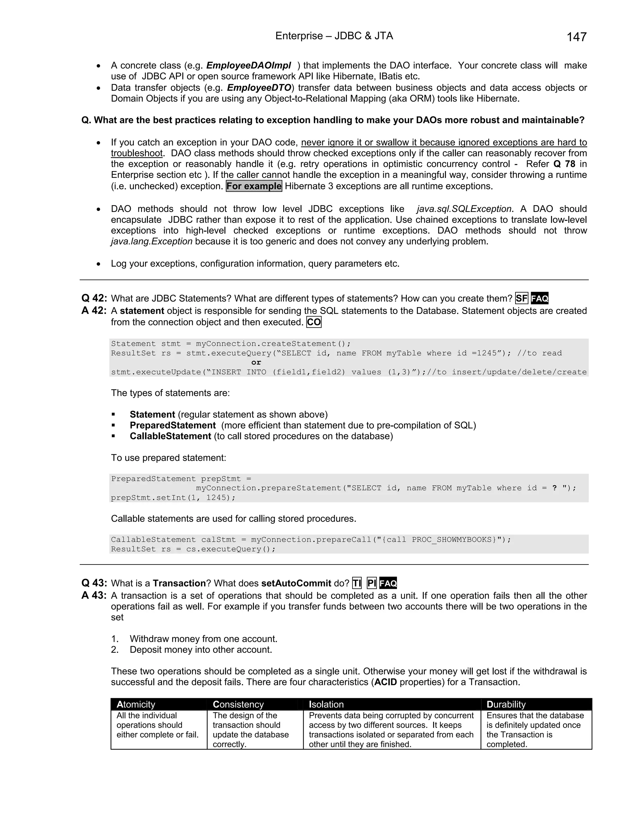 Enterprise – JDBC & JTA                                                    147

   •   A concrete class (e.g. EmployeeDAOImpl ) that implements the DAO interface. Your concrete class will make
       use of JDBC API or open source framework API like Hibernate, IBatis etc.
   •   Data transfer objects (e.g. EmployeeDTO) transfer data between business objects and data access objects or
       Domain Objects if you are using any Object-to-Relational Mapping (aka ORM) tools like Hibernate.

Q. What are the best practices relating to exception handling to make your DAOs more robust and maintainable?

   •   If you catch an exception in your DAO code, never ignore it or swallow it because ignored exceptions are hard to
       troubleshoot. DAO class methods should throw checked exceptions only if the caller can reasonably recover from
       the exception or reasonably handle it (e.g. retry operations in optimistic concurrency control - Refer Q 78 in
       Enterprise section etc ). If the caller cannot handle the exception in a meaningful way, consider throwing a runtime
       (i.e. unchecked) exception. For example Hibernate 3 exceptions are all runtime exceptions.

   •   DAO methods should not throw low level JDBC exceptions like java.sql.SQLException. A DAO should
       encapsulate JDBC rather than expose it to rest of the application. Use chained exceptions to translate low-level
       exceptions into high-level checked exceptions or runtime exceptions. DAO methods should not throw
       java.lang.Exception because it is too generic and does not convey any underlying problem.

   •   Log your exceptions, configuration information, query parameters etc.


Q 42: What are JDBC Statements? What are different types of statements? How can you create them? SF FAQ
A 42: A statement object is responsible for sending the SQL statements to the Database. Statement objects are created
       from the connection object and then executed. CO

       Statement stmt = myConnection.createStatement();
       ResultSet rs = stmt.executeQuery(“SELECT id, name FROM myTable where id =1245”); //to read
                                   or
       stmt.executeUpdate(“INSERT INTO (field1,field2) values (1,3)”);//to insert/update/delete/create

       The types of statements are:

            Statement (regular statement as shown above)
            PreparedStatement (more efficient than statement due to pre-compilation of SQL)
            CallableStatement (to call stored procedures on the database)

       To use prepared statement:

       PreparedStatement prepStmt =
                        myConnection.prepareStatement("SELECT id, name FROM myTable where id = ? ");
       prepStmt.setInt(1, 1245);

       Callable statements are used for calling stored procedures.

       CallableStatement calStmt = myConnection.prepareCall("{call PROC_SHOWMYBOOKS}");
       ResultSet rs = cs.executeQuery();



Q 43: What is a Transaction? What does setAutoCommit do? TI PI FAQ
A 43: A transaction is a set of operations that should be completed as a unit. If one operation fails then all the other
       operations fail as well. For example if you transfer funds between two accounts there will be two operations in the
       set

       1.   Withdraw money from one account.
       2.   Deposit money into other account.

       These two operations should be completed as a single unit. Otherwise your money will get lost if the withdrawal is
       successful and the deposit fails. There are four characteristics (ACID properties) for a Transaction.

        Atomicity                  Consistency           Isolation                                      Durability
        All the individual         The design of the     Prevents data being corrupted by concurrent    Ensures that the database
        operations should          transaction should    access by two different sources. It keeps      is definitely updated once
        either complete or fail.   update the database   transactions isolated or separated from each   the Transaction is
                                   correctly.            other until they are finished.                 completed.
 