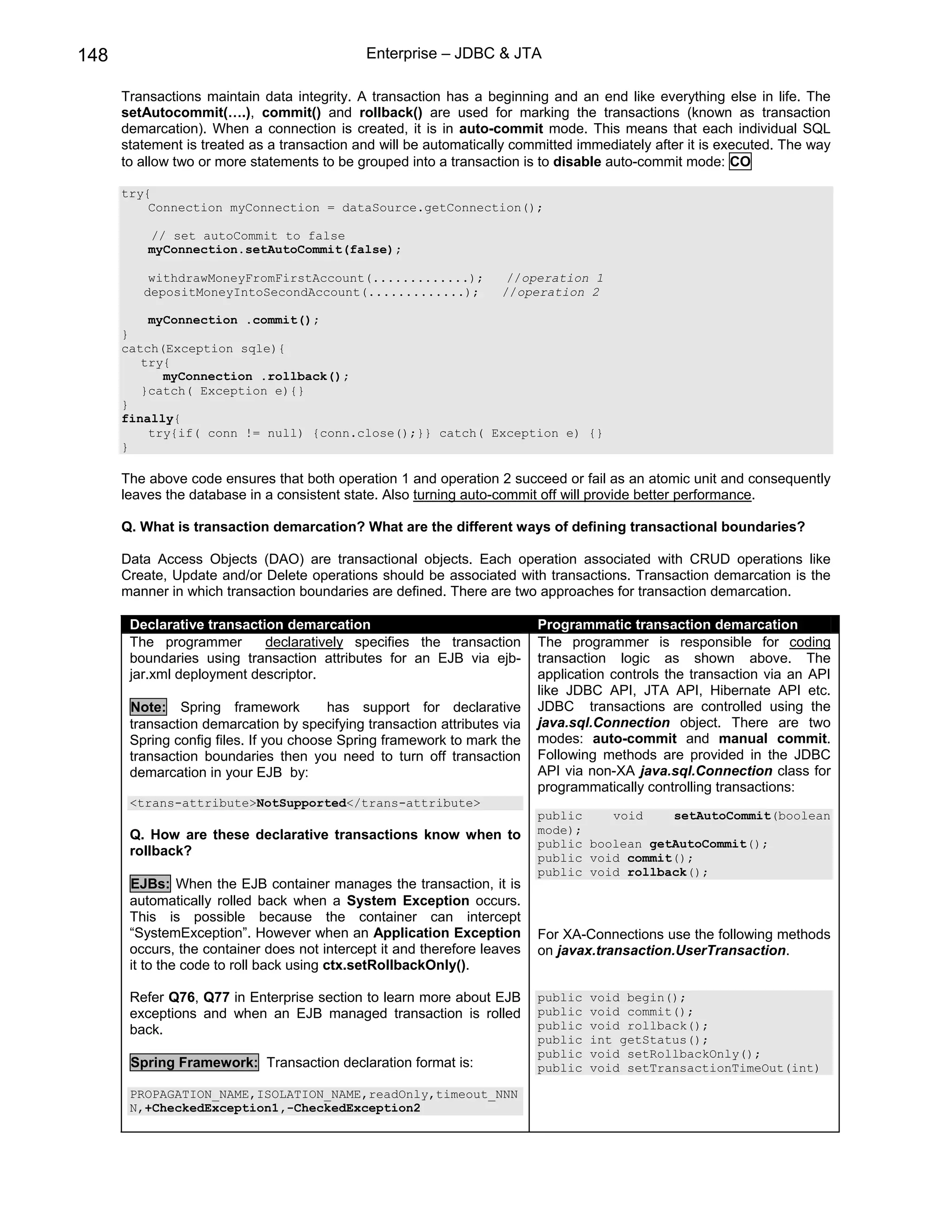 148                                          Enterprise – JDBC & JTA

      Transactions maintain data integrity. A transaction has a beginning and an end like everything else in life. The
      setAutocommit(….), commit() and rollback() are used for marking the transactions (known as transaction
      demarcation). When a connection is created, it is in auto-commit mode. This means that each individual SQL
      statement is treated as a transaction and will be automatically committed immediately after it is executed. The way
      to allow two or more statements to be grouped into a transaction is to disable auto-commit mode: CO

      try{
          Connection myConnection = dataSource.getConnection();

          // set autoCommit to false
          myConnection.setAutoCommit(false);

          withdrawMoneyFromFirstAccount(.............);             //operation 1
         depositMoneyIntoSecondAccount(.............);             //operation 2

          myConnection .commit();
      }
      catch(Exception sqle){
         try{
            myConnection .rollback();
         }catch( Exception e){}
      }
      finally{
          try{if( conn != null) {conn.close();}} catch( Exception e) {}
      }

      The above code ensures that both operation 1 and operation 2 succeed or fail as an atomic unit and consequently
      leaves the database in a consistent state. Also turning auto-commit off will provide better performance.

      Q. What is transaction demarcation? What are the different ways of defining transactional boundaries?

      Data Access Objects (DAO) are transactional objects. Each operation associated with CRUD operations like
      Create, Update and/or Delete operations should be associated with transactions. Transaction demarcation is the
      manner in which transaction boundaries are defined. There are two approaches for transaction demarcation.

       Declarative transaction demarcation                                Programmatic transaction demarcation
       The programmer       declaratively specifies the transaction       The programmer is responsible for coding
       boundaries using transaction attributes for an EJB via ejb-        transaction logic as shown above. The
       jar.xml deployment descriptor.                                     application controls the transaction via an API
                                                                          like JDBC API, JTA API, Hibernate API etc.
       Note: Spring framework           has support for declarative       JDBC transactions are controlled using the
       transaction demarcation by specifying transaction attributes via   java.sql.Connection object. There are two
       Spring config files. If you choose Spring framework to mark the    modes: auto-commit and manual commit.
       transaction boundaries then you need to turn off transaction       Following methods are provided in the JDBC
       demarcation in your EJB by:                                        API via non-XA java.sql.Connection class for
                                                                          programmatically controlling transactions:
       <trans-attribute>NotSupported</trans-attribute>
                                                                          public    void    setAutoCommit(boolean
       Q. How are these declarative transactions know when to             mode);
                                                                          public boolean getAutoCommit();
       rollback?                                                          public void commit();
                                                                          public void rollback();
       EJBs: When the EJB container manages the transaction, it is
       automatically rolled back when a System Exception occurs.
       This is possible because the container can intercept
       “SystemException”. However when an Application Exception           For XA-Connections use the following methods
       occurs, the container does not intercept it and therefore leaves   on javax.transaction.UserTransaction.
       it to the code to roll back using ctx.setRollbackOnly().

       Refer Q76, Q77 in Enterprise section to learn more about EJB       public   void begin();
       exceptions and when an EJB managed transaction is rolled           public   void commit();
       back.                                                              public   void rollback();
                                                                          public   int getStatus();
                                                                          public   void setRollbackOnly();
       Spring Framework: Transaction declaration format is:               public   void setTransactionTimeOut(int)

       PROPAGATION_NAME,ISOLATION_NAME,readOnly,timeout_NNN
       N,+CheckedException1,-CheckedException2
 