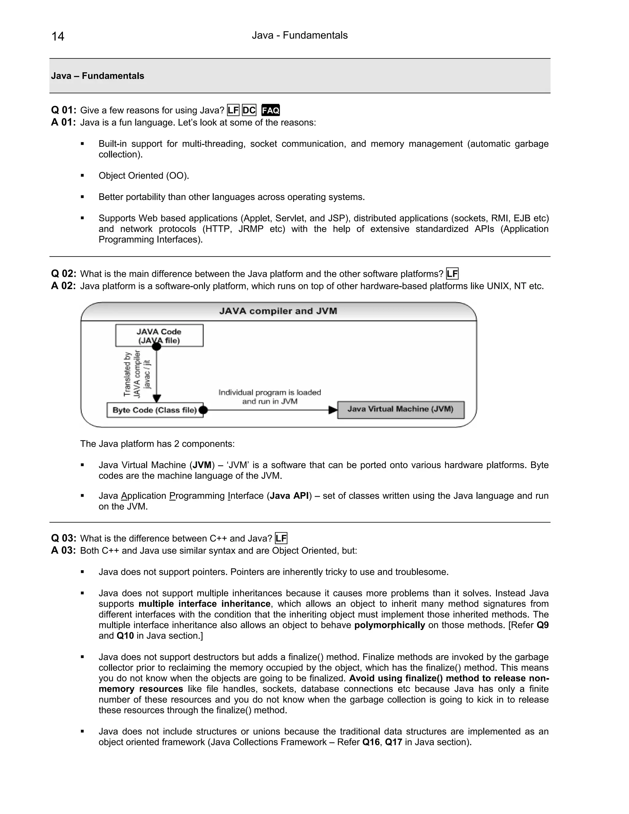 14                                              Java - Fundamentals


Java – Fundamentals


Q 01: Give a few reasons for using Java? LF DC FAQ
A 01: Java is a fun language. Let’s look at some of the reasons:

           Built-in support for multi-threading, socket communication, and memory management (automatic garbage
           collection).

           Object Oriented (OO).

           Better portability than other languages across operating systems.

           Supports Web based applications (Applet, Servlet, and JSP), distributed applications (sockets, RMI, EJB etc)
           and network protocols (HTTP, JRMP etc) with the help of extensive standardized APIs (Application
           Programming Interfaces).


Q 02: What is the main difference between the Java platform and the other software platforms? LF
A 02: Java platform is a software-only platform, which runs on top of other hardware-based platforms like UNIX, NT etc.




       The Java platform has 2 components:

           Java Virtual Machine (JVM) – ‘JVM’ is a software that can be ported onto various hardware platforms. Byte
           codes are the machine language of the JVM.

           Java Application Programming Interface (Java API) – set of classes written using the Java language and run
           on the JVM.


Q 03: What is the difference between C++ and Java? LF
A 03: Both C++ and Java use similar syntax and are Object Oriented, but:

           Java does not support pointers. Pointers are inherently tricky to use and troublesome.

           Java does not support multiple inheritances because it causes more problems than it solves. Instead Java
           supports multiple interface inheritance, which allows an object to inherit many method signatures from
           different interfaces with the condition that the inheriting object must implement those inherited methods. The
           multiple interface inheritance also allows an object to behave polymorphically on those methods. [Refer Q9
           and Q10 in Java section.]

           Java does not support destructors but adds a finalize() method. Finalize methods are invoked by the garbage
           collector prior to reclaiming the memory occupied by the object, which has the finalize() method. This means
           you do not know when the objects are going to be finalized. Avoid using finalize() method to release non-
           memory resources like file handles, sockets, database connections etc because Java has only a finite
           number of these resources and you do not know when the garbage collection is going to kick in to release
           these resources through the finalize() method.

           Java does not include structures or unions because the traditional data structures are implemented as an
           object oriented framework (Java Collections Framework – Refer Q16, Q17 in Java section).
 