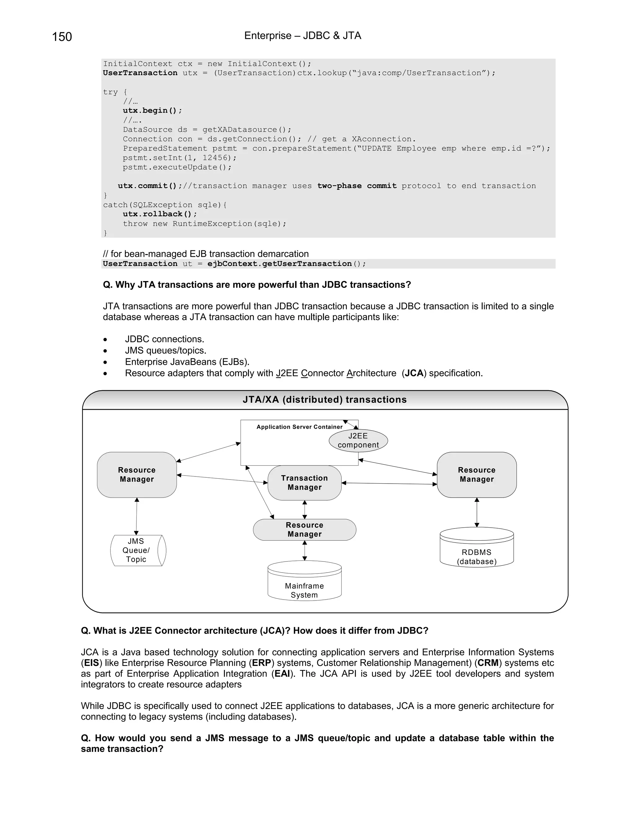 150                                          Enterprise – JDBC & JTA

           InitialContext ctx = new InitialContext();
           UserTransaction utx = (UserTransaction)ctx.lookup(“java:comp/UserTransaction”);

           try {
               //…
               utx.begin();
               //….
               DataSource ds = getXADatasource();
               Connection con = ds.getConnection(); // get a XAconnection.
               PreparedStatement pstmt = con.prepareStatement(“UPDATE Employee emp where emp.id =?”);
               pstmt.setInt(1, 12456);
               pstmt.executeUpdate();

              utx.commit();//transaction manager uses two-phase commit protocol to end transaction
           }
           catch(SQLException sqle){
               utx.rollback();
               throw new RuntimeException(sqle);
           }

           // for bean-managed EJB transaction demarcation
           UserTransaction ut = ejbContext.getUserTransaction();

           Q. Why JTA transactions are more powerful than JDBC transactions?

           JTA transactions are more powerful than JDBC transaction because a JDBC transaction is limited to a single
           database whereas a JTA transaction can have multiple participants like:

           •    JDBC connections.
           •    JMS queues/topics.
           •    Enterprise JavaBeans (EJBs).
           •    Resource adapters that comply with J2EE Connector Architecture (JCA) specification.

                                            JTA/XA (distributed) transactions

                                               Application Server Container
                                                                           J2EE
                                                                         component


               Resource                                                                         Resource
               Manager                                Transaction                               Manager
                                                       Manager




                                                        Resource
                                                        Manager
                JMS
               Queue/                                                                           RDBMS
                Topic                                                                          (database)


                                                        Mainframe
                                                         System



      Q. What is J2EE Connector architecture (JCA)? How does it differ from JDBC?

      JCA is a Java based technology solution for connecting application servers and Enterprise Information Systems
      (EIS) like Enterprise Resource Planning (ERP) systems, Customer Relationship Management) (CRM) systems etc
      as part of Enterprise Application Integration (EAI). The JCA API is used by J2EE tool developers and system
      integrators to create resource adapters

      While JDBC is specifically used to connect J2EE applications to databases, JCA is a more generic architecture for
      connecting to legacy systems (including databases).

      Q. How would you send a JMS message to a JMS queue/topic and update a database table within the
      same transaction?
 