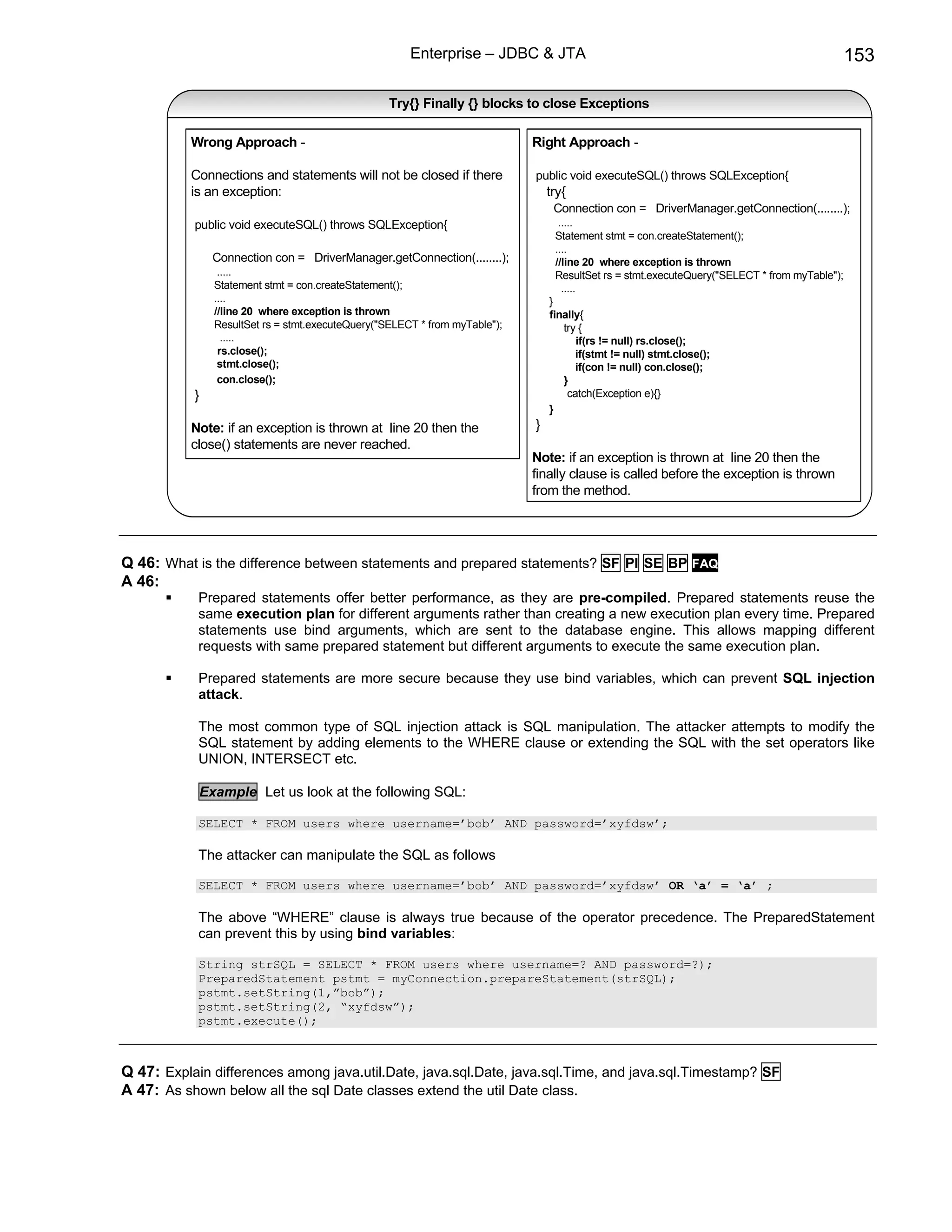 Enterprise – JDBC & JTA                                                                 153

                                                  Try{} Finally {} blocks to close Exceptions

           Wrong Approach -                                                 Right Approach -

           Connections and statements will not be closed if there           public void executeSQL() throws SQLException{
           is an exception:                                                     try{
                                                                                 Connection con = DriverManager.getConnection(........);
           public void executeSQL() throws SQLException{                          .....
                                                                                 Statement stmt = con.createStatement();
                                                                                 ....
               Connection con = DriverManager.getConnection(........);           //line 20 where exception is thrown
                .....                                                            ResultSet rs = stmt.executeQuery("SELECT * from myTable");
               Statement stmt = con.createStatement();                             .....
               ....                                                             }
               //line 20 where exception is thrown                              finally{
               ResultSet rs = stmt.executeQuery("SELECT * from myTable");          try {
                 .....                                                                if(rs != null) rs.close();
                rs.close();                                                           if(stmt != null) stmt.close();
                stmt.close();                                                         if(con != null) con.close();
                con.close();                                                       }
           }                                                                        catch(Exception e){}
                                                                                }
           Note: if an exception is thrown at line 20 then the              }
           close() statements are never reached.
                                                                            Note: if an exception is thrown at line 20 then the
                                                                            finally clause is called before the exception is thrown
                                                                            from the method.




Q 46: What is the difference between statements and prepared statements? SF PI SE BP FAQ
A 46:
            Prepared statements offer better performance, as they are pre-compiled. Prepared statements reuse the
            same execution plan for different arguments rather than creating a new execution plan every time. Prepared
            statements use bind arguments, which are sent to the database engine. This allows mapping different
            requests with same prepared statement but different arguments to execute the same execution plan.

            Prepared statements are more secure because they use bind variables, which can prevent SQL injection
            attack.

            The most common type of SQL injection attack is SQL manipulation. The attacker attempts to modify the
            SQL statement by adding elements to the WHERE clause or extending the SQL with the set operators like
            UNION, INTERSECT etc.

            Example Let us look at the following SQL:

            SELECT * FROM users where username=’bob’ AND password=’xyfdsw’;

            The attacker can manipulate the SQL as follows

            SELECT * FROM users where username=’bob’ AND password=’xyfdsw’ OR ‘a’ = ‘a’ ;

            The above “WHERE” clause is always true because of the operator precedence. The PreparedStatement
            can prevent this by using bind variables:

            String strSQL = SELECT * FROM users where username=? AND password=?);
            PreparedStatement pstmt = myConnection.prepareStatement(strSQL);
            pstmt.setString(1,”bob”);
            pstmt.setString(2, “xyfdsw”);
            pstmt.execute();



Q 47: Explain differences among java.util.Date, java.sql.Date, java.sql.Time, and java.sql.Timestamp? SF
A 47: As shown below all the sql Date classes extend the util Date class.
 