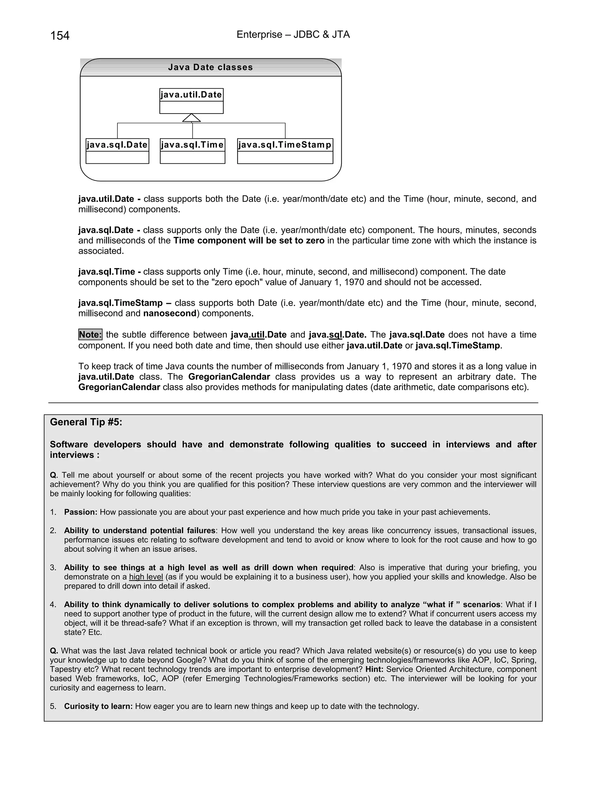 154                                                  Enterprise – JDBC & JTA


                                  Java D ate classes


                               java.util.Date




          java.sql.Date         java.sql.Tim e        java.sql.Tim eStam p




        java.util.Date - class supports both the Date (i.e. year/month/date etc) and the Time (hour, minute, second, and
        millisecond) components.

        java.sql.Date - class supports only the Date (i.e. year/month/date etc) component. The hours, minutes, seconds
        and milliseconds of the Time component will be set to zero in the particular time zone with which the instance is
        associated.

        java.sql.Time - class supports only Time (i.e. hour, minute, second, and millisecond) component. The date
        components should be set to the "zero epoch" value of January 1, 1970 and should not be accessed.

        java.sql.TimeStamp – class supports both Date (i.e. year/month/date etc) and the Time (hour, minute, second,
        millisecond and nanosecond) components.

        Note: the subtle difference between java.util.Date and java.sql.Date. The java.sql.Date does not have a time
        component. If you need both date and time, then should use either java.util.Date or java.sql.TimeStamp.

        To keep track of time Java counts the number of milliseconds from January 1, 1970 and stores it as a long value in
        java.util.Date class. The GregorianCalendar class provides us a way to represent an arbitrary date. The
        GregorianCalendar class also provides methods for manipulating dates (date arithmetic, date comparisons etc).


General Tip #5:

Software developers should have and demonstrate following qualities to succeed in interviews and after
interviews :

Q. Tell me about yourself or about some of the recent projects you have worked with? What do you consider your most significant
achievement? Why do you think you are qualified for this position? These interview questions are very common and the interviewer will
be mainly looking for following qualities:

1. Passion: How passionate you are about your past experience and how much pride you take in your past achievements.

2. Ability to understand potential failures: How well you understand the key areas like concurrency issues, transactional issues,
   performance issues etc relating to software development and tend to avoid or know where to look for the root cause and how to go
   about solving it when an issue arises.

3. Ability to see things at a high level as well as drill down when required: Also is imperative that during your briefing, you
   demonstrate on a high level (as if you would be explaining it to a business user), how you applied your skills and knowledge. Also be
   prepared to drill down into detail if asked.

4. Ability to think dynamically to deliver solutions to complex problems and ability to analyze “what if ” scenarios: What if I
   need to support another type of product in the future, will the current design allow me to extend? What if concurrent users access my
   object, will it be thread-safe? What if an exception is thrown, will my transaction get rolled back to leave the database in a consistent
   state? Etc.

Q. What was the last Java related technical book or article you read? Which Java related website(s) or resource(s) do you use to keep
your knowledge up to date beyond Google? What do you think of some of the emerging technologies/frameworks like AOP, IoC, Spring,
Tapestry etc? What recent technology trends are important to enterprise development? Hint: Service Oriented Architecture, component
based Web frameworks, IoC, AOP (refer Emerging Technologies/Frameworks section) etc. The interviewer will be looking for your
curiosity and eagerness to learn.

5. Curiosity to learn: How eager you are to learn new things and keep up to date with the technology.
 