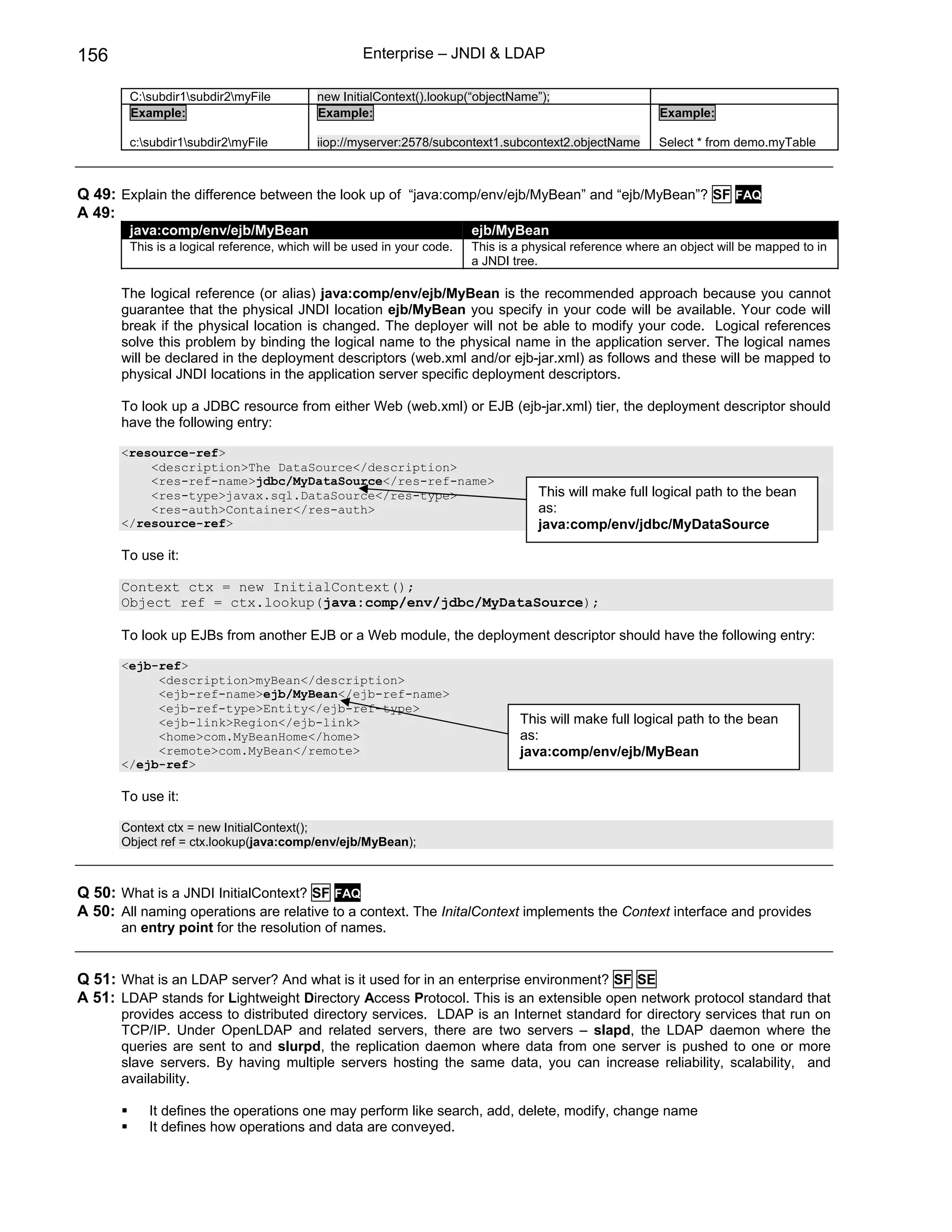 156                                                 Enterprise – JNDI & LDAP

        C:subdir1subdir2myFile          new InitialContext().lookup(“objectName”);
        Example:                           Example:                                                       Example:

        c:subdir1subdir2myFile          iiop://myserver:2578/subcontext1.subcontext2.objectName        Select * from demo.myTable



Q 49: Explain the difference between the look up of “java:comp/env/ejb/MyBean” and “ejb/MyBean”? SF FAQ
A 49:
        java:comp/env/ejb/MyBean                                        ejb/MyBean
        This is a logical reference, which will be used in your code.   This is a physical reference where an object will be mapped to in
                                                                        a JNDI tree.

       The logical reference (or alias) java:comp/env/ejb/MyBean is the recommended approach because you cannot
       guarantee that the physical JNDI location ejb/MyBean you specify in your code will be available. Your code will
       break if the physical location is changed. The deployer will not be able to modify your code. Logical references
       solve this problem by binding the logical name to the physical name in the application server. The logical names
       will be declared in the deployment descriptors (web.xml and/or ejb-jar.xml) as follows and these will be mapped to
       physical JNDI locations in the application server specific deployment descriptors.

       To look up a JDBC resource from either Web (web.xml) or EJB (ejb-jar.xml) tier, the deployment descriptor should
       have the following entry:

       <resource-ref>
           <description>The DataSource</description>
           <res-ref-name>jdbc/MyDataSource</res-ref-name>
           <res-type>javax.sql.DataSource</res-type>                                This will make full logical path to the bean
           <res-auth>Container</res-auth>                                           as:
       </resource-ref>                                                              java:comp/env/jdbc/MyDataSource

       To use it:

       Context ctx = new InitialContext();
       Object ref = ctx.lookup(java:comp/env/jdbc/MyDataSource);

       To look up EJBs from another EJB or a Web module, the deployment descriptor should have the following entry:

       <ejb-ref>
            <description>myBean</description>
            <ejb-ref-name>ejb/MyBean</ejb-ref-name>
            <ejb-ref-type>Entity</ejb-ref-type>
            <ejb-link>Region</ejb-link>                                         This will make full logical path to the bean
            <home>com.MyBeanHome</home>                                         as:
            <remote>com.MyBean</remote>                                         java:comp/env/ejb/MyBean
       </ejb-ref>

       To use it:

       Context ctx = new InitialContext();
       Object ref = ctx.lookup(java:comp/env/ejb/MyBean);



Q 50: What is a JNDI InitialContext? SF FAQ
A 50: All naming operations are relative to a context. The InitalContext implements the Context interface and provides
       an entry point for the resolution of names.


Q 51: What is an LDAP server? And what is it used for in an enterprise environment? SF SE
A 51: LDAP stands for Lightweight Directory Access Protocol. This is an extensible open network protocol standard that
       provides access to distributed directory services. LDAP is an Internet standard for directory services that run on
       TCP/IP. Under OpenLDAP and related servers, there are two servers – slapd, the LDAP daemon where the
       queries are sent to and slurpd, the replication daemon where data from one server is pushed to one or more
       slave servers. By having multiple servers hosting the same data, you can increase reliability, scalability, and
       availability.

           It defines the operations one may perform like search, add, delete, modify, change name
           It defines how operations and data are conveyed.
 