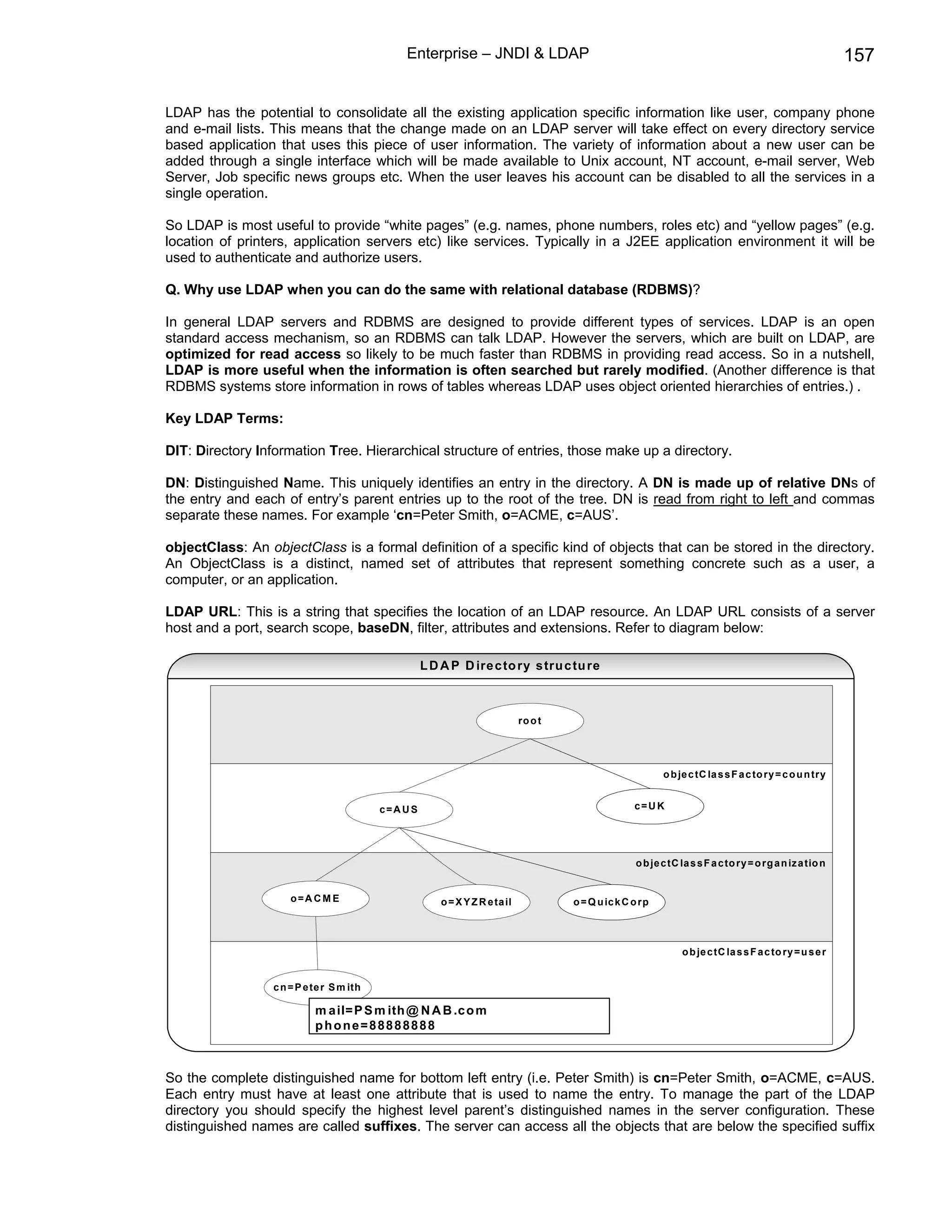 Enterprise – JNDI & LDAP                                                                                      157

LDAP has the potential to consolidate all the existing application specific information like user, company phone
and e-mail lists. This means that the change made on an LDAP server will take effect on every directory service
based application that uses this piece of user information. The variety of information about a new user can be
added through a single interface which will be made available to Unix account, NT account, e-mail server, Web
Server, Job specific news groups etc. When the user leaves his account can be disabled to all the services in a
single operation.

So LDAP is most useful to provide “white pages” (e.g. names, phone numbers, roles etc) and “yellow pages” (e.g.
location of printers, application servers etc) like services. Typically in a J2EE application environment it will be
used to authenticate and authorize users.

Q. Why use LDAP when you can do the same with relational database (RDBMS)?

In general LDAP servers and RDBMS are designed to provide different types of services. LDAP is an open
standard access mechanism, so an RDBMS can talk LDAP. However the servers, which are built on LDAP, are
optimized for read access so likely to be much faster than RDBMS in providing read access. So in a nutshell,
LDAP is more useful when the information is often searched but rarely modified. (Another difference is that
RDBMS systems store information in rows of tables whereas LDAP uses object oriented hierarchies of entries.) .

Key LDAP Terms:

DIT: Directory Information Tree. Hierarchical structure of entries, those make up a directory.

DN: Distinguished Name. This uniquely identifies an entry in the directory. A DN is made up of relative DNs of
the entry and each of entry’s parent entries up to the root of the tree. DN is read from right to left and commas
separate these names. For example ‘cn=Peter Smith, o=ACME, c=AUS’.

objectClass: An objectClass is a formal definition of a specific kind of objects that can be stored in the directory.
An ObjectClass is a distinct, named set of attributes that represent something concrete such as a user, a
computer, or an application.

LDAP URL: This is a string that specifies the location of an LDAP resource. An LDAP URL consists of a server
host and a port, search scope, baseDN, filter, attributes and extensions. Refer to diagram below:

                                                    L D A P D ire c to ry s tru c tu re



                                                                              ro o t




                                                                                                             o b je c tC la s s F a c to ry = c o u n try


                                          c=A U S                                                     c=U K




                                                                                                      o b je c tC la s s F a c to ry = o rg a n iz a tio n


                     o=ACM E                            o = X Y Z R e ta il            o = Q u ic k C o rp




                                                                                                                  o b je c tC la s s F a c to ry = u s e r


                 c n = P e te r S m ith

                           m a il= P S m ith @ N A B .c o m
                           phone=88888888



So the complete distinguished name for bottom left entry (i.e. Peter Smith) is cn=Peter Smith, o=ACME, c=AUS.
Each entry must have at least one attribute that is used to name the entry. To manage the part of the LDAP
directory you should specify the highest level parent’s distinguished names in the server configuration. These
distinguished names are called suffixes. The server can access all the objects that are below the specified suffix
 