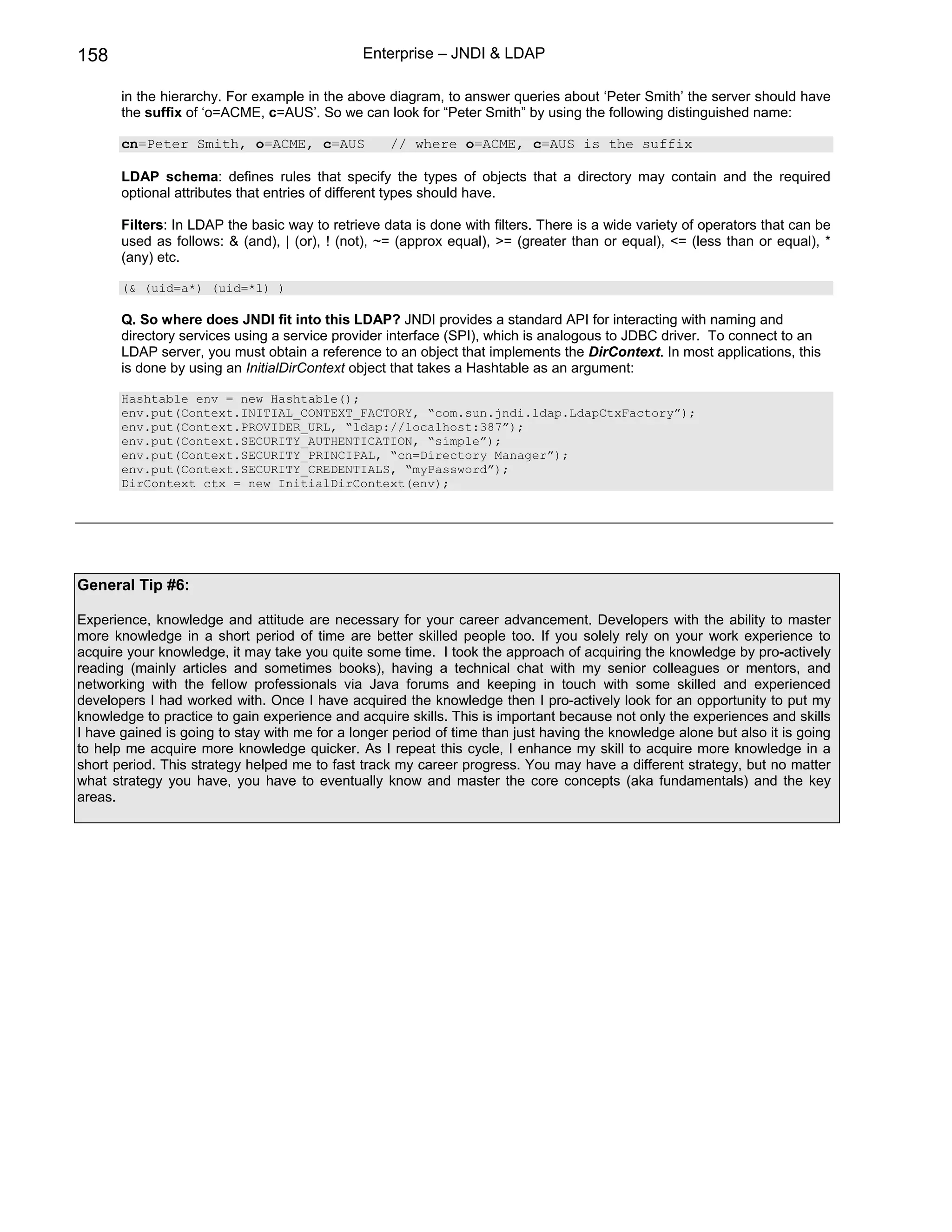 158                                            Enterprise – JNDI & LDAP

       in the hierarchy. For example in the above diagram, to answer queries about ‘Peter Smith’ the server should have
       the suffix of ‘o=ACME, c=AUS’. So we can look for “Peter Smith” by using the following distinguished name:

       cn=Peter Smith, o=ACME, c=AUS               // where o=ACME, c=AUS is the suffix

       LDAP schema: defines rules that specify the types of objects that a directory may contain and the required
       optional attributes that entries of different types should have.

       Filters: In LDAP the basic way to retrieve data is done with filters. There is a wide variety of operators that can be
       used as follows: & (and), | (or), ! (not), ~= (approx equal), >= (greater than or equal), <= (less than or equal), *
       (any) etc.

       (& (uid=a*) (uid=*l) )

       Q. So where does JNDI fit into this LDAP? JNDI provides a standard API for interacting with naming and
       directory services using a service provider interface (SPI), which is analogous to JDBC driver. To connect to an
       LDAP server, you must obtain a reference to an object that implements the DirContext. In most applications, this
       is done by using an InitialDirContext object that takes a Hashtable as an argument:

       Hashtable env = new Hashtable();
       env.put(Context.INITIAL_CONTEXT_FACTORY, “com.sun.jndi.ldap.LdapCtxFactory”);
       env.put(Context.PROVIDER_URL, “ldap://localhost:387”);
       env.put(Context.SECURITY_AUTHENTICATION, “simple”);
       env.put(Context.SECURITY_PRINCIPAL, “cn=Directory Manager”);
       env.put(Context.SECURITY_CREDENTIALS, “myPassword”);
       DirContext ctx = new InitialDirContext(env);




General Tip #6:

Experience, knowledge and attitude are necessary for your career advancement. Developers with the ability to master
more knowledge in a short period of time are better skilled people too. If you solely rely on your work experience to
acquire your knowledge, it may take you quite some time. I took the approach of acquiring the knowledge by pro-actively
reading (mainly articles and sometimes books), having a technical chat with my senior colleagues or mentors, and
networking with the fellow professionals via Java forums and keeping in touch with some skilled and experienced
developers I had worked with. Once I have acquired the knowledge then I pro-actively look for an opportunity to put my
knowledge to practice to gain experience and acquire skills. This is important because not only the experiences and skills
I have gained is going to stay with me for a longer period of time than just having the knowledge alone but also it is going
to help me acquire more knowledge quicker. As I repeat this cycle, I enhance my skill to acquire more knowledge in a
short period. This strategy helped me to fast track my career progress. You may have a different strategy, but no matter
what strategy you have, you have to eventually know and master the core concepts (aka fundamentals) and the key
areas.
 