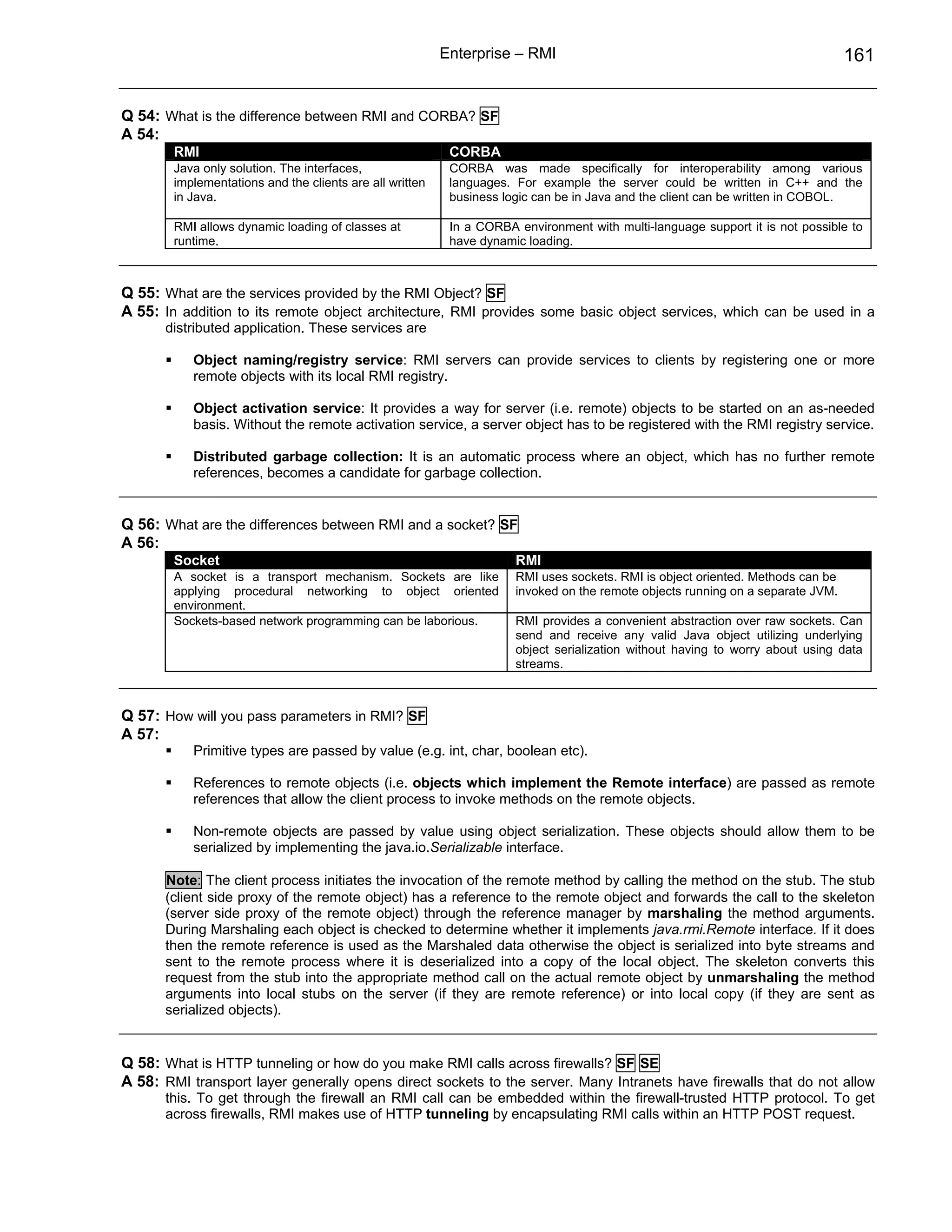 Enterprise – RMI                                                       161


Q 54: What is the difference between RMI and CORBA? SF
A 54:
        RMI                                                CORBA
        Java only solution. The interfaces,                CORBA was made specifically for interoperability among various
        implementations and the clients are all written    languages. For example the server could be written in C++ and the
        in Java.                                           business logic can be in Java and the client can be written in COBOL.

        RMI allows dynamic loading of classes at           In a CORBA environment with multi-language support it is not possible to
        runtime.                                           have dynamic loading.



Q 55: What are the services provided by the RMI Object? SF
A 55: In addition to its remote object architecture, RMI provides some basic object services, which can be used in a
      distributed application. These services are

           Object naming/registry service: RMI servers can provide services to clients by registering one or more
           remote objects with its local RMI registry.

           Object activation service: It provides a way for server (i.e. remote) objects to be started on an as-needed
           basis. Without the remote activation service, a server object has to be registered with the RMI registry service.

           Distributed garbage collection: It is an automatic process where an object, which has no further remote
           references, becomes a candidate for garbage collection.


Q 56: What are the differences between RMI and a socket? SF
A 56:
        Socket                                                        RMI
        A socket is a transport mechanism. Sockets are like           RMI uses sockets. RMI is object oriented. Methods can be
        applying procedural networking to object oriented             invoked on the remote objects running on a separate JVM.
        environment.
        Sockets-based network programming can be laborious.           RMI provides a convenient abstraction over raw sockets. Can
                                                                      send and receive any valid Java object utilizing underlying
                                                                      object serialization without having to worry about using data
                                                                      streams.



Q 57: How will you pass parameters in RMI? SF
A 57:
           Primitive types are passed by value (e.g. int, char, boolean etc).

           References to remote objects (i.e. objects which implement the Remote interface) are passed as remote
           references that allow the client process to invoke methods on the remote objects.

           Non-remote objects are passed by value using object serialization. These objects should allow them to be
           serialized by implementing the java.io.Serializable interface.

      Note: The client process initiates the invocation of the remote method by calling the method on the stub. The stub
      (client side proxy of the remote object) has a reference to the remote object and forwards the call to the skeleton
      (server side proxy of the remote object) through the reference manager by marshaling the method arguments.
      During Marshaling each object is checked to determine whether it implements java.rmi.Remote interface. If it does
      then the remote reference is used as the Marshaled data otherwise the object is serialized into byte streams and
      sent to the remote process where it is deserialized into a copy of the local object. The skeleton converts this
      request from the stub into the appropriate method call on the actual remote object by unmarshaling the method
      arguments into local stubs on the server (if they are remote reference) or into local copy (if they are sent as
      serialized objects).


Q 58: What is HTTP tunneling or how do you make RMI calls across firewalls? SF SE
A 58: RMI transport layer generally opens direct sockets to the server. Many Intranets have firewalls that do not allow
      this. To get through the firewall an RMI call can be embedded within the firewall-trusted HTTP protocol. To get
      across firewalls, RMI makes use of HTTP tunneling by encapsulating RMI calls within an HTTP POST request.
 