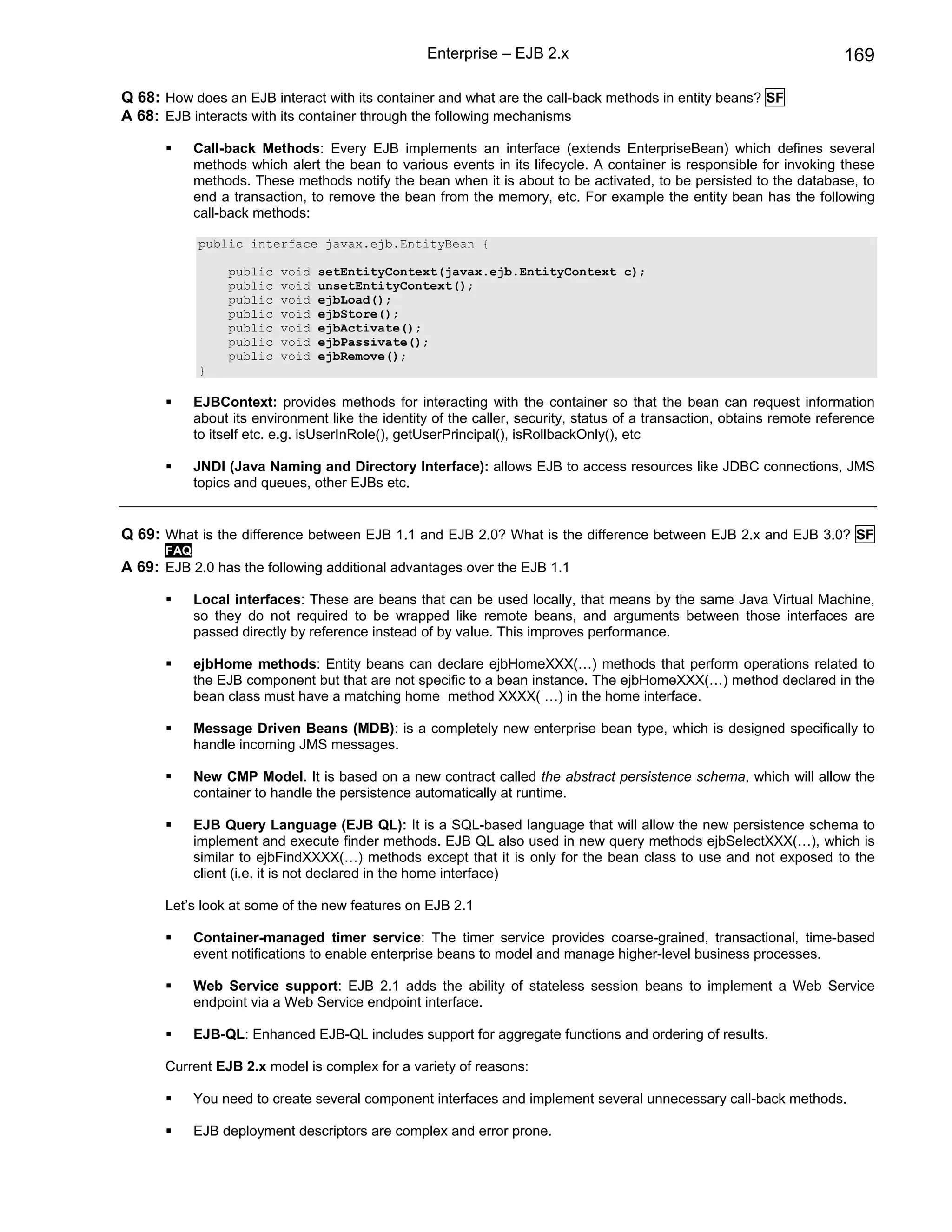 Enterprise – EJB 2.x                                                 169

Q 68: How does an EJB interact with its container and what are the call-back methods in entity beans? SF
A 68: EJB interacts with its container through the following mechanisms

            Call-back Methods: Every EJB implements an interface (extends EnterpriseBean) which defines several
            methods which alert the bean to various events in its lifecycle. A container is responsible for invoking these
            methods. These methods notify the bean when it is about to be activated, to be persisted to the database, to
            end a transaction, to remove the bean from the memory, etc. For example the entity bean has the following
            call-back methods:

            public interface javax.ejb.EntityBean {

                 public   void   setEntityContext(javax.ejb.EntityContext c);
                 public   void   unsetEntityContext();
                 public   void   ejbLoad();
                 public   void   ejbStore();
                 public   void   ejbActivate();
                 public   void   ejbPassivate();
                 public   void   ejbRemove();
            }

            EJBContext: provides methods for interacting with the container so that the bean can request information
            about its environment like the identity of the caller, security, status of a transaction, obtains remote reference
            to itself etc. e.g. isUserInRole(), getUserPrincipal(), isRollbackOnly(), etc

            JNDI (Java Naming and Directory Interface): allows EJB to access resources like JDBC connections, JMS
            topics and queues, other EJBs etc.


Q 69: What is the difference between EJB 1.1 and EJB 2.0? What is the difference between EJB 2.x and EJB 3.0? SF
      FAQ
A 69: EJB 2.0 has the following additional advantages over the EJB 1.1

            Local interfaces: These are beans that can be used locally, that means by the same Java Virtual Machine,
            so they do not required to be wrapped like remote beans, and arguments between those interfaces are
            passed directly by reference instead of by value. This improves performance.

            ejbHome methods: Entity beans can declare ejbHomeXXX(…) methods that perform operations related to
            the EJB component but that are not specific to a bean instance. The ejbHomeXXX(…) method declared in the
            bean class must have a matching home method XXXX( …) in the home interface.

            Message Driven Beans (MDB): is a completely new enterprise bean type, which is designed specifically to
            handle incoming JMS messages.

            New CMP Model. It is based on a new contract called the abstract persistence schema, which will allow the
            container to handle the persistence automatically at runtime.

            EJB Query Language (EJB QL): It is a SQL-based language that will allow the new persistence schema to
            implement and execute finder methods. EJB QL also used in new query methods ejbSelectXXX(…), which is
            similar to ejbFindXXXX(…) methods except that it is only for the bean class to use and not exposed to the
            client (i.e. it is not declared in the home interface)

      Let’s look at some of the new features on EJB 2.1

            Container-managed timer service: The timer service provides coarse-grained, transactional, time-based
            event notifications to enable enterprise beans to model and manage higher-level business processes.

            Web Service support: EJB 2.1 adds the ability of stateless session beans to implement a Web Service
            endpoint via a Web Service endpoint interface.

            EJB-QL: Enhanced EJB-QL includes support for aggregate functions and ordering of results.

      Current EJB 2.x model is complex for a variety of reasons:

            You need to create several component interfaces and implement several unnecessary call-back methods.

            EJB deployment descriptors are complex and error prone.
 