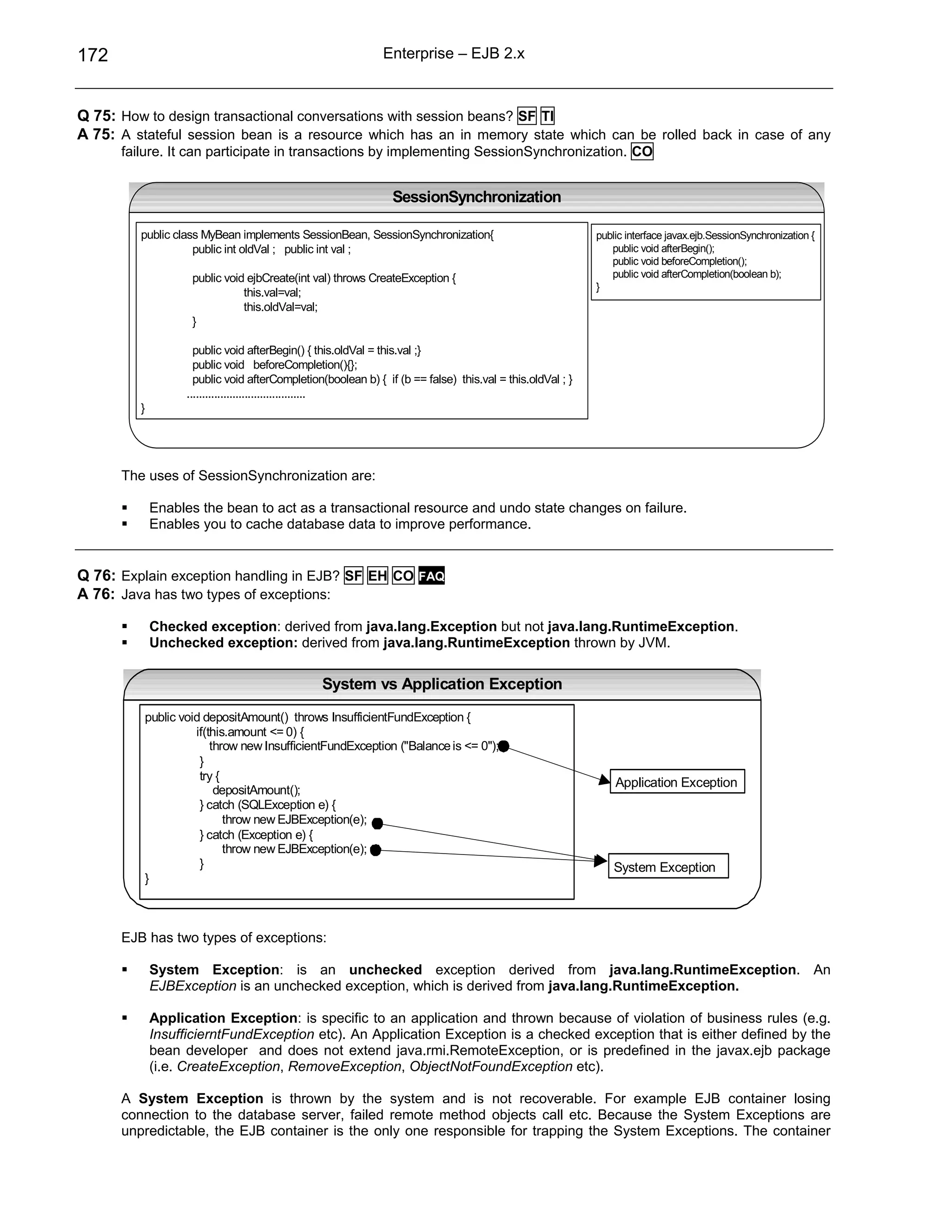 172                                                           Enterprise – EJB 2.x



Q 75: How to design transactional conversations with session beans? SF TI
A 75: A stateful session bean is a resource which has an in memory state which can be rolled back in case of any
      failure. It can participate in transactions by implementing SessionSynchronization. CO


                                                                SessionSynchronization

         public class MyBean implements SessionBean, SessionSynchronization{                               public interface javax.ejb.SessionSynchronization {
                    public int oldVal ; public int val ;                                                      public void afterBegin();
                                                                                                              public void beforeCompletion();
                    public void ejbCreate(int val) throws CreateException {                                   public void afterCompletion(boolean b);
                                                                                                           }
                               this.val=val;
                               this.oldVal=val;
                    }

                     public void afterBegin() { this.oldVal = this.val ;}
                     public void beforeCompletion(){};
                     public void afterCompletion(boolean b) { if (b == false) this.val = this.oldVal ; }
                   .......................................
         }




      The uses of SessionSynchronization are:

             Enables the bean to act as a transactional resource and undo state changes on failure.
             Enables you to cache database data to improve performance.


Q 76: Explain exception handling in EJB? SF EH CO FAQ
A 76: Java has two types of exceptions:

             Checked exception: derived from java.lang.Exception but not java.lang.RuntimeException.
             Unchecked exception: derived from java.lang.RuntimeException thrown by JVM.

                                                System vs Application Exception

          public void depositAmount() throws InsufficientFundException {
                    if(this.amount <= 0) {
                        throw new InsufficientFundException ("Balance is <= 0");
                     }
                     try {
                                                                                                               Application Exception
                         depositAmount();
                     } catch (SQLException e) {
                           throw new EJBException(e);
                     } catch (Exception e) {
                           throw new EJBException(e);
                     }                                                                                         System Exception
          }



      EJB has two types of exceptions:

             System Exception: is an unchecked exception derived from java.lang.RuntimeException. An
             EJBException is an unchecked exception, which is derived from java.lang.RuntimeException.

             Application Exception: is specific to an application and thrown because of violation of business rules (e.g.
             InsufficierntFundException etc). An Application Exception is a checked exception that is either defined by the
             bean developer and does not extend java.rmi.RemoteException, or is predefined in the javax.ejb package
             (i.e. CreateException, RemoveException, ObjectNotFoundException etc).

      A System Exception is thrown by the system and is not recoverable. For example EJB container losing
      connection to the database server, failed remote method objects call etc. Because the System Exceptions are
      unpredictable, the EJB container is the only one responsible for trapping the System Exceptions. The container
 