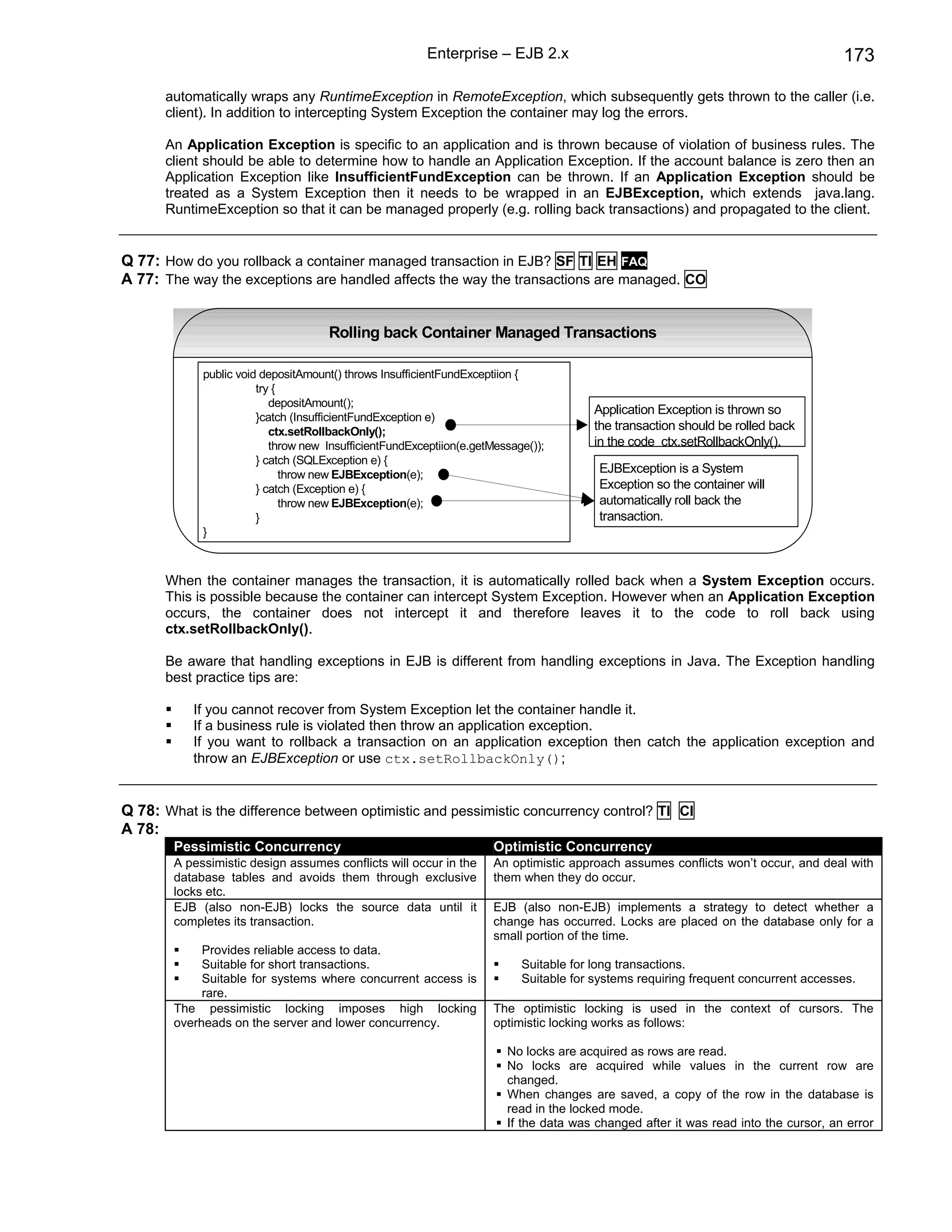 Enterprise – EJB 2.x                                                         173

      automatically wraps any RuntimeException in RemoteException, which subsequently gets thrown to the caller (i.e.
      client). In addition to intercepting System Exception the container may log the errors.

      An Application Exception is specific to an application and is thrown because of violation of business rules. The
      client should be able to determine how to handle an Application Exception. If the account balance is zero then an
      Application Exception like InsufficientFundException can be thrown. If an Application Exception should be
      treated as a System Exception then it needs to be wrapped in an EJBException, which extends java.lang.
      RuntimeException so that it can be managed properly (e.g. rolling back transactions) and propagated to the client.


Q 77: How do you rollback a container managed transaction in EJB? SF TI EH FAQ
A 77: The way the exceptions are handled affects the way the transactions are managed. CO


                                     Rolling back Container Managed Transactions

             public void depositAmount() throws InsufficientFundExceptiion {
                        try {
                           depositAmount();
                                                                                        Application Exception is thrown so
                        }catch (InsufficientFundException e)
                           ctx.setRollbackOnly();                                       the transaction should be rolled back
                           throw new InsufficientFundExceptiion(e.getMessage());        in the code ctx.setRollbackOnly().
                        } catch (SQLException e) {
                              throw new EJBException(e);                                EJBException is a System
                        } catch (Exception e) {                                         Exception so the container will
                              throw new EJBException(e);                                automatically roll back the
                        }                                                               transaction.
             }



      When the container manages the transaction, it is automatically rolled back when a System Exception occurs.
      This is possible because the container can intercept System Exception. However when an Application Exception
      occurs, the container does not intercept it and therefore leaves it to the code to roll back using
      ctx.setRollbackOnly().

      Be aware that handling exceptions in EJB is different from handling exceptions in Java. The Exception handling
      best practice tips are:

           If you cannot recover from System Exception let the container handle it.
           If a business rule is violated then throw an application exception.
           If you want to rollback a transaction on an application exception then catch the application exception and
           throw an EJBException or use ctx.setRollbackOnly();


Q 78: What is the difference between optimistic and pessimistic concurrency control? TI CI
A 78:
        Pessimistic Concurrency                                       Optimistic Concurrency
        A pessimistic design assumes conflicts will occur in the      An optimistic approach assumes conflicts won’t occur, and deal with
        database tables and avoids them through exclusive             them when they do occur.
        locks etc.
        EJB (also non-EJB) locks the source data until it             EJB (also non-EJB) implements a strategy to detect whether a
        completes its transaction.                                    change has occurred. Locks are placed on the database only for a
                                                                      small portion of the time.
             Provides reliable access to data.
             Suitable for short transactions.                              Suitable for long transactions.
             Suitable for systems where concurrent access is               Suitable for systems requiring frequent concurrent accesses.
             rare.
        The pessimistic locking imposes high locking                  The optimistic locking is used in the context of cursors. The
        overheads on the server and lower concurrency.                optimistic locking works as follows:

                                                                        No locks are acquired as rows are read.
                                                                        No locks are acquired while values in the current row are
                                                                        changed.
                                                                        When changes are saved, a copy of the row in the database is
                                                                        read in the locked mode.
                                                                        If the data was changed after it was read into the cursor, an error
 