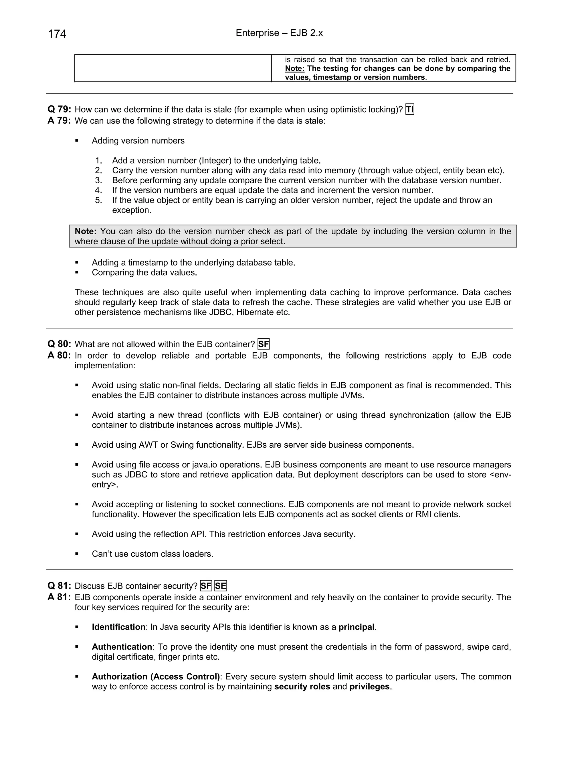 174                                                Enterprise – EJB 2.x

                                                               is raised so that the transaction can be rolled back and retried.
                                                               Note: The testing for changes can be done by comparing the
                                                               values, timestamp or version numbers.



Q 79: How can we determine if the data is stale (for example when using optimistic locking)? TI
A 79: We can use the following strategy to determine if the data is stale:

           Adding version numbers

            1.   Add a version number (Integer) to the underlying table.
            2.   Carry the version number along with any data read into memory (through value object, entity bean etc).
            3.   Before performing any update compare the current version number with the database version number.
            4.   If the version numbers are equal update the data and increment the version number.
            5.   If the value object or entity bean is carrying an older version number, reject the update and throw an
                 exception.

       Note: You can also do the version number check as part of the update by including the version column in the
       where clause of the update without doing a prior select.

           Adding a timestamp to the underlying database table.
           Comparing the data values.

       These techniques are also quite useful when implementing data caching to improve performance. Data caches
       should regularly keep track of stale data to refresh the cache. These strategies are valid whether you use EJB or
       other persistence mechanisms like JDBC, Hibernate etc.


Q 80: What are not allowed within the EJB container? SF
A 80: In order to develop reliable and portable EJB components, the following restrictions apply to EJB code
       implementation:

           Avoid using static non-final fields. Declaring all static fields in EJB component as final is recommended. This
           enables the EJB container to distribute instances across multiple JVMs.

           Avoid starting a new thread (conflicts with EJB container) or using thread synchronization (allow the EJB
           container to distribute instances across multiple JVMs).

           Avoid using AWT or Swing functionality. EJBs are server side business components.

           Avoid using file access or java.io operations. EJB business components are meant to use resource managers
           such as JDBC to store and retrieve application data. But deployment descriptors can be used to store <env-
           entry>.

           Avoid accepting or listening to socket connections. EJB components are not meant to provide network socket
           functionality. However the specification lets EJB components act as socket clients or RMI clients.

           Avoid using the reflection API. This restriction enforces Java security.

           Can’t use custom class loaders.


Q 81: Discuss EJB container security? SF SE
A 81: EJB components operate inside a container environment and rely heavily on the container to provide security. The
       four key services required for the security are:

           Identification: In Java security APIs this identifier is known as a principal.

           Authentication: To prove the identity one must present the credentials in the form of password, swipe card,
           digital certificate, finger prints etc.

           Authorization (Access Control): Every secure system should limit access to particular users. The common
           way to enforce access control is by maintaining security roles and privileges.
 