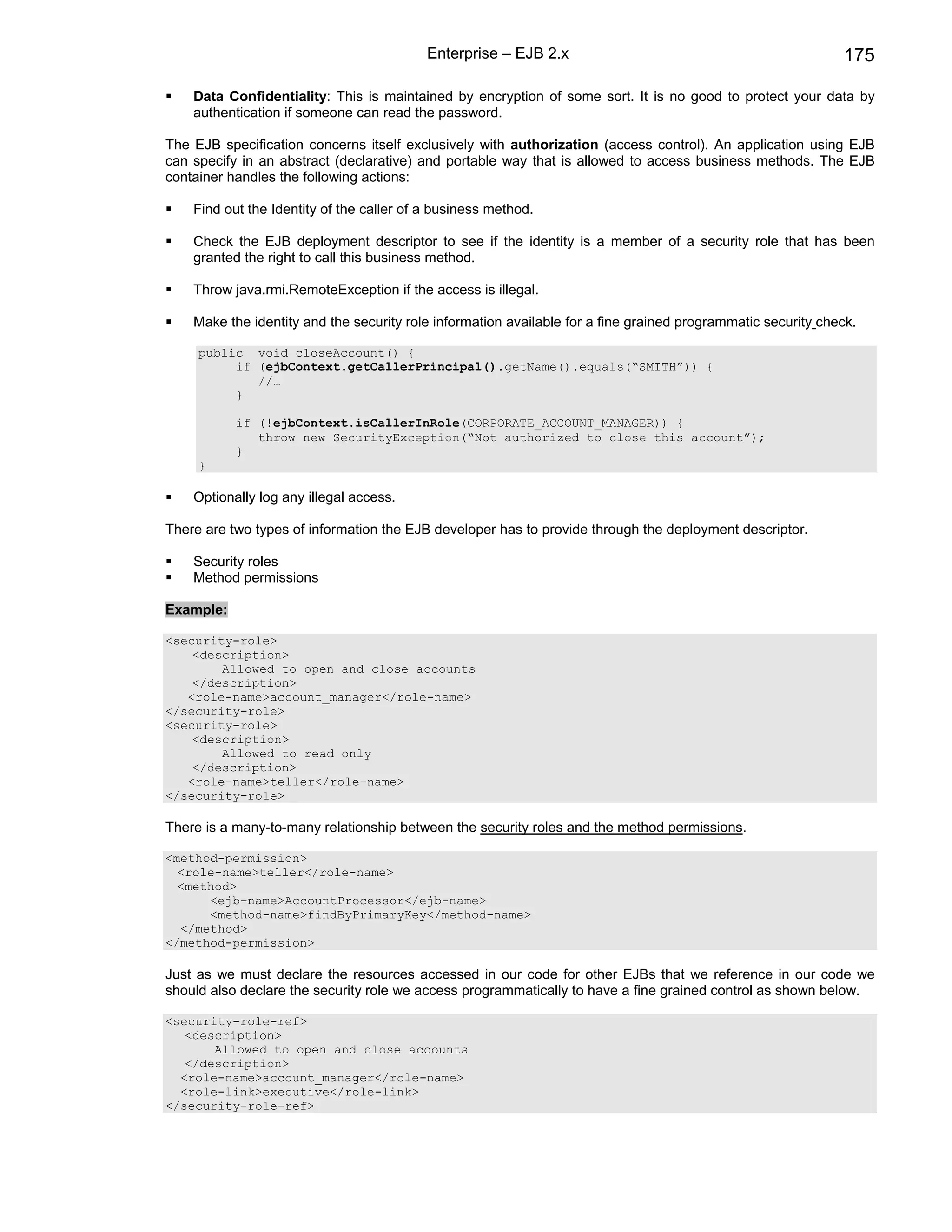 Enterprise – EJB 2.x                                               175

    Data Confidentiality: This is maintained by encryption of some sort. It is no good to protect your data by
    authentication if someone can read the password.

The EJB specification concerns itself exclusively with authorization (access control). An application using EJB
can specify in an abstract (declarative) and portable way that is allowed to access business methods. The EJB
container handles the following actions:

    Find out the Identity of the caller of a business method.

    Check the EJB deployment descriptor to see if the identity is a member of a security role that has been
    granted the right to call this business method.

    Throw java.rmi.RemoteException if the access is illegal.

    Make the identity and the security role information available for a fine grained programmatic security check.

     public void closeAccount() {
          if (ejbContext.getCallerPrincipal().getName().equals(“SMITH”)) {
             //…
          }

           if (!ejbContext.isCallerInRole(CORPORATE_ACCOUNT_MANAGER)) {
              throw new SecurityException(“Not authorized to close this account”);
           }
     }

    Optionally log any illegal access.

There are two types of information the EJB developer has to provide through the deployment descriptor.

    Security roles
    Method permissions

Example:

<security-role>
    <description>
        Allowed to open and close accounts
    </description>
   <role-name>account_manager</role-name>
</security-role>
<security-role>
    <description>
        Allowed to read only
    </description>
   <role-name>teller</role-name>
</security-role>

There is a many-to-many relationship between the security roles and the method permissions.

<method-permission>
  <role-name>teller</role-name>
  <method>
      <ejb-name>AccountProcessor</ejb-name>
      <method-name>findByPrimaryKey</method-name>
  </method>
</method-permission>

Just as we must declare the resources accessed in our code for other EJBs that we reference in our code we
should also declare the security role we access programmatically to have a fine grained control as shown below.

<security-role-ref>
   <description>
       Allowed to open and close accounts
   </description>
  <role-name>account_manager</role-name>
  <role-link>executive</role-link>
</security-role-ref>
 