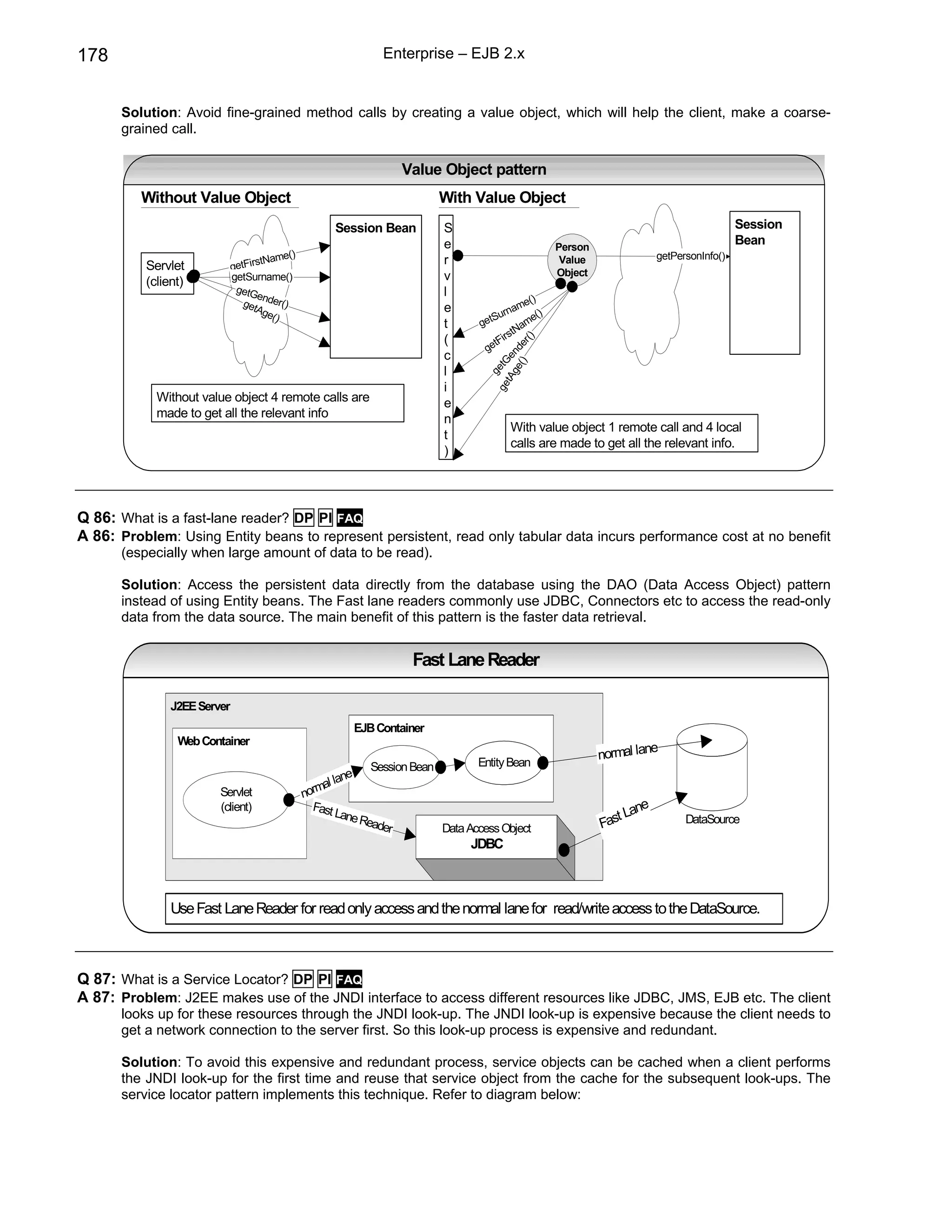 178                                                           Enterprise – EJB 2.x


      Solution: Avoid fine-grained method calls by creating a value object, which will help the client, make a coarse-
      grained call.

                                                                   Value Object pattern
          Without Value Object                                            With Value Object
                                                    Session Bean          S                                                                Session
                                                                          e                         Person
                                                                                                                                           Bean
                                         ()                                                                              getPersonInfo()
                                    tName                                 r                          Value
          Servlet            getFirs
                             getSurname()                                 v                         Object
          (client)
                              getG                                        l
                                   en
                               get der()                                                  me
                                                                                             ()
                                   Age                                    e           rna
                                      ()                                           tSu        e()
                                                                          t      ge        am
                                                                                       rstN
                                                                          (         tFi




                                                                                             ()
                                                                                  ge




                                                                                        () er
                                                                                      ge d
                                                                          c




                                                                                    tA en
                                                                                  ge etG
                                                                          l




                                                                                      g
                                                                          i
            Without value object 4 remote calls are                       e
            made to get all the relevant info                             n
                                                                                        With value object 1 remote call and 4 local
                                                                          t
                                                                                        calls are made to get all the relevant info.
                                                                          )




Q 86: What is a fast-lane reader? DP PI FAQ
A 86: Problem: Using Entity beans to represent persistent, read only tabular data incurs performance cost at no benefit
      (especially when large amount of data to be read).

      Solution: Access the persistent data directly from the database using the DAO (Data Access Object) pattern
      instead of using Entity beans. The Fast lane readers commonly use JDBC, Connectors etc to access the read-only
      data from the data source. The main benefit of this pattern is the faster data retrieval.


                                                                    Fast Lane Reader

               J2EE Server
                                                        EJB Container
                Web Container
                                                                                                                       e
                                                                                 Entity Bean
                                                                                                             normal lan
                                                           Session Bean
                                                       ne
                                                  al la
                        Servlet               norm
                        (client)                Fast                                                                ne
                                                     Lane                                                       t La
                                                          Read
                                                              er          Data Access Object                 Fas               DataSource

                                                                               JDBC



               Use Fast Lane Reader for read only access and the normal lane for read/write access to the DataSource.



Q 87: What is a Service Locator? DP PI FAQ
A 87: Problem: J2EE makes use of the JNDI interface to access different resources like JDBC, JMS, EJB etc. The client
      looks up for these resources through the JNDI look-up. The JNDI look-up is expensive because the client needs to
      get a network connection to the server first. So this look-up process is expensive and redundant.

      Solution: To avoid this expensive and redundant process, service objects can be cached when a client performs
      the JNDI look-up for the first time and reuse that service object from the cache for the subsequent look-ups. The
      service locator pattern implements this technique. Refer to diagram below:
 