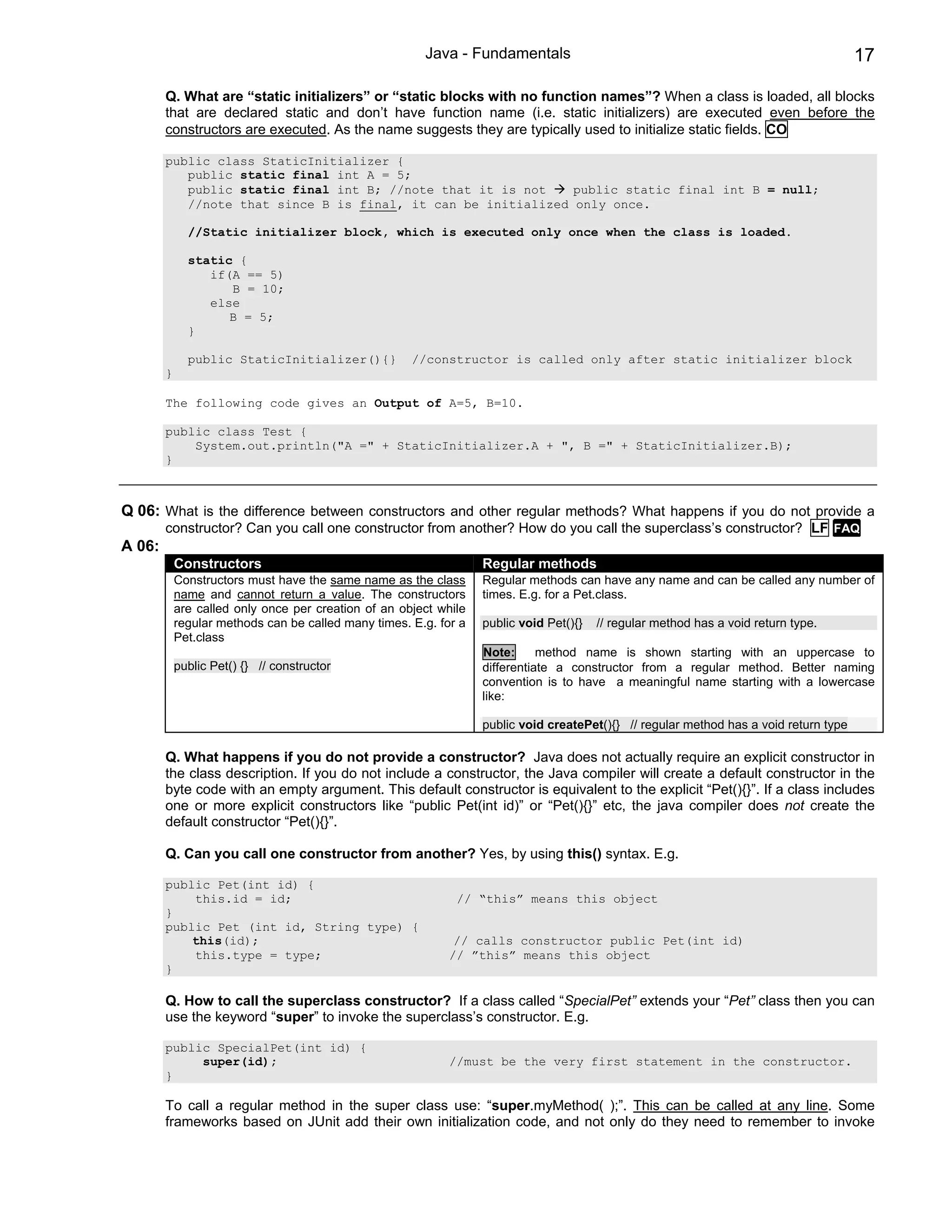 Java - Fundamentals                                                             17

        Q. What are “static initializers” or “static blocks with no function names”? When a class is loaded, all blocks
        that are declared static and don’t have function name (i.e. static initializers) are executed even before the
        constructors are executed. As the name suggests they are typically used to initialize static fields. CO

        public class StaticInitializer {
           public static final int A = 5;
           public static final int B; //note that it is not    public static final int B = null;
           //note that since B is final, it can be initialized only once.

              //Static initializer block, which is executed only once when the class is loaded.

              static {
                 if(A == 5)
                    B = 10;
                 else
                    B = 5;
              }

              public StaticInitializer(){}            //constructor is called only after static initializer block
        }

        The following code gives an Output of A=5, B=10.

        public class Test {
            System.out.println("A =" + StaticInitializer.A + ", B =" + StaticInitializer.B);
        }



Q 06: What is the difference between constructors and other regular methods? What happens if you do not provide a
        constructor? Can you call one constructor from another? How do you call the superclass’s constructor? LF FAQ
A 06:
            Constructors                                           Regular methods
            Constructors must have the same name as the class      Regular methods can have any name and can be called any number of
            name and cannot return a value. The constructors       times. E.g. for a Pet.class.
            are called only once per creation of an object while
            regular methods can be called many times. E.g. for a   public void Pet(){}   // regular method has a void return type.
            Pet.class
                                                                   Note:      method name is shown starting with an uppercase to
            public Pet() {} // constructor                         differentiate a constructor from a regular method. Better naming
                                                                   convention is to have a meaningful name starting with a lowercase
                                                                   like:

                                                                   public void createPet(){} // regular method has a void return type

        Q. What happens if you do not provide a constructor? Java does not actually require an explicit constructor in
        the class description. If you do not include a constructor, the Java compiler will create a default constructor in the
        byte code with an empty argument. This default constructor is equivalent to the explicit “Pet(){}”. If a class includes
        one or more explicit constructors like “public Pet(int id)” or “Pet(){}” etc, the java compiler does not create the
        default constructor “Pet(){}”.

        Q. Can you call one constructor from another? Yes, by using this() syntax. E.g.

        public Pet(int id) {
            this.id = id;                                     // “this” means this object
        }
        public Pet (int id, String type) {
            this(id);                                         // calls constructor public Pet(int id)
            this.type = type;                                // ”this” means this object
        }

        Q. How to call the superclass constructor? If a class called “SpecialPet” extends your “Pet” class then you can
        use the keyword “super” to invoke the superclass’s constructor. E.g.

        public SpecialPet(int id) {
             super(id);                                      //must be the very first statement in the constructor.
        }

        To call a regular method in the super class use: “super.myMethod( );”. This can be called at any line. Some
        frameworks based on JUnit add their own initialization code, and not only do they need to remember to invoke
 