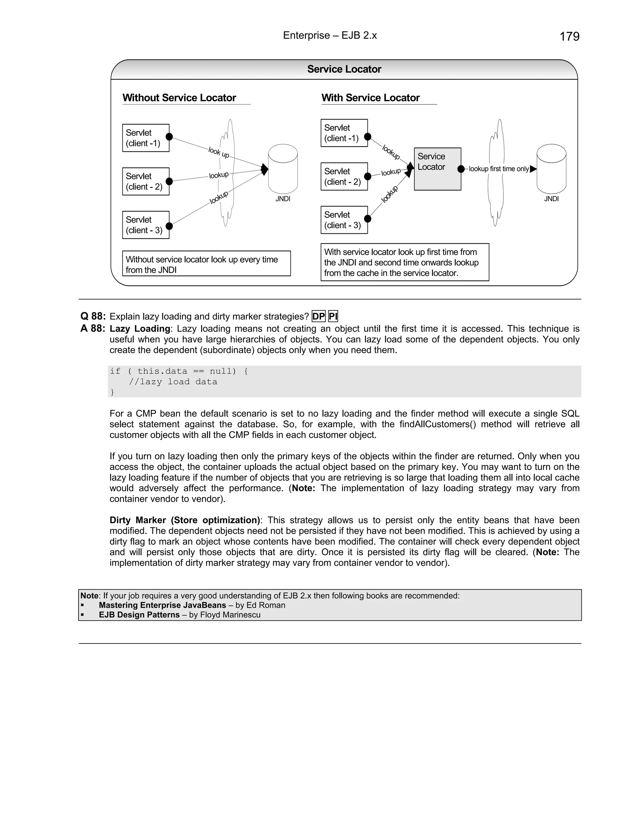 Enterprise – EJB 2.x                                                             179

                                                              Service Locator

           Without Service Locator                               With Service Locator

                                                                 Servlet
            Servlet
                                                                 (client -1)
            (client -1)                                                          loo
                                  look                                              ku
                                       up                                             p    Service
                                                                                           Locator        lookup first time only
                                   lookup
                                                                 Servlet         lookup
            Servlet
                                                                 (client - 2)
            (client - 2)                                                              up
                                      kup            JNDI                           ok                                             JNDI
                                   loo                                            lo
                                                                 Servlet
            Servlet
                                                                 (client - 3)
            (client - 3)

                                                                 With service locator look up first time from
            Without service locator look up every time           the JNDI and second time onwards lookup
            from the JNDI                                        from the cache in the service locator.



Q 88: Explain lazy loading and dirty marker strategies? DP PI
A 88: Lazy Loading: Lazy loading means not creating an object until the first time it is accessed. This technique is
       useful when you have large hierarchies of objects. You can lazy load some of the dependent objects. You only
       create the dependent (subordinate) objects only when you need them.

       if ( this.data == null) {
          //lazy load data
       }

       For a CMP bean the default scenario is set to no lazy loading and the finder method will execute a single SQL
       select statement against the database. So, for example, with the findAllCustomers() method will retrieve all
       customer objects with all the CMP fields in each customer object.

       If you turn on lazy loading then only the primary keys of the objects within the finder are returned. Only when you
       access the object, the container uploads the actual object based on the primary key. You may want to turn on the
       lazy loading feature if the number of objects that you are retrieving is so large that loading them all into local cache
       would adversely affect the performance. (Note: The implementation of lazy loading strategy may vary from
       container vendor to vendor).

       Dirty Marker (Store optimization): This strategy allows us to persist only the entity beans that have been
       modified. The dependent objects need not be persisted if they have not been modified. This is achieved by using a
       dirty flag to mark an object whose contents have been modified. The container will check every dependent object
       and will persist only those objects that are dirty. Once it is persisted its dirty flag will be cleared. (Note: The
       implementation of dirty marker strategy may vary from container vendor to vendor).


Note: If your job requires a very good understanding of EJB 2.x then following books are recommended:
    Mastering Enterprise JavaBeans – by Ed Roman
    EJB Design Patterns – by Floyd Marinescu
 