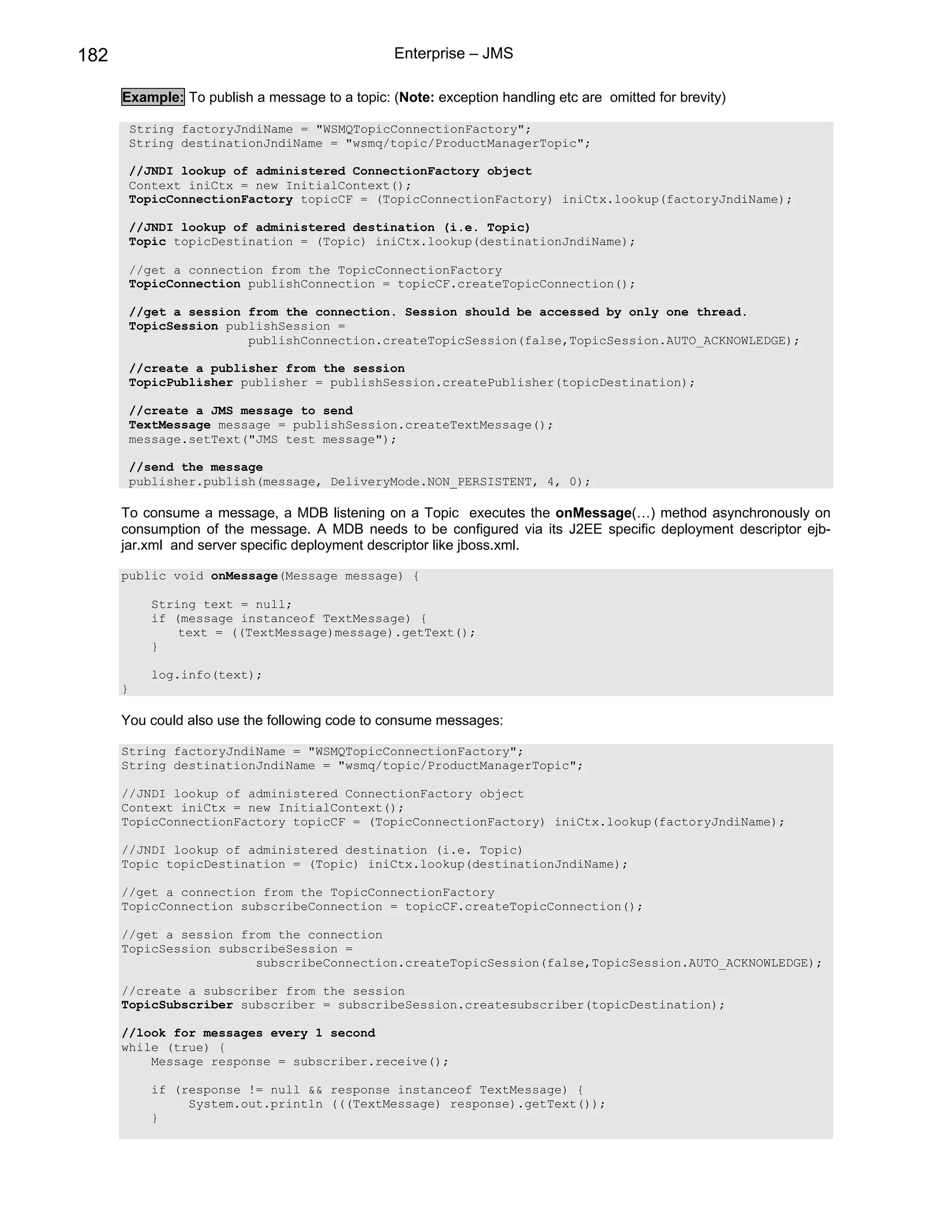 182                                              Enterprise – JMS

      Example: To publish a message to a topic: (Note: exception handling etc are omitted for brevity)

          String factoryJndiName = "WSMQTopicConnectionFactory";
          String destinationJndiName = "wsmq/topic/ProductManagerTopic";

          //JNDI lookup of administered ConnectionFactory object
          Context iniCtx = new InitialContext();
          TopicConnectionFactory topicCF = (TopicConnectionFactory) iniCtx.lookup(factoryJndiName);

          //JNDI lookup of administered destination (i.e. Topic)
          Topic topicDestination = (Topic) iniCtx.lookup(destinationJndiName);

          //get a connection from the TopicConnectionFactory
          TopicConnection publishConnection = topicCF.createTopicConnection();

          //get a session from the connection. Session should be accessed by only one thread.
          TopicSession publishSession =
                          publishConnection.createTopicSession(false,TopicSession.AUTO_ACKNOWLEDGE);

          //create a publisher from the session
          TopicPublisher publisher = publishSession.createPublisher(topicDestination);

          //create a JMS message to send
          TextMessage message = publishSession.createTextMessage();
          message.setText("JMS test message");

          //send the message
          publisher.publish(message, DeliveryMode.NON_PERSISTENT, 4, 0);

      To consume a message, a MDB listening on a Topic executes the onMessage(…) method asynchronously on
      consumption of the message. A MDB needs to be configured via its J2EE specific deployment descriptor ejb-
      jar.xml and server specific deployment descriptor like jboss.xml.

      public void onMessage(Message message) {

             String text = null;
             if (message instanceof TextMessage) {
                 text = ((TextMessage)message).getText();
             }

             log.info(text);
      }

      You could also use the following code to consume messages:

      String factoryJndiName = "WSMQTopicConnectionFactory";
      String destinationJndiName = "wsmq/topic/ProductManagerTopic";

      //JNDI lookup of administered ConnectionFactory object
      Context iniCtx = new InitialContext();
      TopicConnectionFactory topicCF = (TopicConnectionFactory) iniCtx.lookup(factoryJndiName);

      //JNDI lookup of administered destination (i.e. Topic)
      Topic topicDestination = (Topic) iniCtx.lookup(destinationJndiName);

      //get a connection from the TopicConnectionFactory
      TopicConnection subscribeConnection = topicCF.createTopicConnection();

      //get a session from the connection
      TopicSession subscribeSession =
                        subscribeConnection.createTopicSession(false,TopicSession.AUTO_ACKNOWLEDGE);

      //create a subscriber from the session
      TopicSubscriber subscriber = subscribeSession.createsubscriber(topicDestination);

      //look for messages every 1 second
      while (true) {
          Message response = subscriber.receive();

             if (response != null && response instanceof TextMessage) {
                  System.out.println (((TextMessage) response).getText());
             }
 