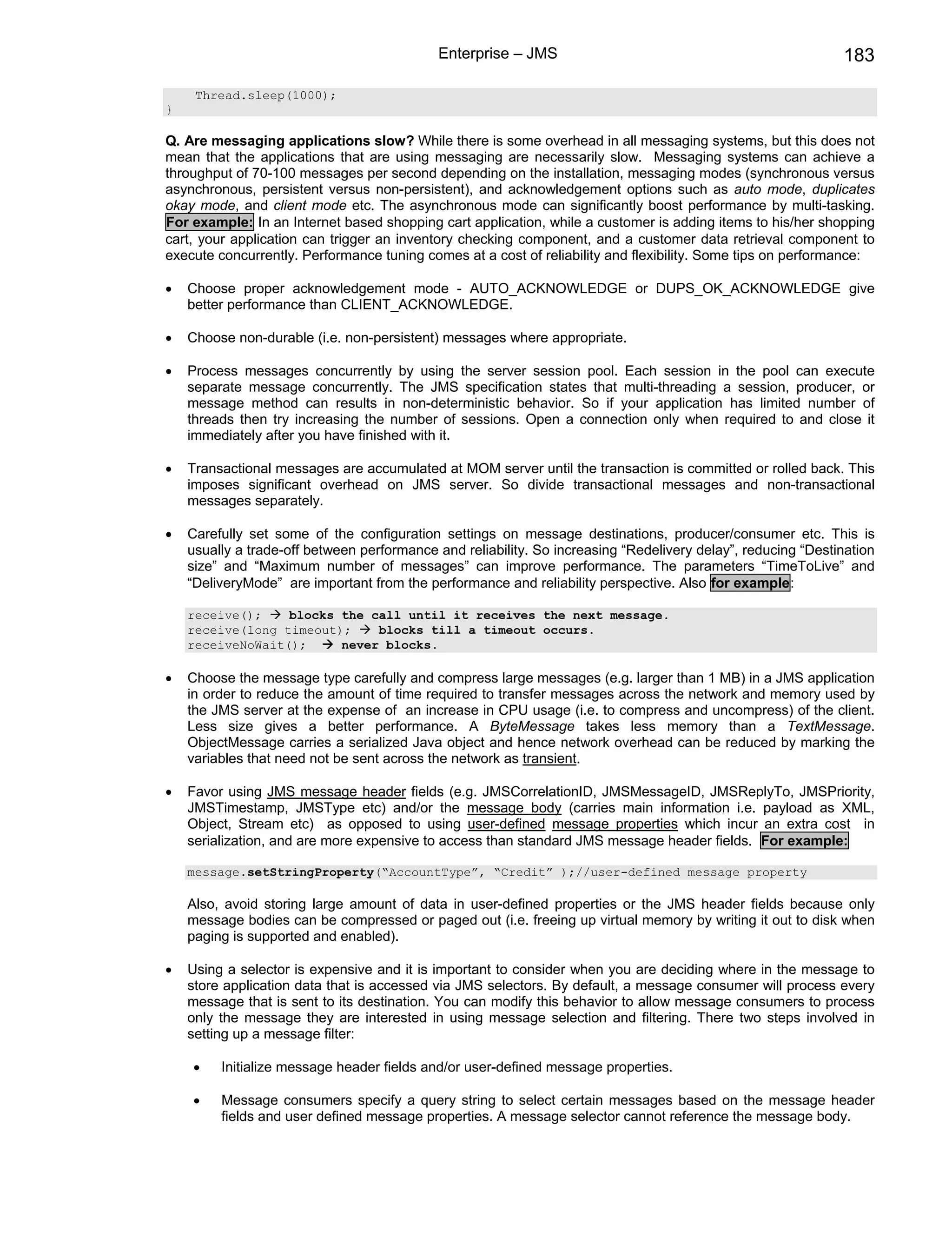 Enterprise – JMS                                                  183

     Thread.sleep(1000);
}

Q. Are messaging applications slow? While there is some overhead in all messaging systems, but this does not
mean that the applications that are using messaging are necessarily slow. Messaging systems can achieve a
throughput of 70-100 messages per second depending on the installation, messaging modes (synchronous versus
asynchronous, persistent versus non-persistent), and acknowledgement options such as auto mode, duplicates
okay mode, and client mode etc. The asynchronous mode can significantly boost performance by multi-tasking.
For example: In an Internet based shopping cart application, while a customer is adding items to his/her shopping
cart, your application can trigger an inventory checking component, and a customer data retrieval component to
execute concurrently. Performance tuning comes at a cost of reliability and flexibility. Some tips on performance:

•   Choose proper acknowledgement mode - AUTO_ACKNOWLEDGE or DUPS_OK_ACKNOWLEDGE give
    better performance than CLIENT_ACKNOWLEDGE.

•   Choose non-durable (i.e. non-persistent) messages where appropriate.

•   Process messages concurrently by using the server session pool. Each session in the pool can execute
    separate message concurrently. The JMS specification states that multi-threading a session, producer, or
    message method can results in non-deterministic behavior. So if your application has limited number of
    threads then try increasing the number of sessions. Open a connection only when required to and close it
    immediately after you have finished with it.

•   Transactional messages are accumulated at MOM server until the transaction is committed or rolled back. This
    imposes significant overhead on JMS server. So divide transactional messages and non-transactional
    messages separately.

•   Carefully set some of the configuration settings on message destinations, producer/consumer etc. This is
    usually a trade-off between performance and reliability. So increasing “Redelivery delay”, reducing “Destination
    size” and “Maximum number of messages” can improve performance. The parameters “TimeToLive” and
    “DeliveryMode” are important from the performance and reliability perspective. Also for example:

    receive();    blocks the call until it receives the next message.
    receive(long timeout);    blocks till a timeout occurs.
    receiveNoWait();     never blocks.

•   Choose the message type carefully and compress large messages (e.g. larger than 1 MB) in a JMS application
    in order to reduce the amount of time required to transfer messages across the network and memory used by
    the JMS server at the expense of an increase in CPU usage (i.e. to compress and uncompress) of the client.
    Less size gives a better performance. A ByteMessage takes less memory than a TextMessage.
    ObjectMessage carries a serialized Java object and hence network overhead can be reduced by marking the
    variables that need not be sent across the network as transient.

•   Favor using JMS message header fields (e.g. JMSCorrelationID, JMSMessageID, JMSReplyTo, JMSPriority,
    JMSTimestamp, JMSType etc) and/or the message body (carries main information i.e. payload as XML,
    Object, Stream etc) as opposed to using user-defined message properties which incur an extra cost in
    serialization, and are more expensive to access than standard JMS message header fields. For example:

    message.setStringProperty(“AccountType”, “Credit” );//user-defined message property

    Also, avoid storing large amount of data in user-defined properties or the JMS header fields because only
    message bodies can be compressed or paged out (i.e. freeing up virtual memory by writing it out to disk when
    paging is supported and enabled).

•   Using a selector is expensive and it is important to consider when you are deciding where in the message to
    store application data that is accessed via JMS selectors. By default, a message consumer will process every
    message that is sent to its destination. You can modify this behavior to allow message consumers to process
    only the message they are interested in using message selection and filtering. There two steps involved in
    setting up a message filter:

    •    Initialize message header fields and/or user-defined message properties.

    •    Message consumers specify a query string to select certain messages based on the message header
         fields and user defined message properties. A message selector cannot reference the message body.
 