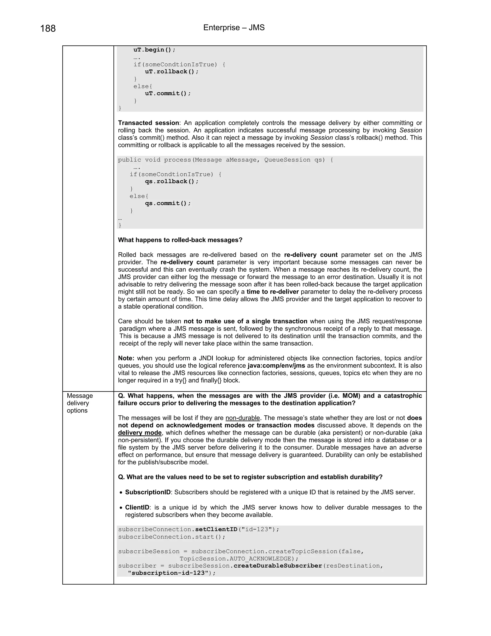 188                                           Enterprise – JMS

                      uT.begin();
                      ….
                      if(someCondtionIsTrue) {
                         uT.rollback();
                      }
                      else{
                         uT.commit();
                      }
                 }

                 Transacted session: An application completely controls the message delivery by either committing or
                 rolling back the session. An application indicates successful message processing by invoking Session
                 class’s commit() method. Also it can reject a message by invoking Session class’s rollback() method. This
                 committing or rollback is applicable to all the messages received by the session.

                 public void process(Message aMessage, QueueSession qs) {
                      ….
                    if(someCondtionIsTrue) {
                         qs.rollback();
                    }
                    else{
                         qs.commit();
                    }
                 …
                 }

                 What happens to rolled-back messages?

                 Rolled back messages are re-delivered based on the re-delivery count parameter set on the JMS
                 provider. The re-delivery count parameter is very important because some messages can never be
                 successful and this can eventually crash the system. When a message reaches its re-delivery count, the
                 JMS provider can either log the message or forward the message to an error destination. Usually it is not
                 advisable to retry delivering the message soon after it has been rolled-back because the target application
                 might still not be ready. So we can specify a time to re-deliver parameter to delay the re-delivery process
                 by certain amount of time. This time delay allows the JMS provider and the target application to recover to
                 a stable operational condition.

                 Care should be taken not to make use of a single transaction when using the JMS request/response
                 paradigm where a JMS message is sent, followed by the synchronous receipt of a reply to that message.
                 This is because a JMS message is not delivered to its destination until the transaction commits, and the
                 receipt of the reply will never take place within the same transaction.

                 Note: when you perform a JNDI lookup for administered objects like connection factories, topics and/or
                 queues, you should use the logical reference java:comp/env/jms as the environment subcontext. It is also
                 vital to release the JMS resources like connection factories, sessions, queues, topics etc when they are no
                 longer required in a try{} and finally{} block.

      Message    Q. What happens, when the messages are with the JMS provider (i.e. MOM) and a catastrophic
      delivery   failure occurs prior to delivering the messages to the destination application?
      options
                 The messages will be lost if they are non-durable. The message’s state whether they are lost or not does
                 not depend on acknowledgement modes or transaction modes discussed above. It depends on the
                 delivery mode, which defines whether the message can be durable (aka persistent) or non-durable (aka
                 non-persistent). If you choose the durable delivery mode then the message is stored into a database or a
                 file system by the JMS server before delivering it to the consumer. Durable messages have an adverse
                 effect on performance, but ensure that message delivery is guaranteed. Durability can only be established
                 for the publish/subscribe model.

                 Q. What are the values need to be set to register subscription and establish durability?

                 • SubscriptionID: Subscribers should be registered with a unique ID that is retained by the JMS server.

                 • ClientID: is a unique id by which the JMS server knows how to deliver durable messages to the
                   registered subscribers when they become available.

                 subscribeConnection.setClientID("id-123");
                 subscribeConnection.start();

                 subscribeSession = subscribeConnection.createTopicSession(false,
                                 TopicSession.AUTO_ACKNOWLEDGE);
                 subscriber = subscribeSession.createDurableSubscriber(resDestination,
                    "subscription-id-123");
 