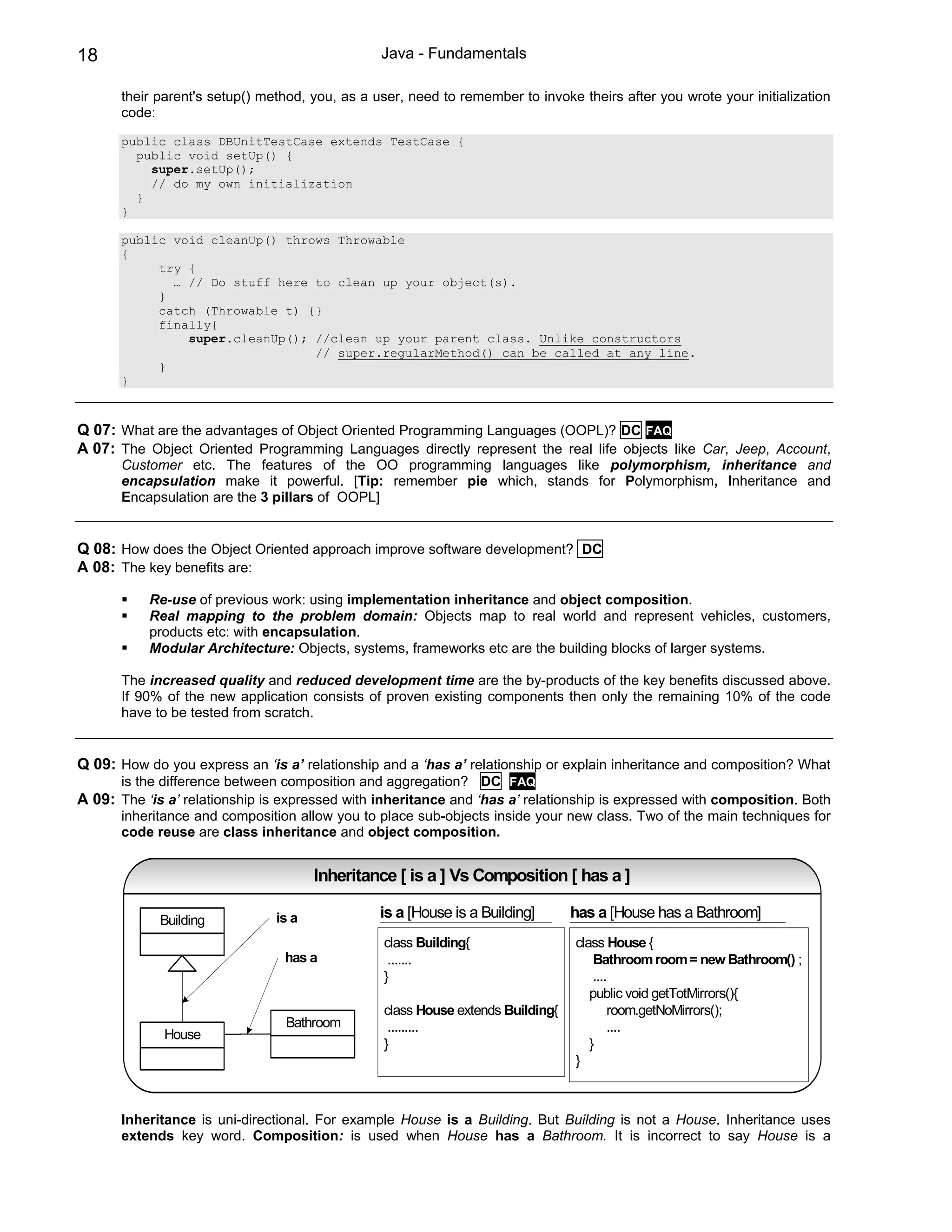 18                                               Java - Fundamentals

       their parent's setup() method, you, as a user, need to remember to invoke theirs after you wrote your initialization
       code:
       public class DBUnitTestCase extends TestCase {
         public void setUp() {
           super.setUp();
           // do my own initialization
         }
       }

       public void cleanUp() throws Throwable
       {
            try {
              … // Do stuff here to clean up your object(s).
            }
            catch (Throwable t) {}
            finally{
                super.cleanUp(); //clean up your parent class. Unlike constructors
                                 // super.regularMethod() can be called at any line.
            }
       }



Q 07: What are the advantages of Object Oriented Programming Languages (OOPL)? DC FAQ
A 07: The Object Oriented Programming Languages directly represent the real life objects like Car, Jeep, Account,
       Customer etc. The features of the OO programming languages like polymorphism, inheritance and
       encapsulation make it powerful. [Tip: remember pie which, stands for Polymorphism, Inheritance and
       Encapsulation are the 3 pillars of OOPL]


Q 08: How does the Object Oriented approach improve software development? DC
A 08: The key benefits are:

           Re-use of previous work: using implementation inheritance and object composition.
           Real mapping to the problem domain: Objects map to real world and represent vehicles, customers,
           products etc: with encapsulation.
           Modular Architecture: Objects, systems, frameworks etc are the building blocks of larger systems.

       The increased quality and reduced development time are the by-products of the key benefits discussed above.
       If 90% of the new application consists of proven existing components then only the remaining 10% of the code
       have to be tested from scratch.


Q 09: How do you express an ‘is a’ relationship and a ‘has a’ relationship or explain inheritance and composition? What
       is the difference between composition and aggregation? DC FAQ
A 09: The ‘is a’ relationship is expressed with inheritance and ‘has a’ relationship is expressed with composition. Both
       inheritance and composition allow you to place sub-objects inside your new class. Two of the main techniques for
       code reuse are class inheritance and object composition.


                                       Inheritance [ is a ] Vs Composition [ has a ]

             Building           is a             is a [House is a Building]      has a [House has a Bathroom]
                                                 class Building{                 class House {
                                 has a            .......                            Bathroom room = new Bathroom() ;
                                                 }                                   ....
                                                                                    public void getTotMirrors(){
                                                 class House extends Building{           room.getNoMirrors();
                                 Bathroom         .........                              ....
              House
                                                 }                                  }
                                                                                 }



       Inheritance is uni-directional. For example House is a Building. But Building is not a House. Inheritance uses
       extends key word. Composition: is used when House has a Bathroom. It is incorrect to say House is a
 