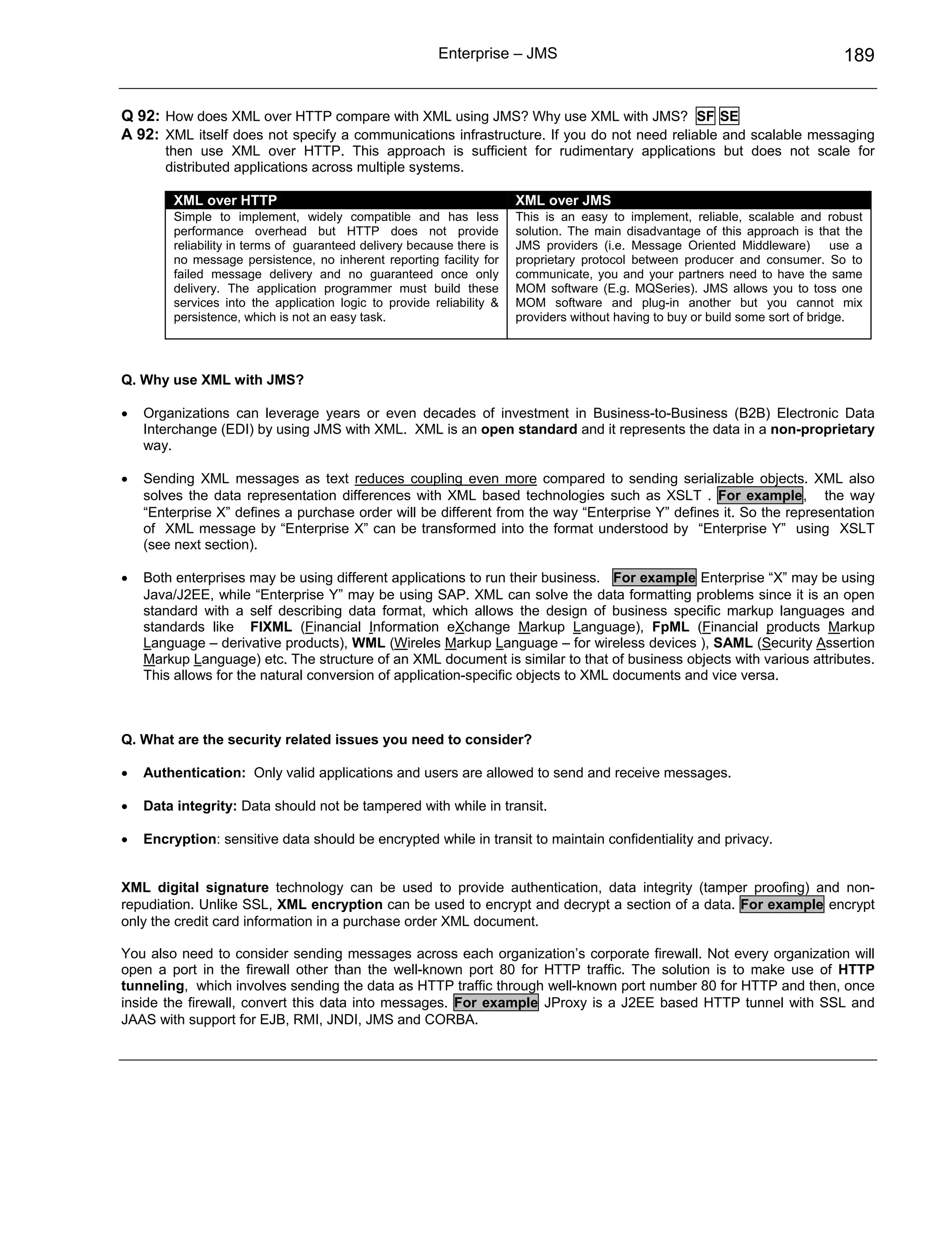 Enterprise – JMS                                                          189


Q 92: How does XML over HTTP compare with XML using JMS? Why use XML with JMS? SF SE
A 92: XML itself does not specify a communications infrastructure. If you do not need reliable and scalable messaging
       then use XML over HTTP. This approach is sufficient for rudimentary applications but does not scale for
       distributed applications across multiple systems.

         XML over HTTP                                                  XML over JMS
         Simple to implement, widely compatible and has less            This is an easy to implement, reliable, scalable and robust
         performance overhead but HTTP does not provide                 solution. The main disadvantage of this approach is that the
         reliability in terms of guaranteed delivery because there is   JMS providers (i.e. Message Oriented Middleware)          use a
         no message persistence, no inherent reporting facility for     proprietary protocol between producer and consumer. So to
         failed message delivery and no guaranteed once only            communicate, you and your partners need to have the same
         delivery. The application programmer must build these          MOM software (E.g. MQSeries). JMS allows you to toss one
         services into the application logic to provide reliability &   MOM software and plug-in another but you cannot mix
         persistence, which is not an easy task.                        providers without having to buy or build some sort of bridge.




Q. Why use XML with JMS?

•   Organizations can leverage years or even decades of investment in Business-to-Business (B2B) Electronic Data
    Interchange (EDI) by using JMS with XML. XML is an open standard and it represents the data in a non-proprietary
    way.

•   Sending XML messages as text reduces coupling even more compared to sending serializable objects. XML also
    solves the data representation differences with XML based technologies such as XSLT . For example, the way
    “Enterprise X” defines a purchase order will be different from the way “Enterprise Y” defines it. So the representation
    of XML message by “Enterprise X” can be transformed into the format understood by “Enterprise Y” using XSLT
    (see next section).

•   Both enterprises may be using different applications to run their business. For example Enterprise “X” may be using
    Java/J2EE, while “Enterprise Y” may be using SAP. XML can solve the data formatting problems since it is an open
    standard with a self describing data format, which allows the design of business specific markup languages and
    standards like FIXML (Financial Information eXchange Markup Language), FpML (Financial products Markup
    Language – derivative products), WML (Wireles Markup Language – for wireless devices ), SAML (Security Assertion
    Markup Language) etc. The structure of an XML document is similar to that of business objects with various attributes.
    This allows for the natural conversion of application-specific objects to XML documents and vice versa.



Q. What are the security related issues you need to consider?

•   Authentication: Only valid applications and users are allowed to send and receive messages.

•   Data integrity: Data should not be tampered with while in transit.

•   Encryption: sensitive data should be encrypted while in transit to maintain confidentiality and privacy.


XML digital signature technology can be used to provide authentication, data integrity (tamper proofing) and non-
repudiation. Unlike SSL, XML encryption can be used to encrypt and decrypt a section of a data. For example encrypt
only the credit card information in a purchase order XML document.

You also need to consider sending messages across each organization’s corporate firewall. Not every organization will
open a port in the firewall other than the well-known port 80 for HTTP traffic. The solution is to make use of HTTP
tunneling, which involves sending the data as HTTP traffic through well-known port number 80 for HTTP and then, once
inside the firewall, convert this data into messages. For example JProxy is a J2EE based HTTP tunnel with SSL and
JAAS with support for EJB, RMI, JNDI, JMS and CORBA.
 
