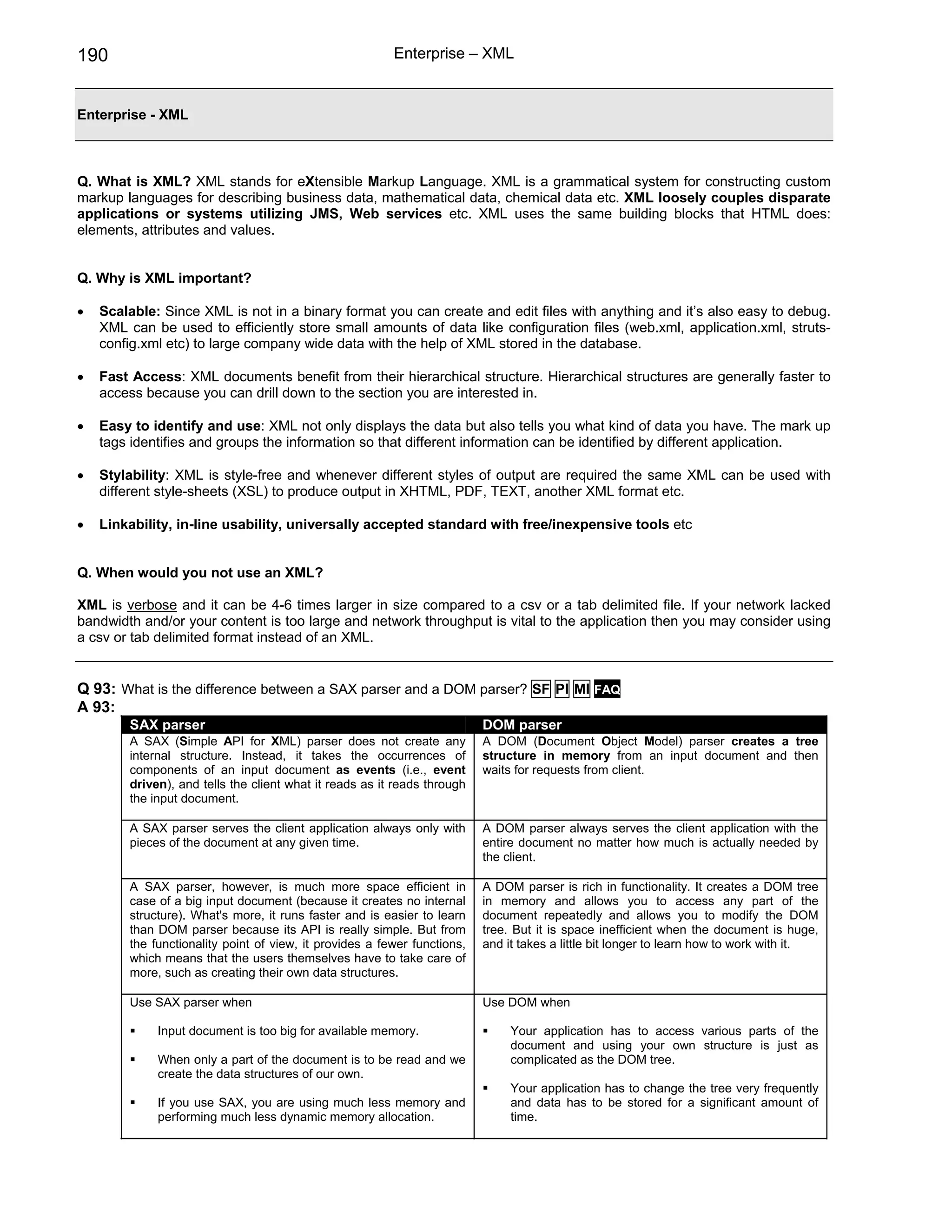 190                                                      Enterprise – XML


Enterprise - XML



Q. What is XML? XML stands for eXtensible Markup Language. XML is a grammatical system for constructing custom
markup languages for describing business data, mathematical data, chemical data etc. XML loosely couples disparate
applications or systems utilizing JMS, Web services etc. XML uses the same building blocks that HTML does:
elements, attributes and values.


Q. Why is XML important?

•   Scalable: Since XML is not in a binary format you can create and edit files with anything and it’s also easy to debug.
    XML can be used to efficiently store small amounts of data like configuration files (web.xml, application.xml, struts-
    config.xml etc) to large company wide data with the help of XML stored in the database.

•   Fast Access: XML documents benefit from their hierarchical structure. Hierarchical structures are generally faster to
    access because you can drill down to the section you are interested in.

•   Easy to identify and use: XML not only displays the data but also tells you what kind of data you have. The mark up
    tags identifies and groups the information so that different information can be identified by different application.

•   Stylability: XML is style-free and whenever different styles of output are required the same XML can be used with
    different style-sheets (XSL) to produce output in XHTML, PDF, TEXT, another XML format etc.

•   Linkability, in-line usability, universally accepted standard with free/inexpensive tools etc


Q. When would you not use an XML?

XML is verbose and it can be 4-6 times larger in size compared to a csv or a tab delimited file. If your network lacked
bandwidth and/or your content is too large and network throughput is vital to the application then you may consider using
a csv or tab delimited format instead of an XML.


Q 93: What is the difference between a SAX parser and a DOM parser? SF PI MI FAQ
A 93:
        SAX parser                                                        DOM parser
        A SAX (Simple API for XML) parser does not create any             A DOM (Document Object Model) parser creates a tree
        internal structure. Instead, it takes the occurrences of          structure in memory from an input document and then
        components of an input document as events (i.e., event            waits for requests from client.
        driven), and tells the client what it reads as it reads through
        the input document.

        A SAX parser serves the client application always only with       A DOM parser always serves the client application with the
        pieces of the document at any given time.                         entire document no matter how much is actually needed by
                                                                          the client.

        A SAX parser, however, is much more space efficient in            A DOM parser is rich in functionality. It creates a DOM tree
        case of a big input document (because it creates no internal      in memory and allows you to access any part of the
        structure). What's more, it runs faster and is easier to learn    document repeatedly and allows you to modify the DOM
        than DOM parser because its API is really simple. But from        tree. But it is space inefficient when the document is huge,
        the functionality point of view, it provides a fewer functions,   and it takes a little bit longer to learn how to work with it.
        which means that the users themselves have to take care of
        more, such as creating their own data structures.

        Use SAX parser when                                               Use DOM when

             Input document is too big for available memory.                   Your application has to access various parts of the
                                                                               document and using your own structure is just as
             When only a part of the document is to be read and we             complicated as the DOM tree.
             create the data structures of our own.
                                                                               Your application has to change the tree very frequently
             If you use SAX, you are using much less memory and                and data has to be stored for a significant amount of
             performing much less dynamic memory allocation.                   time.
 
