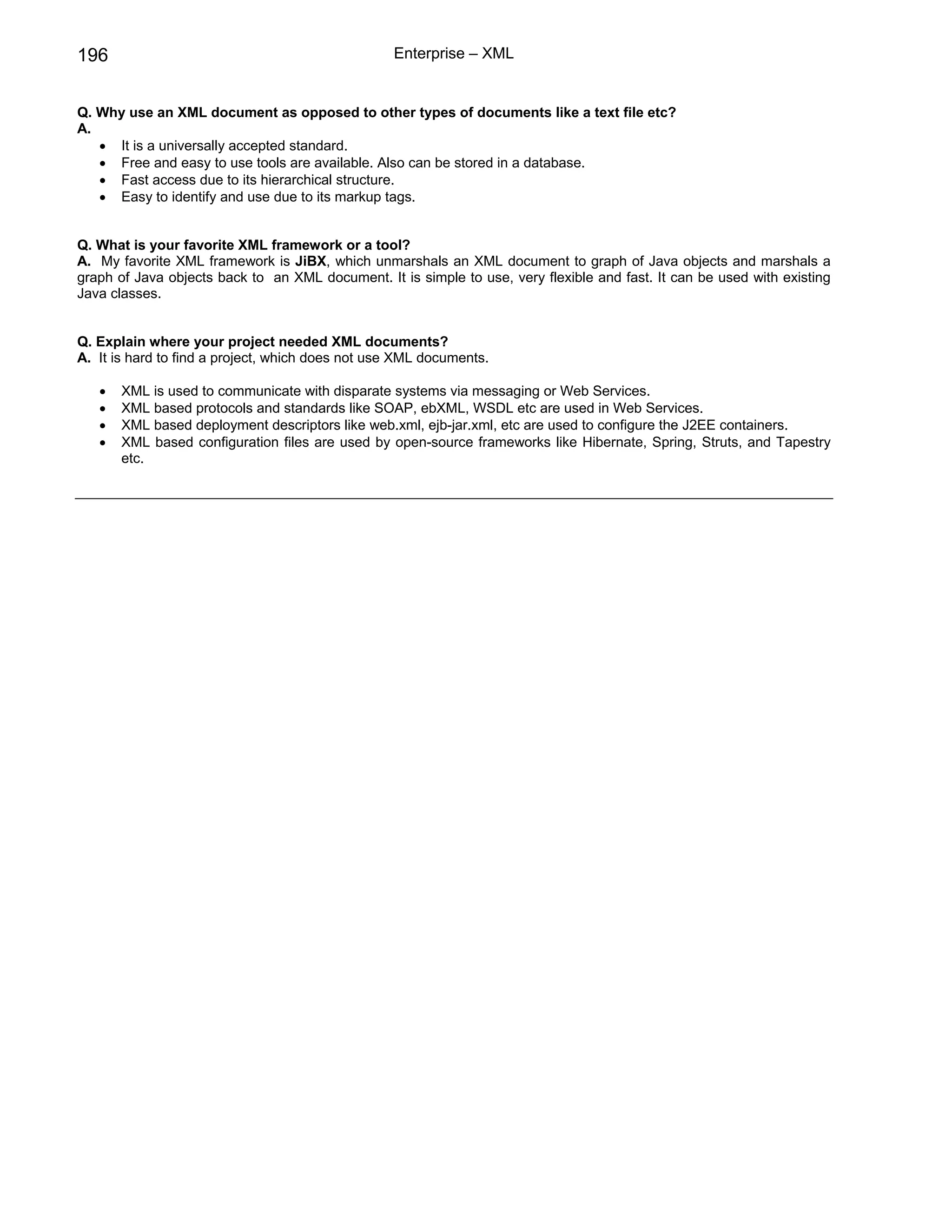 196                                               Enterprise – XML


Q. Why use an XML document as opposed to other types of documents like a text file etc?
A.
   • It is a universally accepted standard.
   • Free and easy to use tools are available. Also can be stored in a database.
   • Fast access due to its hierarchical structure.
   • Easy to identify and use due to its markup tags.


Q. What is your favorite XML framework or a tool?
A. My favorite XML framework is JiBX, which unmarshals an XML document to graph of Java objects and marshals a
graph of Java objects back to an XML document. It is simple to use, very flexible and fast. It can be used with existing
Java classes.


Q. Explain where your project needed XML documents?
A. It is hard to find a project, which does not use XML documents.

   •   XML is used to communicate with disparate systems via messaging or Web Services.
   •   XML based protocols and standards like SOAP, ebXML, WSDL etc are used in Web Services.
   •   XML based deployment descriptors like web.xml, ejb-jar.xml, etc are used to configure the J2EE containers.
   •   XML based configuration files are used by open-source frameworks like Hibernate, Spring, Struts, and Tapestry
       etc.
 