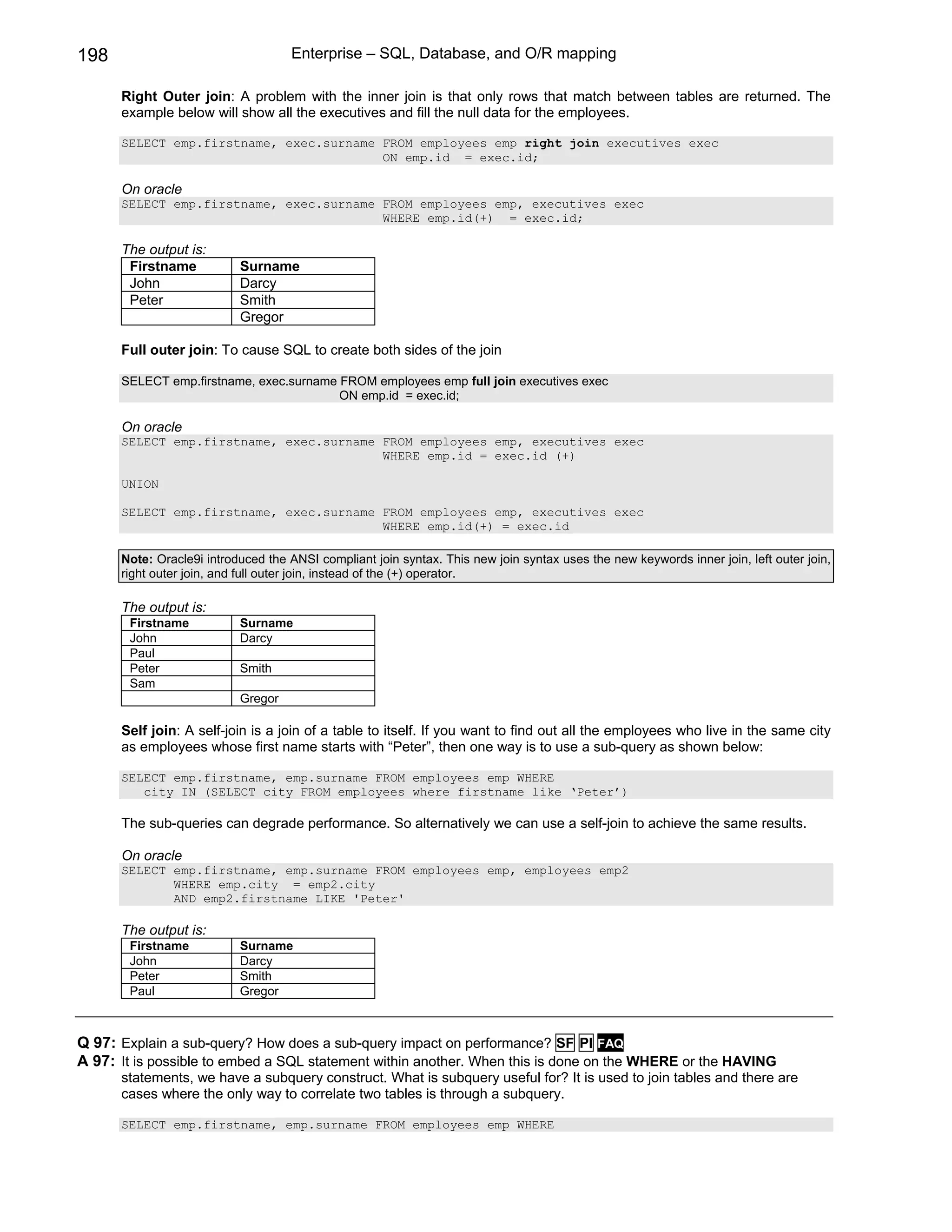198                                 Enterprise – SQL, Database, and O/R mapping

      Right Outer join: A problem with the inner join is that only rows that match between tables are returned. The
      example below will show all the executives and fill the null data for the employees.

      SELECT emp.firstname, exec.surname FROM employees emp right join executives exec
                                         ON emp.id = exec.id;

      On oracle
      SELECT emp.firstname, exec.surname FROM employees emp, executives exec
                                         WHERE emp.id(+) = exec.id;

      The output is:
       Firstname           Surname
       John                Darcy
       Peter               Smith
                           Gregor

      Full outer join: To cause SQL to create both sides of the join

      SELECT emp.firstname, exec.surname FROM employees emp full join executives exec
                                         ON emp.id = exec.id;

      On oracle
      SELECT emp.firstname, exec.surname FROM employees emp, executives exec
                                         WHERE emp.id = exec.id (+)

      UNION

      SELECT emp.firstname, exec.surname FROM employees emp, executives exec
                                         WHERE emp.id(+) = exec.id

      Note: Oracle9i introduced the ANSI compliant join syntax. This new join syntax uses the new keywords inner join, left outer join,
      right outer join, and full outer join, instead of the (+) operator.

      The output is:
       Firstname           Surname
       John                Darcy
       Paul
       Peter               Smith
       Sam
                           Gregor

      Self join: A self-join is a join of a table to itself. If you want to find out all the employees who live in the same city
      as employees whose first name starts with “Peter”, then one way is to use a sub-query as shown below:

      SELECT emp.firstname, emp.surname FROM employees emp WHERE
         city IN (SELECT city FROM employees where firstname like ‘Peter’)

      The sub-queries can degrade performance. So alternatively we can use a self-join to achieve the same results.

      On oracle
      SELECT emp.firstname, emp.surname FROM employees emp, employees emp2
             WHERE emp.city = emp2.city
             AND emp2.firstname LIKE 'Peter'

      The output is:
       Firstname           Surname
       John                Darcy
       Peter               Smith
       Paul                Gregor



Q 97: Explain a sub-query? How does a sub-query impact on performance? SF PI FAQ
A 97: It is possible to embed a SQL statement within another. When this is done on the WHERE or the HAVING
      statements, we have a subquery construct. What is subquery useful for? It is used to join tables and there are
      cases where the only way to correlate two tables is through a subquery.

      SELECT emp.firstname, emp.surname FROM employees emp WHERE
 