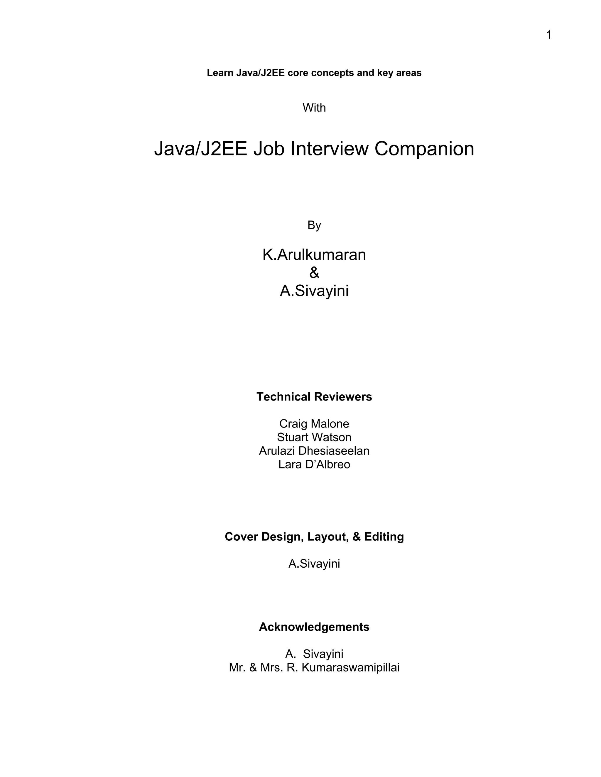 1


     Learn Java/J2EE core concepts and key areas


                        With


Java/J2EE Job Interview Companion


                         By

                K.Arulkumaran
                       &
                  A.Sivayini




              Technical Reviewers

                   Craig Malone
                  Stuart Watson
               Arulazi Dhesiaseelan
                  Lara D’Albreo




        Cover Design, Layout, & Editing

                     A.Sivayini




               Acknowledgements

                    A. Sivayini
         Mr. & Mrs. R. Kumaraswamipillai
 