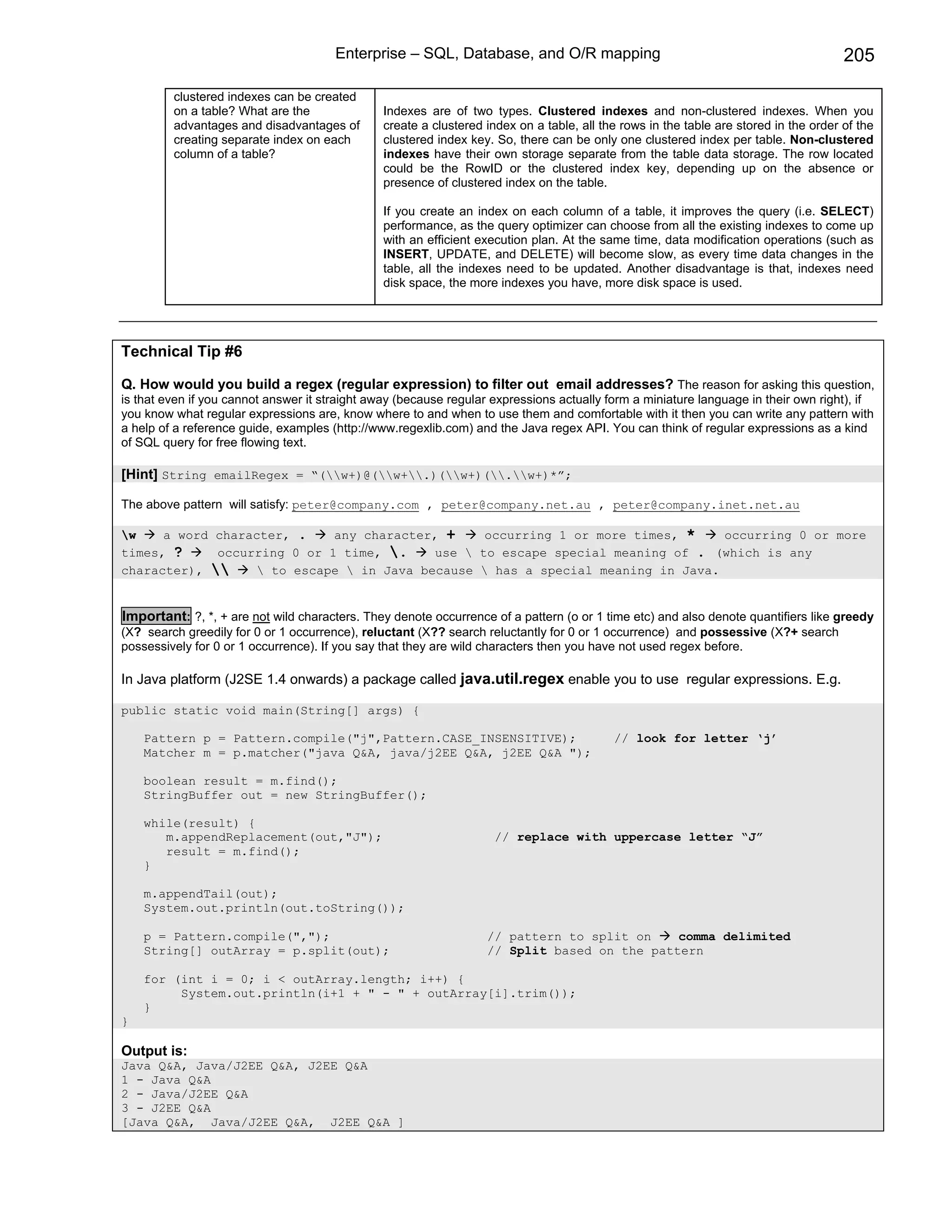 Enterprise – SQL, Database, and O/R mapping                                                     205

         clustered indexes can be created
         on a table? What are the               Indexes are of two types. Clustered indexes and non-clustered indexes. When you
         advantages and disadvantages of        create a clustered index on a table, all the rows in the table are stored in the order of the
         creating separate index on each        clustered index key. So, there can be only one clustered index per table. Non-clustered
         column of a table?                     indexes have their own storage separate from the table data storage. The row located
                                                could be the RowID or the clustered index key, depending up on the absence or
                                                presence of clustered index on the table.

                                                If you create an index on each column of a table, it improves the query (i.e. SELECT)
                                                performance, as the query optimizer can choose from all the existing indexes to come up
                                                with an efficient execution plan. At the same time, data modification operations (such as
                                                INSERT, UPDATE, and DELETE) will become slow, as every time data changes in the
                                                table, all the indexes need to be updated. Another disadvantage is that, indexes need
                                                disk space, the more indexes you have, more disk space is used.




Technical Tip #6

Q. How would you build a regex (regular expression) to filter out email addresses? The reason for asking this question,
is that even if you cannot answer it straight away (because regular expressions actually form a miniature language in their own right), if
you know what regular expressions are, know where to and when to use them and comfortable with it then you can write any pattern with
a help of a reference guide, examples (http://www.regexlib.com) and the Java regex API. You can think of regular expressions as a kind
of SQL query for free flowing text.

[Hint] String emailRegex = “(w+)@(w+.)(w+)(.w+)*”;

The above pattern will satisfy: peter@company.com , peter@company.net.au , peter@company.inet.net.au

w    a word character, .    any character, +    occurring 1 or more times, *    occurring 0 or more
times, ?     occurring 0 or 1 time, .    use  to escape special meaning of . (which is any
character),      to escape  in Java because  has a special meaning in Java.


Important: ?, *, + are not wild characters. They denote occurrence of a pattern (o or 1 time etc) and also denote quantifiers like greedy
(X? search greedily for 0 or 1 occurrence), reluctant (X?? search reluctantly for 0 or 1 occurrence) and possessive (X?+ search
possessively for 0 or 1 occurrence). If you say that they are wild characters then you have not used regex before.

In Java platform (J2SE 1.4 onwards) a package called java.util.regex enable you to use regular expressions. E.g.

public static void main(String[] args) {

    Pattern p = Pattern.compile("j",Pattern.CASE_INSENSITIVE);                             // look for letter ‘j’
    Matcher m = p.matcher("java Q&A, java/j2EE Q&A, j2EE Q&A ");

    boolean result = m.find();
    StringBuffer out = new StringBuffer();

    while(result) {
       m.appendReplacement(out,"J");                                 // replace with uppercase letter “J”
       result = m.find();
    }

    m.appendTail(out);
    System.out.println(out.toString());

    p = Pattern.compile(",");                                      // pattern to split on    comma delimited
    String[] outArray = p.split(out);                              // Split based on the pattern

    for (int i = 0; i < outArray.length; i++) {
         System.out.println(i+1 + " - " + outArray[i].trim());
    }
}

Output is:
Java Q&A, Java/J2EE Q&A, J2EE Q&A
1 - Java Q&A
2 - Java/J2EE Q&A
3 - J2EE Q&A
[Java Q&A, Java/J2EE Q&A, J2EE Q&A ]
 