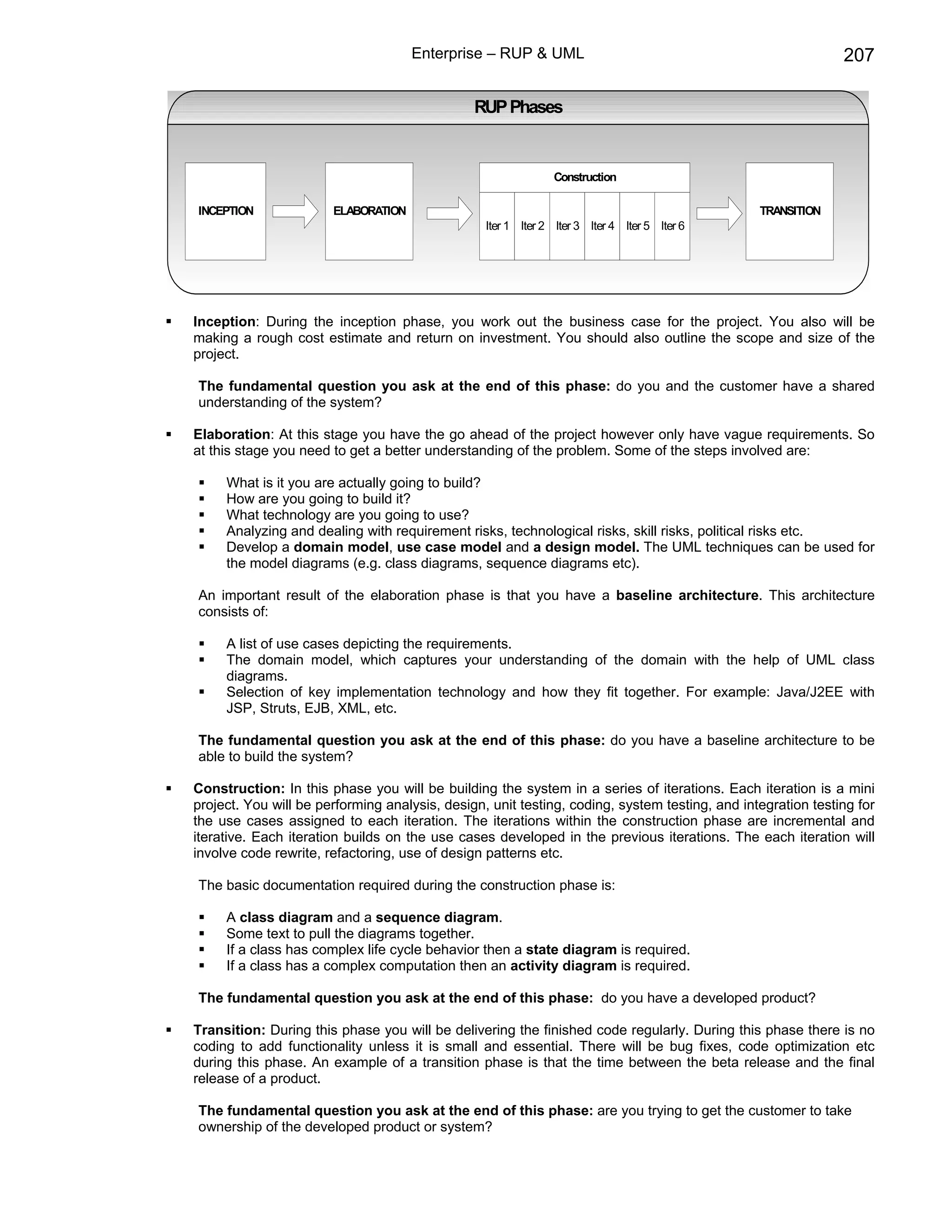 Enterprise – RUP & UML                                                  207

                                               RUP Phases


                                                               Construction

INCEPTION              ELABORATION                                                             TRANSITION
                                                 Iter 1 Iter 2 Iter 3 Iter 4 Iter 5 Iter 6




Inception: During the inception phase, you work out the business case for the project. You also will be
making a rough cost estimate and return on investment. You should also outline the scope and size of the
project.

The fundamental question you ask at the end of this phase: do you and the customer have a shared
understanding of the system?

Elaboration: At this stage you have the go ahead of the project however only have vague requirements. So
at this stage you need to get a better understanding of the problem. Some of the steps involved are:

     What is it you are actually going to build?
     How are you going to build it?
     What technology are you going to use?
     Analyzing and dealing with requirement risks, technological risks, skill risks, political risks etc.
     Develop a domain model, use case model and a design model. The UML techniques can be used for
     the model diagrams (e.g. class diagrams, sequence diagrams etc).

An important result of the elaboration phase is that you have a baseline architecture. This architecture
consists of:

     A list of use cases depicting the requirements.
     The domain model, which captures your understanding of the domain with the help of UML class
     diagrams.
     Selection of key implementation technology and how they fit together. For example: Java/J2EE with
     JSP, Struts, EJB, XML, etc.

The fundamental question you ask at the end of this phase: do you have a baseline architecture to be
able to build the system?

Construction: In this phase you will be building the system in a series of iterations. Each iteration is a mini
project. You will be performing analysis, design, unit testing, coding, system testing, and integration testing for
the use cases assigned to each iteration. The iterations within the construction phase are incremental and
iterative. Each iteration builds on the use cases developed in the previous iterations. The each iteration will
involve code rewrite, refactoring, use of design patterns etc.

The basic documentation required during the construction phase is:

     A class diagram and a sequence diagram.
     Some text to pull the diagrams together.
     If a class has complex life cycle behavior then a state diagram is required.
     If a class has a complex computation then an activity diagram is required.

The fundamental question you ask at the end of this phase: do you have a developed product?

Transition: During this phase you will be delivering the finished code regularly. During this phase there is no
coding to add functionality unless it is small and essential. There will be bug fixes, code optimization etc
during this phase. An example of a transition phase is that the time between the beta release and the final
release of a product.

The fundamental question you ask at the end of this phase: are you trying to get the customer to take
ownership of the developed product or system?
 