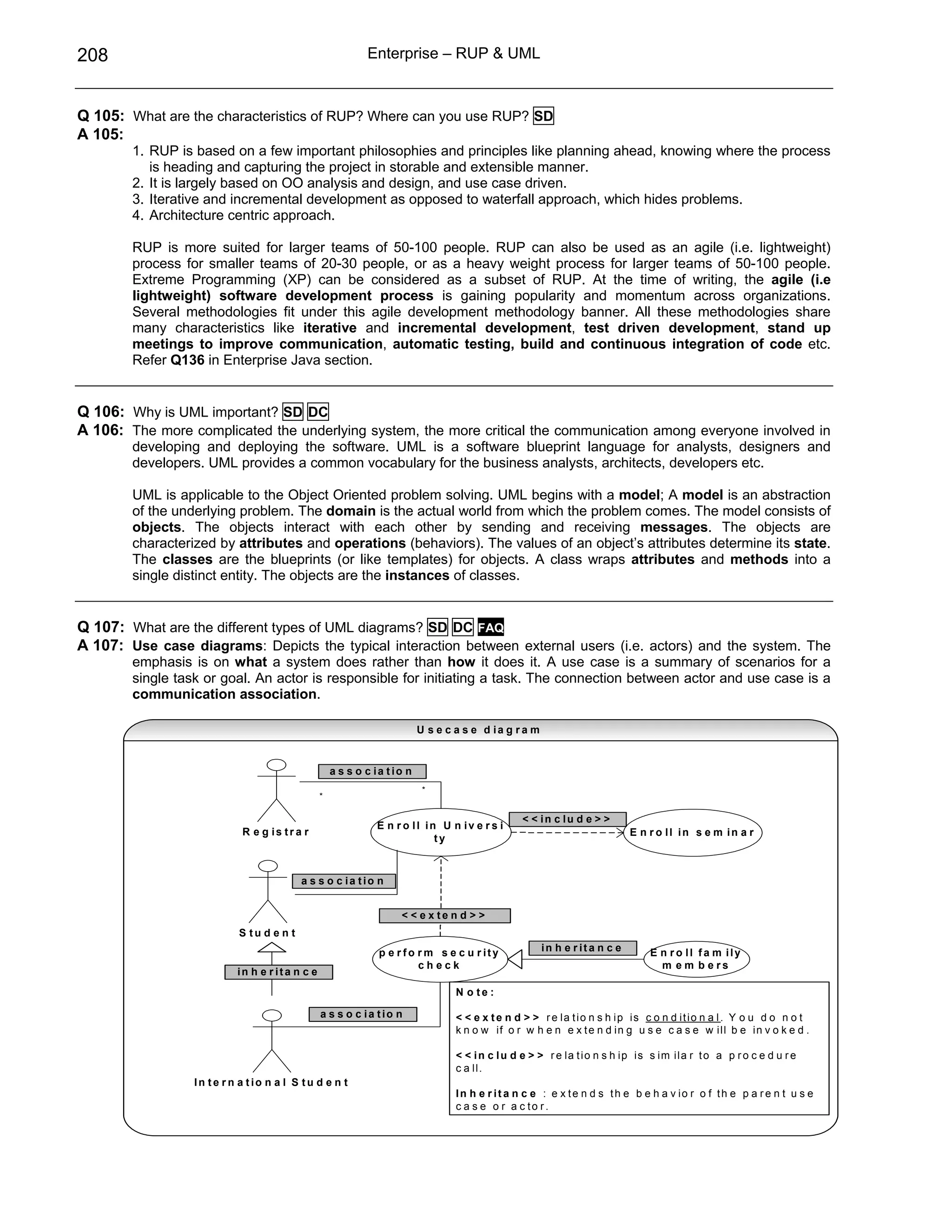 208                                                         Enterprise – RUP & UML



Q 105: What are the characteristics of RUP? Where can you use RUP? SD
A 105:
        1. RUP is based on a few important philosophies and principles like planning ahead, knowing where the process
           is heading and capturing the project in storable and extensible manner.
        2. It is largely based on OO analysis and design, and use case driven.
        3. Iterative and incremental development as opposed to waterfall approach, which hides problems.
        4. Architecture centric approach.

        RUP is more suited for larger teams of 50-100 people. RUP can also be used as an agile (i.e. lightweight)
        process for smaller teams of 20-30 people, or as a heavy weight process for larger teams of 50-100 people.
        Extreme Programming (XP) can be considered as a subset of RUP. At the time of writing, the agile (i.e
        lightweight) software development process is gaining popularity and momentum across organizations.
        Several methodologies fit under this agile development methodology banner. All these methodologies share
        many characteristics like iterative and incremental development, test driven development, stand up
        meetings to improve communication, automatic testing, build and continuous integration of code etc.
        Refer Q136 in Enterprise Java section.


Q 106: Why is UML important? SD DC
A 106: The more complicated the underlying system, the more critical the communication among everyone involved in
        developing and deploying the software. UML is a software blueprint language for analysts, designers and
        developers. UML provides a common vocabulary for the business analysts, architects, developers etc.

        UML is applicable to the Object Oriented problem solving. UML begins with a model; A model is an abstraction
        of the underlying problem. The domain is the actual world from which the problem comes. The model consists of
        objects. The objects interact with each other by sending and receiving messages. The objects are
        characterized by attributes and operations (behaviors). The values of an object’s attributes determine its state.
        The classes are the blueprints (or like templates) for objects. A class wraps attributes and methods into a
        single distinct entity. The objects are the instances of classes.


Q 107: What are the different types of UML diagrams? SD DC FAQ
A 107: Use case diagrams: Depicts the typical interaction between external users (i.e. actors) and the system. The
        emphasis is on what a system does rather than how it does it. A use case is a summary of scenarios for a
        single task or goal. An actor is responsible for initiating a task. The connection between actor and use case is a
        communication association.

                                                                         U s e c a s e d ia g r a m


                                                    a s s o c ia tio n
                                                                          *
                                                *

                                                                                                 < < in c lu d e > >
                                                              E n r o ll in U n iv e r s i
                            R e g is tr a r                                                                                 E n r o ll in s e m in a r
                                                                           ty



                                          a s s o c ia tio n


                                                                   < < e x te n d > >
                           S tu d e n t
                                                              p e r fo r m s e c u r ity              in h e r ita n c e         E n r o ll fa m ily
                                                                       check                                                       m e m b e rs
                           in h e r ita n c e
                                                                                 N o te :

                                                a s s o c ia tio n               < < e x t e n d > > r e la t i o n s h i p i s c o n d i t i o n a l . Y o u d o n o t
                                                                                 k n o w if o r w h e n e x t e n d i n g u s e c a s e w il l b e in v o k e d .

                                                                                 < < i n c l u d e > > r e la t i o n s h i p i s s i m i la r t o a p r o c e d u r e
                                                                                 c a l l.
                  In te r n a tio n a l S tu d e n t
                                                                                 In h e r it a n c e : e x te n d s th e b e h a v io r o f th e p a r e n t u s e
                                                                                 c a s e o r a c to r.
 