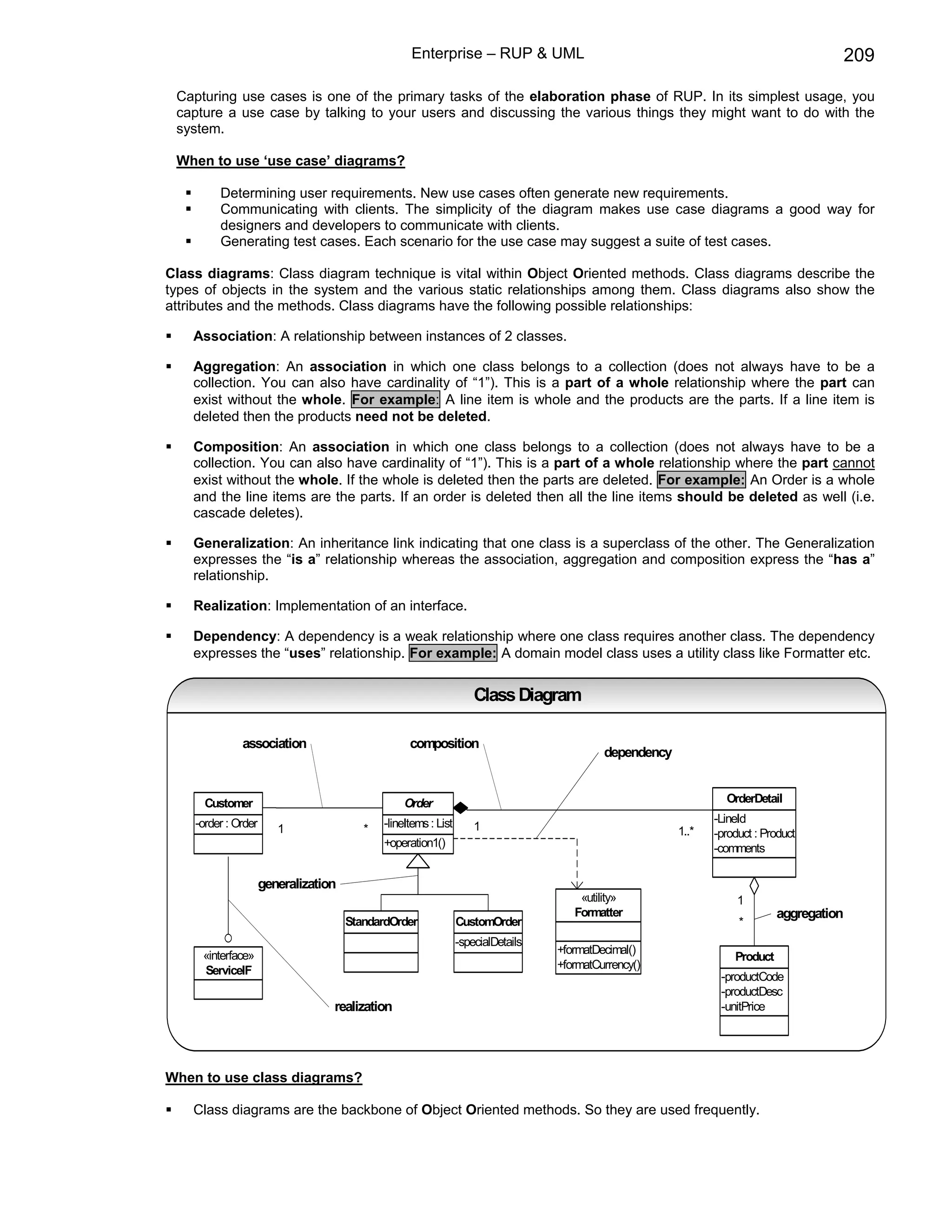 Enterprise – RUP & UML                                                                   209

 Capturing use cases is one of the primary tasks of the elaboration phase of RUP. In its simplest usage, you
 capture a use case by talking to your users and discussing the various things they might want to do with the
 system.

 When to use ‘use case’ diagrams?

         Determining user requirements. New use cases often generate new requirements.
         Communicating with clients. The simplicity of the diagram makes use case diagrams a good way for
         designers and developers to communicate with clients.
         Generating test cases. Each scenario for the use case may suggest a suite of test cases.

Class diagrams: Class diagram technique is vital within Object Oriented methods. Class diagrams describe the
types of objects in the system and the various static relationships among them. Class diagrams also show the
attributes and the methods. Class diagrams have the following possible relationships:

    Association: A relationship between instances of 2 classes.

    Aggregation: An association in which one class belongs to a collection (does not always have to be a
    collection. You can also have cardinality of “1”). This is a part of a whole relationship where the part can
    exist without the whole. For example: A line item is whole and the products are the parts. If a line item is
    deleted then the products need not be deleted.

    Composition: An association in which one class belongs to a collection (does not always have to be a
    collection. You can also have cardinality of “1”). This is a part of a whole relationship where the part cannot
    exist without the whole. If the whole is deleted then the parts are deleted. For example: An Order is a whole
    and the line items are the parts. If an order is deleted then all the line items should be deleted as well (i.e.
    cascade deletes).

    Generalization: An inheritance link indicating that one class is a superclass of the other. The Generalization
    expresses the “is a” relationship whereas the association, aggregation and composition express the “has a”
    relationship.

    Realization: Implementation of an interface.

    Dependency: A dependency is a weak relationship where one class requires another class. The dependency
    expresses the “uses” relationship. For example: A domain model class uses a utility class like Formatter etc.


                                                                     Class Diagram

              association                          composition
                                                                                            dependency


      Customer                                    Order                                                           OrderDetail

    -order : Order                           -lineItems : List                                                  -LineId
                        1                *                           1                                   1..*   -product : Product
                                             +operation1()                                                      -comments

                     generalization
                                                                                       «utility»                     1
                                                                                      Formatter                               aggregation
                                      StandardOrder              CustomOrder                                         *
                                                                 -specialDetails
     «interface»                                                                   +formatDecimal()
                                                                                                                    Product
     ServiceIF                                                                     +formatCurrency()
                                                                                                                 -productCode
                                                                                                                 -productDesc
                                  realization                                                                    -unitPrice




When to use class diagrams?

    Class diagrams are the backbone of Object Oriented methods. So they are used frequently.
 