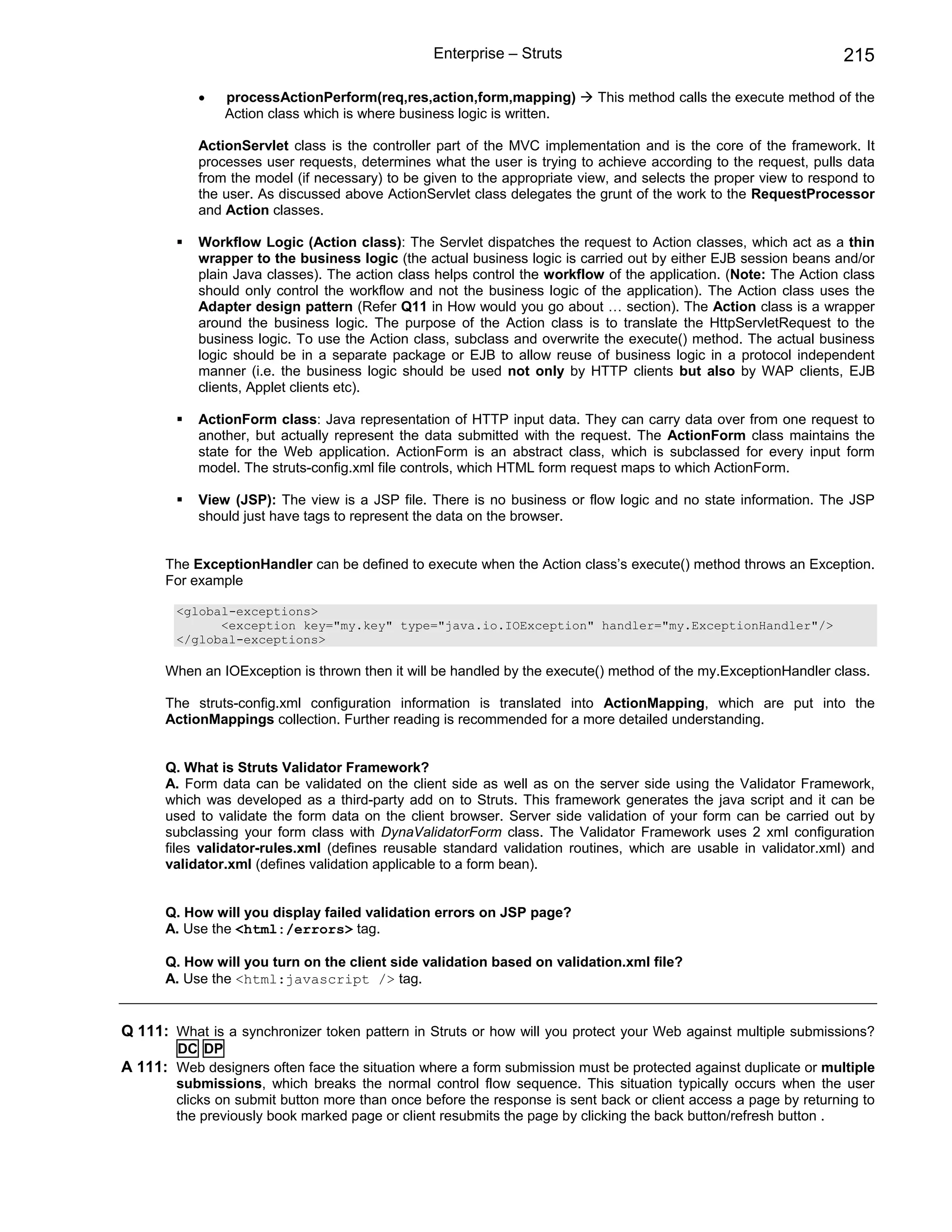 Enterprise – Struts                                               215

           •    processActionPerform(req,res,action,form,mapping)         This method calls the execute method of the
                Action class which is where business logic is written.

           ActionServlet class is the controller part of the MVC implementation and is the core of the framework. It
           processes user requests, determines what the user is trying to achieve according to the request, pulls data
           from the model (if necessary) to be given to the appropriate view, and selects the proper view to respond to
           the user. As discussed above ActionServlet class delegates the grunt of the work to the RequestProcessor
           and Action classes.

           Workflow Logic (Action class): The Servlet dispatches the request to Action classes, which act as a thin
           wrapper to the business logic (the actual business logic is carried out by either EJB session beans and/or
           plain Java classes). The action class helps control the workflow of the application. (Note: The Action class
           should only control the workflow and not the business logic of the application). The Action class uses the
           Adapter design pattern (Refer Q11 in How would you go about … section). The Action class is a wrapper
           around the business logic. The purpose of the Action class is to translate the HttpServletRequest to the
           business logic. To use the Action class, subclass and overwrite the execute() method. The actual business
           logic should be in a separate package or EJB to allow reuse of business logic in a protocol independent
           manner (i.e. the business logic should be used not only by HTTP clients but also by WAP clients, EJB
           clients, Applet clients etc).

           ActionForm class: Java representation of HTTP input data. They can carry data over from one request to
           another, but actually represent the data submitted with the request. The ActionForm class maintains the
           state for the Web application. ActionForm is an abstract class, which is subclassed for every input form
           model. The struts-config.xml file controls, which HTML form request maps to which ActionForm.

           View (JSP): The view is a JSP file. There is no business or flow logic and no state information. The JSP
           should just have tags to represent the data on the browser.


      The ExceptionHandler can be defined to execute when the Action class’s execute() method throws an Exception.
      For example

        <global-exceptions>
              <exception key="my.key" type="java.io.IOException" handler="my.ExceptionHandler"/>
        </global-exceptions>

      When an IOException is thrown then it will be handled by the execute() method of the my.ExceptionHandler class.

      The struts-config.xml configuration information is translated into ActionMapping, which are put into the
      ActionMappings collection. Further reading is recommended for a more detailed understanding.


      Q. What is Struts Validator Framework?
      A. Form data can be validated on the client side as well as on the server side using the Validator Framework,
      which was developed as a third-party add on to Struts. This framework generates the java script and it can be
      used to validate the form data on the client browser. Server side validation of your form can be carried out by
      subclassing your form class with DynaValidatorForm class. The Validator Framework uses 2 xml configuration
      files validator-rules.xml (defines reusable standard validation routines, which are usable in validator.xml) and
      validator.xml (defines validation applicable to a form bean).


      Q. How will you display failed validation errors on JSP page?
      A. Use the <html:/errors> tag.

      Q. How will you turn on the client side validation based on validation.xml file?
      A. Use the <html:javascript /> tag.


Q 111: What is a synchronizer token pattern in Struts or how will you protect your Web against multiple submissions?
        DC DP
A 111: Web designers often face the situation where a form submission must be protected against duplicate or multiple
        submissions, which breaks the normal control flow sequence. This situation typically occurs when the user
        clicks on submit button more than once before the response is sent back or client access a page by returning to
        the previously book marked page or client resubmits the page by clicking the back button/refresh button .
 