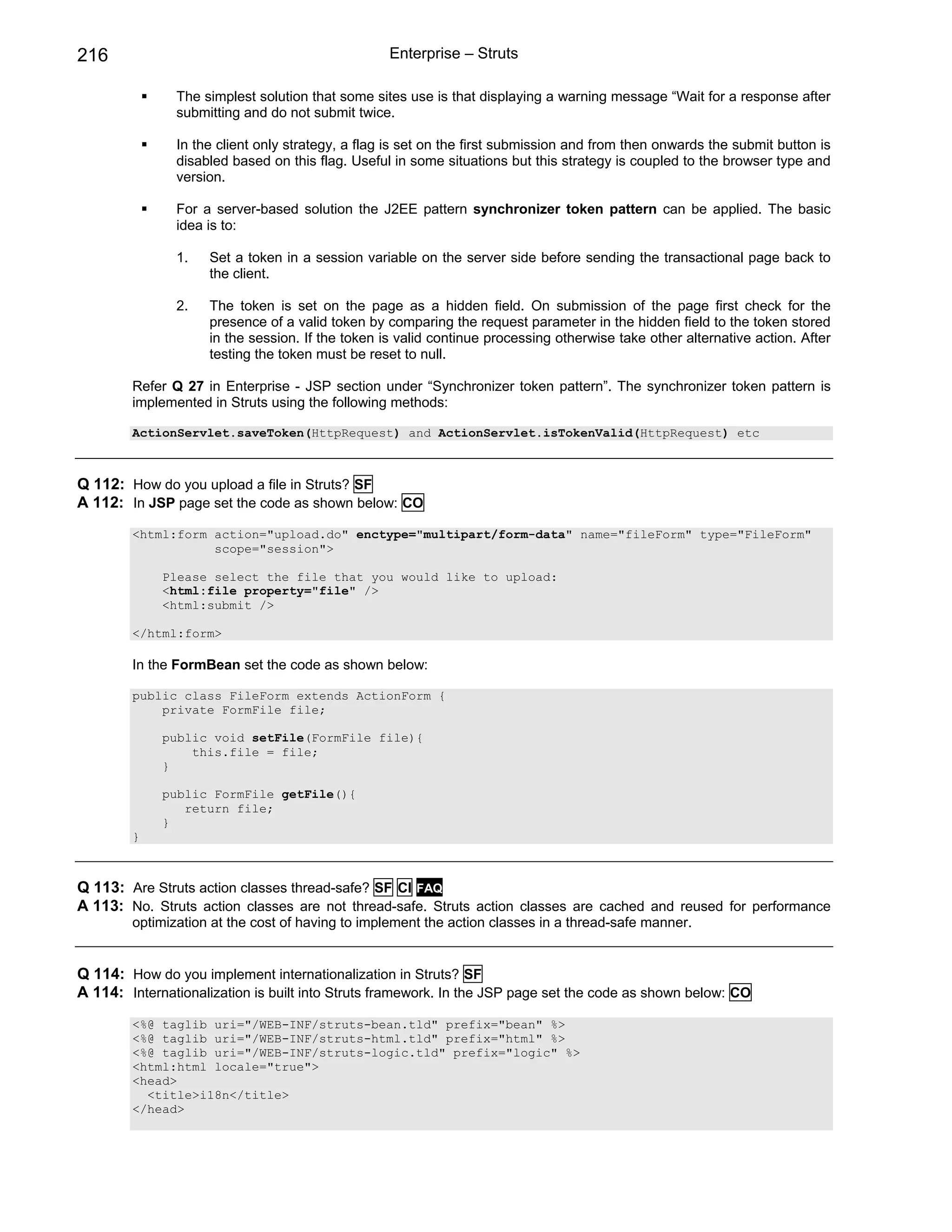 216                                                Enterprise – Struts

               The simplest solution that some sites use is that displaying a warning message “Wait for a response after
               submitting and do not submit twice.

               In the client only strategy, a flag is set on the first submission and from then onwards the submit button is
               disabled based on this flag. Useful in some situations but this strategy is coupled to the browser type and
               version.

               For a server-based solution the J2EE pattern synchronizer token pattern can be applied. The basic
               idea is to:

               1.    Set a token in a session variable on the server side before sending the transactional page back to
                     the client.

               2.    The token is set on the page as a hidden field. On submission of the page first check for the
                     presence of a valid token by comparing the request parameter in the hidden field to the token stored
                     in the session. If the token is valid continue processing otherwise take other alternative action. After
                     testing the token must be reset to null.

        Refer Q 27 in Enterprise - JSP section under “Synchronizer token pattern”. The synchronizer token pattern is
        implemented in Struts using the following methods:

        ActionServlet.saveToken(HttpRequest) and ActionServlet.isTokenValid(HttpRequest) etc



Q 112: How do you upload a file in Struts? SF
A 112: In JSP page set the code as shown below: CO
        <html:form action="upload.do" enctype="multipart/form-data" name="fileForm" type="FileForm"
                   scope="session">

             Please select the file that you would like to upload:
             <html:file property="file" />
             <html:submit />

        </html:form>

        In the FormBean set the code as shown below:

        public class FileForm extends ActionForm {
            private FormFile file;

             public void setFile(FormFile file){
                 this.file = file;
             }

             public FormFile getFile(){
                return file;
             }
        }



Q 113: Are Struts action classes thread-safe? SF CI FAQ
A 113: No. Struts action classes are not thread-safe. Struts action classes are cached and reused for performance
        optimization at the cost of having to implement the action classes in a thread-safe manner.


Q 114: How do you implement internationalization in Struts? SF
A 114: Internationalization is built into Struts framework. In the JSP page set the code as shown below: CO
        <%@ taglib uri="/WEB-INF/struts-bean.tld" prefix="bean" %>
        <%@ taglib uri="/WEB-INF/struts-html.tld" prefix="html" %>
        <%@ taglib uri="/WEB-INF/struts-logic.tld" prefix="logic" %>
        <html:html locale="true">
        <head>
          <title>i18n</title>
        </head>
 