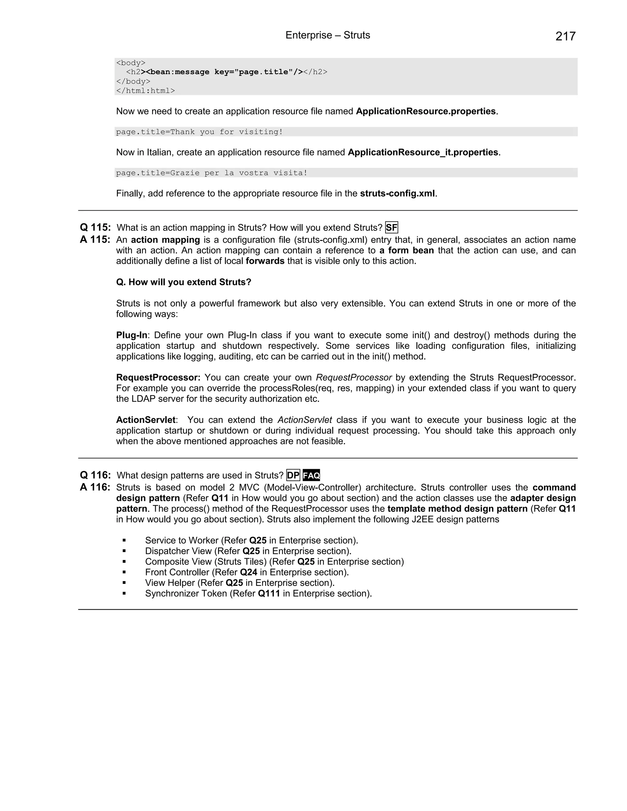 Enterprise – Struts                                            217

        <body>
          <h2><bean:message key="page.title"/></h2>
        </body>
        </html:html>

        Now we need to create an application resource file named ApplicationResource.properties.

        page.title=Thank you for visiting!

        Now in Italian, create an application resource file named ApplicationResource_it.properties.

        page.title=Grazie per la vostra visita!

        Finally, add reference to the appropriate resource file in the struts-config.xml.


Q 115: What is an action mapping in Struts? How will you extend Struts? SF
A 115: An action mapping is a configuration file (struts-config.xml) entry that, in general, associates an action name
        with an action. An action mapping can contain a reference to a form bean that the action can use, and can
        additionally define a list of local forwards that is visible only to this action.

        Q. How will you extend Struts?

        Struts is not only a powerful framework but also very extensible. You can extend Struts in one or more of the
        following ways:

        Plug-In: Define your own Plug-In class if you want to execute some init() and destroy() methods during the
        application startup and shutdown respectively. Some services like loading configuration files, initializing
        applications like logging, auditing, etc can be carried out in the init() method.

        RequestProcessor: You can create your own RequestProcessor by extending the Struts RequestProcessor.
        For example you can override the processRoles(req, res, mapping) in your extended class if you want to query
        the LDAP server for the security authorization etc.

        ActionServlet: You can extend the ActionServlet class if you want to execute your business logic at the
        application startup or shutdown or during individual request processing. You should take this approach only
        when the above mentioned approaches are not feasible.


Q 116: What design patterns are used in Struts? DP FAQ
A 116: Struts is based on model 2 MVC (Model-View-Controller) architecture. Struts controller uses the command
        design pattern (Refer Q11 in How would you go about section) and the action classes use the adapter design
        pattern. The process() method of the RequestProcessor uses the template method design pattern (Refer Q11
        in How would you go about section). Struts also implement the following J2EE design patterns

               Service to Worker (Refer Q25 in Enterprise section).
               Dispatcher View (Refer Q25 in Enterprise section).
               Composite View (Struts Tiles) (Refer Q25 in Enterprise section)
               Front Controller (Refer Q24 in Enterprise section).
               View Helper (Refer Q25 in Enterprise section).
               Synchronizer Token (Refer Q111 in Enterprise section).
 