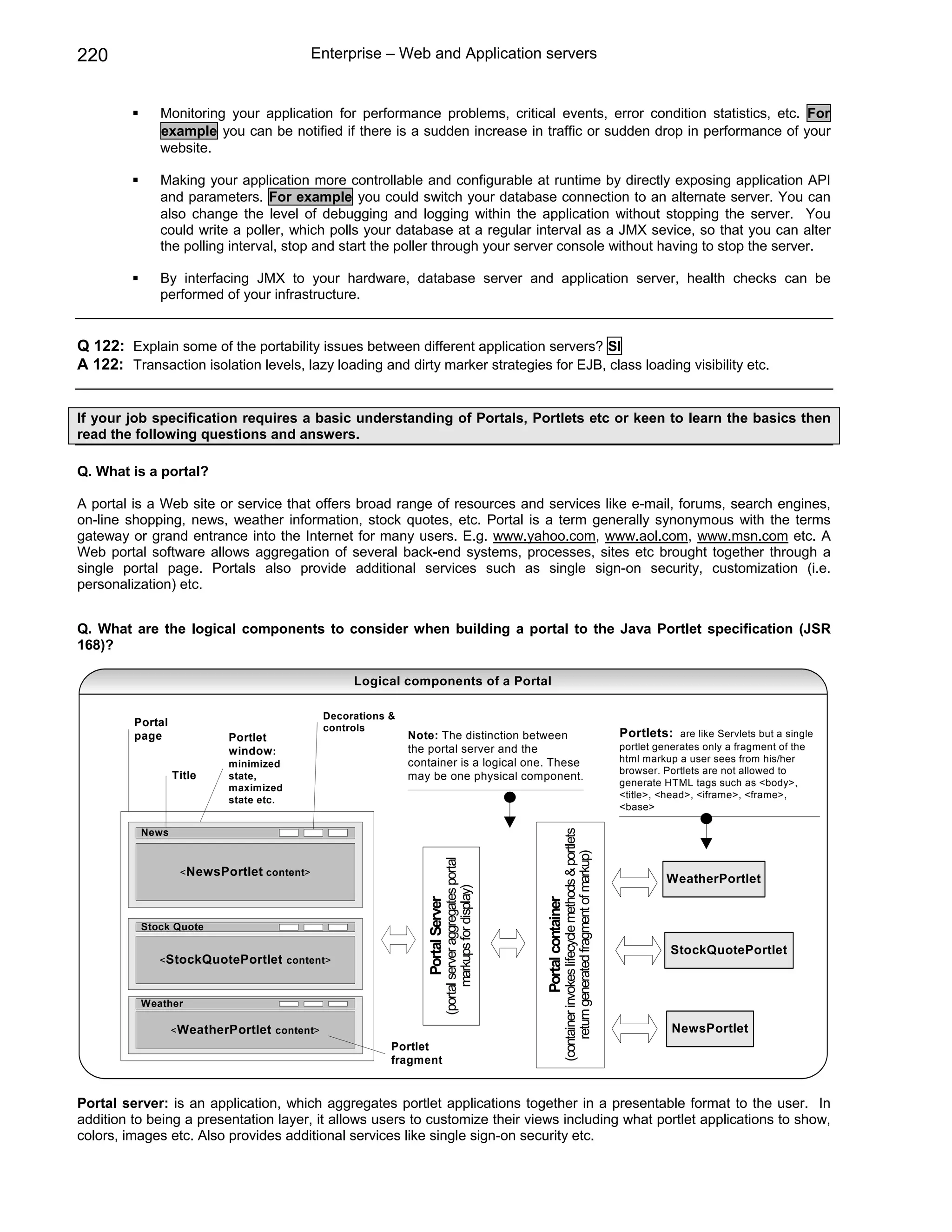 220                                         Enterprise – Web and Application servers


             Monitoring your application for performance problems, critical events, error condition statistics, etc. For
             example you can be notified if there is a sudden increase in traffic or sudden drop in performance of your
             website.

             Making your application more controllable and configurable at runtime by directly exposing application API
             and parameters. For example you could switch your database connection to an alternate server. You can
             also change the level of debugging and logging within the application without stopping the server. You
             could write a poller, which polls your database at a regular interval as a JMX sevice, so that you can alter
             the polling interval, stop and start the poller through your server console without having to stop the server.

             By interfacing JMX to your hardware, database server and application server, health checks can be
             performed of your infrastructure.


Q 122: Explain some of the portability issues between different application servers? SI
A 122: Transaction isolation levels, lazy loading and dirty marker strategies for EJB, class loading visibility etc.


If your job specification requires a basic understanding of Portals, Portlets etc or keen to learn the basics then
read the following questions and answers.

Q. What is a portal?

A portal is a Web site or service that offers broad range of resources and services like e-mail, forums, search engines,
on-line shopping, news, weather information, stock quotes, etc. Portal is a term generally synonymous with the terms
gateway or grand entrance into the Internet for many users. E.g. www.yahoo.com, www.aol.com, www.msn.com etc. A
Web portal software allows aggregation of several back-end systems, processes, sites etc brought together through a
single portal page. Portals also provide additional services such as single sign-on security, customization (i.e.
personalization) etc.


Q. What are the logical components to consider when building a portal to the Java Portlet specification (JSR
168)?

                                                   Logical components of a Portal

                                              Decorations &
         Portal                               controls
         page              Portlet                            Note: The distinction between                                                                                      Portlets:    are like Servlets but a single
                           window :                           the portal server and the                                                                                          portlet generates only a fragment of the
                                                              container is a logical one. These                                                                                  html markup a user sees from his/her
                           minimized
                                                                                                                                                                                 browser. Portlets are not allowed to
                  Title    state,                             may be one physical component.
                                                                                                                                                                                 generate HTML tags such as <body>,
                           maximized
                                                                                                                                                                                 <title>, <head>, <iframe>, <frame>,
                           state etc.
                                                                                                                                                                                 <base>

          News
                                                                                                                               (container invokes lifecycle methods & portlets
                                                                                                                                   return generated fragment of markup)
                                                                             (portal server aggregates portal




                   < NewsPortlet content>
                                                                                                                                                                                           WeatherPortlet
                                                                                   markups for display)
                                                                 Portal Server




                                                                                                                Portal container




          Stock Quote

                                                                                                                                                                                            StockQuotePortlet
             <StockQuotePortlet content>



          Weather

                  < WeatherPortlet content>                                                                                                                                                 NewsPortlet
                                                          Portlet
                                                          fragment


Portal server: is an application, which aggregates portlet applications together in a presentable format to the user. In
addition to being a presentation layer, it allows users to customize their views including what portlet applications to show,
colors, images etc. Also provides additional services like single sign-on security etc.
 