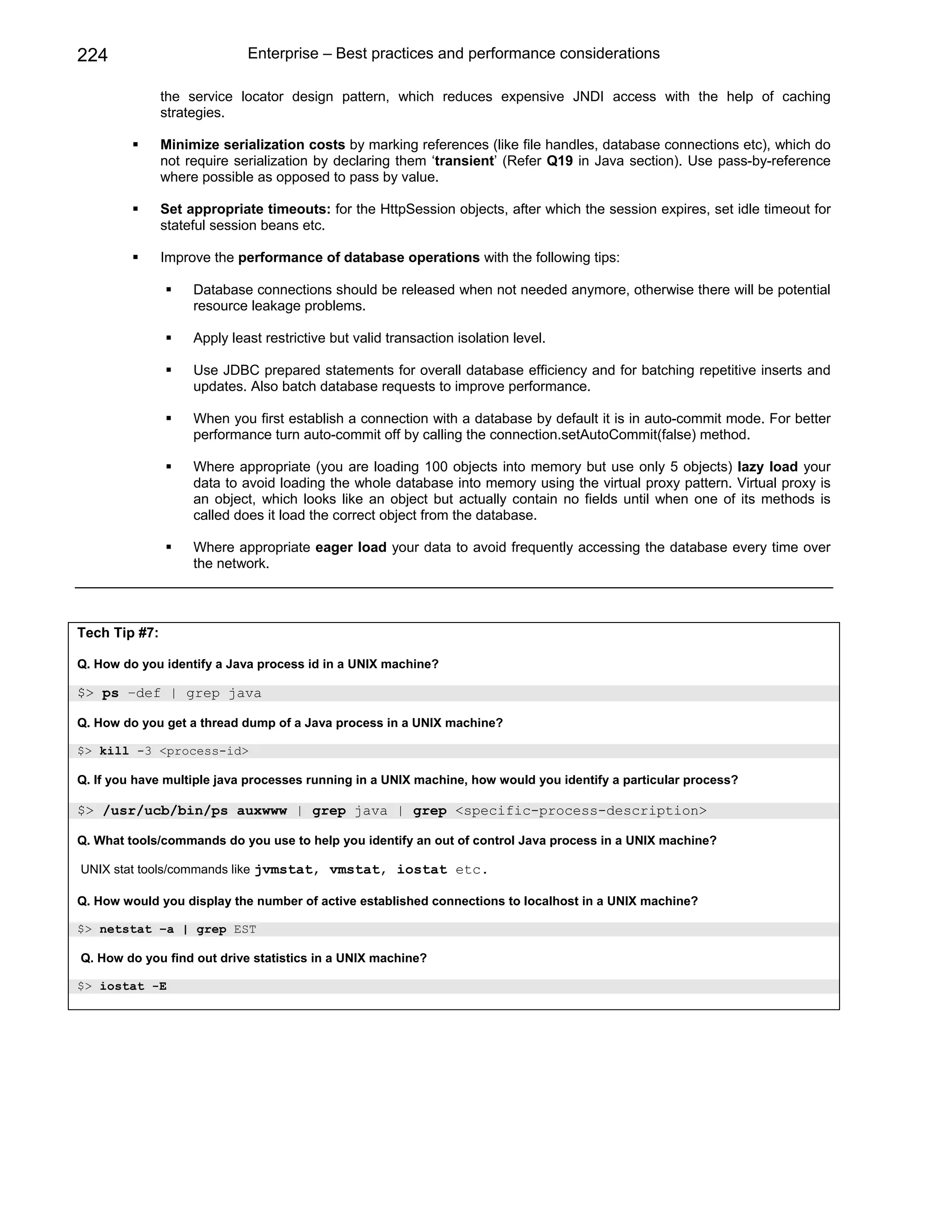 224                          Enterprise – Best practices and performance considerations

               the service locator design pattern, which reduces expensive JNDI access with the help of caching
               strategies.

               Minimize serialization costs by marking references (like file handles, database connections etc), which do
               not require serialization by declaring them ‘transient’ (Refer Q19 in Java section). Use pass-by-reference
               where possible as opposed to pass by value.

               Set appropriate timeouts: for the HttpSession objects, after which the session expires, set idle timeout for
               stateful session beans etc.

               Improve the performance of database operations with the following tips:

                    Database connections should be released when not needed anymore, otherwise there will be potential
                    resource leakage problems.

                    Apply least restrictive but valid transaction isolation level.

                    Use JDBC prepared statements for overall database efficiency and for batching repetitive inserts and
                    updates. Also batch database requests to improve performance.

                    When you first establish a connection with a database by default it is in auto-commit mode. For better
                    performance turn auto-commit off by calling the connection.setAutoCommit(false) method.

                    Where appropriate (you are loading 100 objects into memory but use only 5 objects) lazy load your
                    data to avoid loading the whole database into memory using the virtual proxy pattern. Virtual proxy is
                    an object, which looks like an object but actually contain no fields until when one of its methods is
                    called does it load the correct object from the database.

                    Where appropriate eager load your data to avoid frequently accessing the database every time over
                    the network.



Tech Tip #7:

Q. How do you identify a Java process id in a UNIX machine?

$> ps –def | grep java

Q. How do you get a thread dump of a Java process in a UNIX machine?

$> kill -3 <process-id>

Q. If you have multiple java processes running in a UNIX machine, how would you identify a particular process?

$> /usr/ucb/bin/ps auxwww | grep java | grep <specific-process-description>

Q. What tools/commands do you use to help you identify an out of control Java process in a UNIX machine?

UNIX stat tools/commands like jvmstat, vmstat, iostat etc.

Q. How would you display the number of active established connections to localhost in a UNIX machine?

$> netstat –a | grep EST

Q. How do you find out drive statistics in a UNIX machine?

$> iostat -E
 