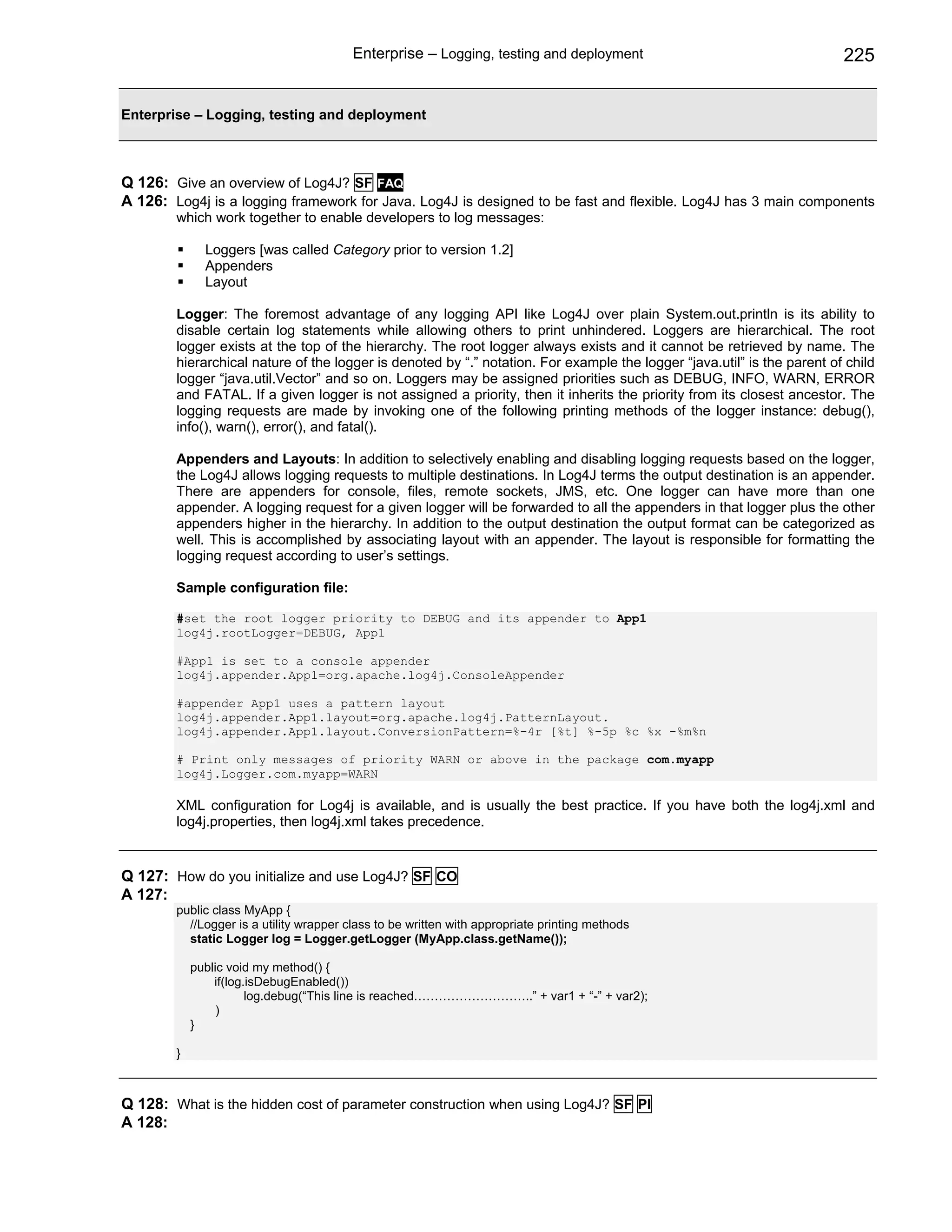 Enterprise – Logging, testing and deployment                                    225


Enterprise – Logging, testing and deployment



Q 126: Give an overview of Log4J? SF FAQ
A 126: Log4j is a logging framework for Java. Log4J is designed to be fast and flexible. Log4J has 3 main components
        which work together to enable developers to log messages:

              Loggers [was called Category prior to version 1.2]
              Appenders
              Layout

        Logger: The foremost advantage of any logging API like Log4J over plain System.out.println is its ability to
        disable certain log statements while allowing others to print unhindered. Loggers are hierarchical. The root
        logger exists at the top of the hierarchy. The root logger always exists and it cannot be retrieved by name. The
        hierarchical nature of the logger is denoted by “.” notation. For example the logger “java.util” is the parent of child
        logger “java.util.Vector” and so on. Loggers may be assigned priorities such as DEBUG, INFO, WARN, ERROR
        and FATAL. If a given logger is not assigned a priority, then it inherits the priority from its closest ancestor. The
        logging requests are made by invoking one of the following printing methods of the logger instance: debug(),
        info(), warn(), error(), and fatal().

        Appenders and Layouts: In addition to selectively enabling and disabling logging requests based on the logger,
        the Log4J allows logging requests to multiple destinations. In Log4J terms the output destination is an appender.
        There are appenders for console, files, remote sockets, JMS, etc. One logger can have more than one
        appender. A logging request for a given logger will be forwarded to all the appenders in that logger plus the other
        appenders higher in the hierarchy. In addition to the output destination the output format can be categorized as
        well. This is accomplished by associating layout with an appender. The layout is responsible for formatting the
        logging request according to user’s settings.

        Sample configuration file:

        #set the root logger priority to DEBUG and its appender to App1
        log4j.rootLogger=DEBUG, App1

        #App1 is set to a console appender
        log4j.appender.App1=org.apache.log4j.ConsoleAppender

        #appender App1 uses a pattern layout
        log4j.appender.App1.layout=org.apache.log4j.PatternLayout.
        log4j.appender.App1.layout.ConversionPattern=%-4r [%t] %-5p %c %x -%m%n

        # Print only messages of priority WARN or above in the package com.myapp
        log4j.Logger.com.myapp=WARN

        XML configuration for Log4j is available, and is usually the best practice. If you have both the log4j.xml and
        log4j.properties, then log4j.xml takes precedence.


Q 127: How do you initialize and use Log4J? SF CO
A 127:
        public class MyApp {
          //Logger is a utility wrapper class to be written with appropriate printing methods
          static Logger log = Logger.getLogger (MyApp.class.getName());

            public void my method() {
                if(log.isDebugEnabled())
                       log.debug(“This line is reached………………………..” + var1 + “-” + var2);
                 )
            }

        }



Q 128: What is the hidden cost of parameter construction when using Log4J? SF PI
A 128:
 