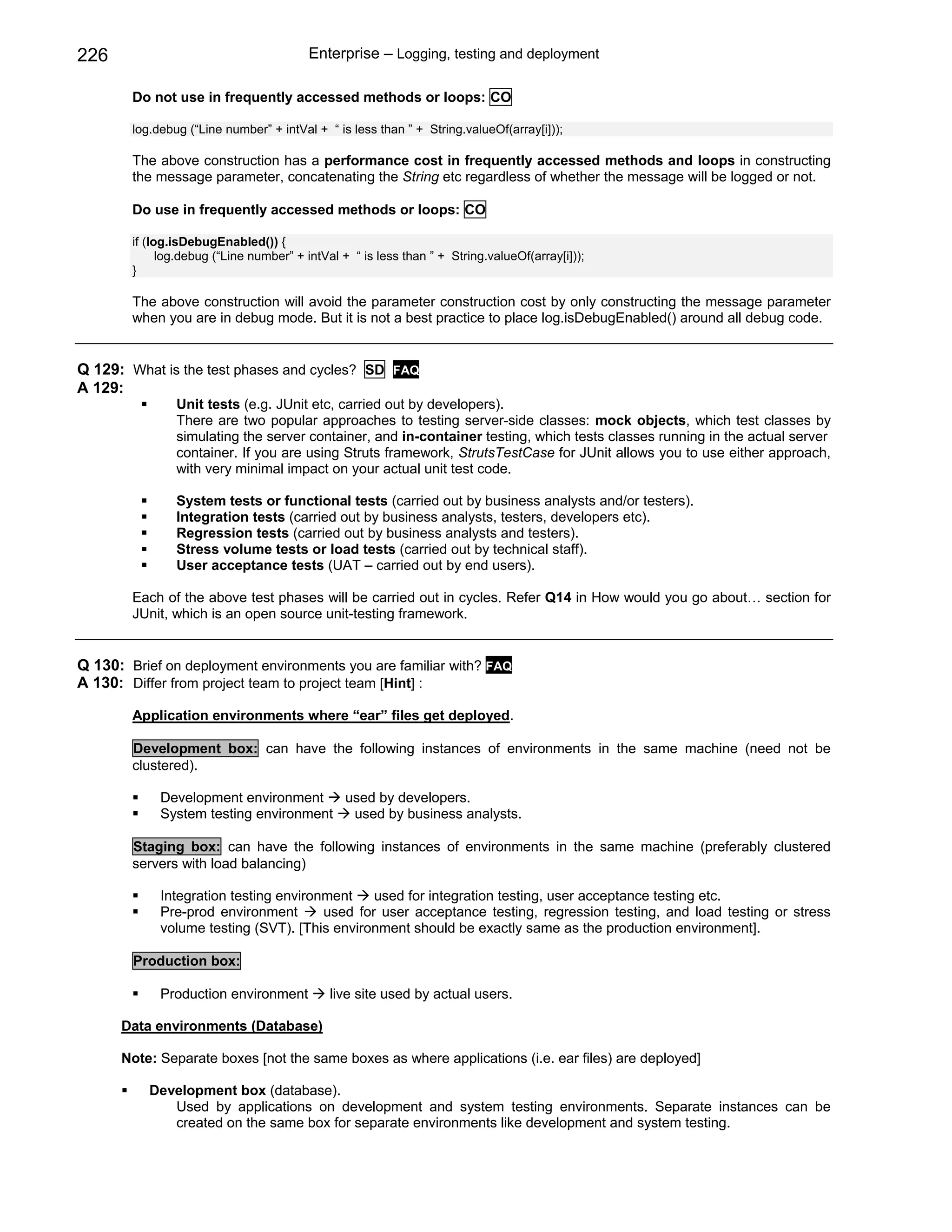 226                                      Enterprise – Logging, testing and deployment

        Do not use in frequently accessed methods or loops: CO

        log.debug (“Line number” + intVal + “ is less than ” + String.valueOf(array[i]));

        The above construction has a performance cost in frequently accessed methods and loops in constructing
        the message parameter, concatenating the String etc regardless of whether the message will be logged or not.

        Do use in frequently accessed methods or loops: CO

        if (log.isDebugEnabled()) {
              log.debug (“Line number” + intVal + “ is less than ” + String.valueOf(array[i]));
        }

        The above construction will avoid the parameter construction cost by only constructing the message parameter
        when you are in debug mode. But it is not a best practice to place log.isDebugEnabled() around all debug code.


Q 129: What is the test phases and cycles? SD             FAQ
A 129:
                Unit tests (e.g. JUnit etc, carried out by developers).
                There are two popular approaches to testing server-side classes: mock objects, which test classes by
                simulating the server container, and in-container testing, which tests classes running in the actual server
                container. If you are using Struts framework, StrutsTestCase for JUnit allows you to use either approach,
                with very minimal impact on your actual unit test code.

                System tests or functional tests (carried out by business analysts and/or testers).
                Integration tests (carried out by business analysts, testers, developers etc).
                Regression tests (carried out by business analysts and testers).
                Stress volume tests or load tests (carried out by technical staff).
                User acceptance tests (UAT – carried out by end users).

        Each of the above test phases will be carried out in cycles. Refer Q14 in How would you go about… section for
        JUnit, which is an open source unit-testing framework.


Q 130: Brief on deployment environments you are familiar with? FAQ
A 130: Differ from project team to project team [Hint] :

        Application environments where “ear” files get deployed.

        Development box: can have the following instances of environments in the same machine (need not be
        clustered).

             Development environment    used by developers.
             System testing environment  used by business analysts.

        Staging box: can have the following instances of environments in the same machine (preferably clustered
        servers with load balancing)

             Integration testing environment    used for integration testing, user acceptance testing etc.
             Pre-prod environment       used for user acceptance testing, regression testing, and load testing or stress
             volume testing (SVT). [This environment should be exactly same as the production environment].

        Production box:

             Production environment          live site used by actual users.

      Data environments (Database)

      Note: Separate boxes [not the same boxes as where applications (i.e. ear files) are deployed]

           Development box (database).
              Used by applications on development and system testing environments. Separate instances can be
              created on the same box for separate environments like development and system testing.
 