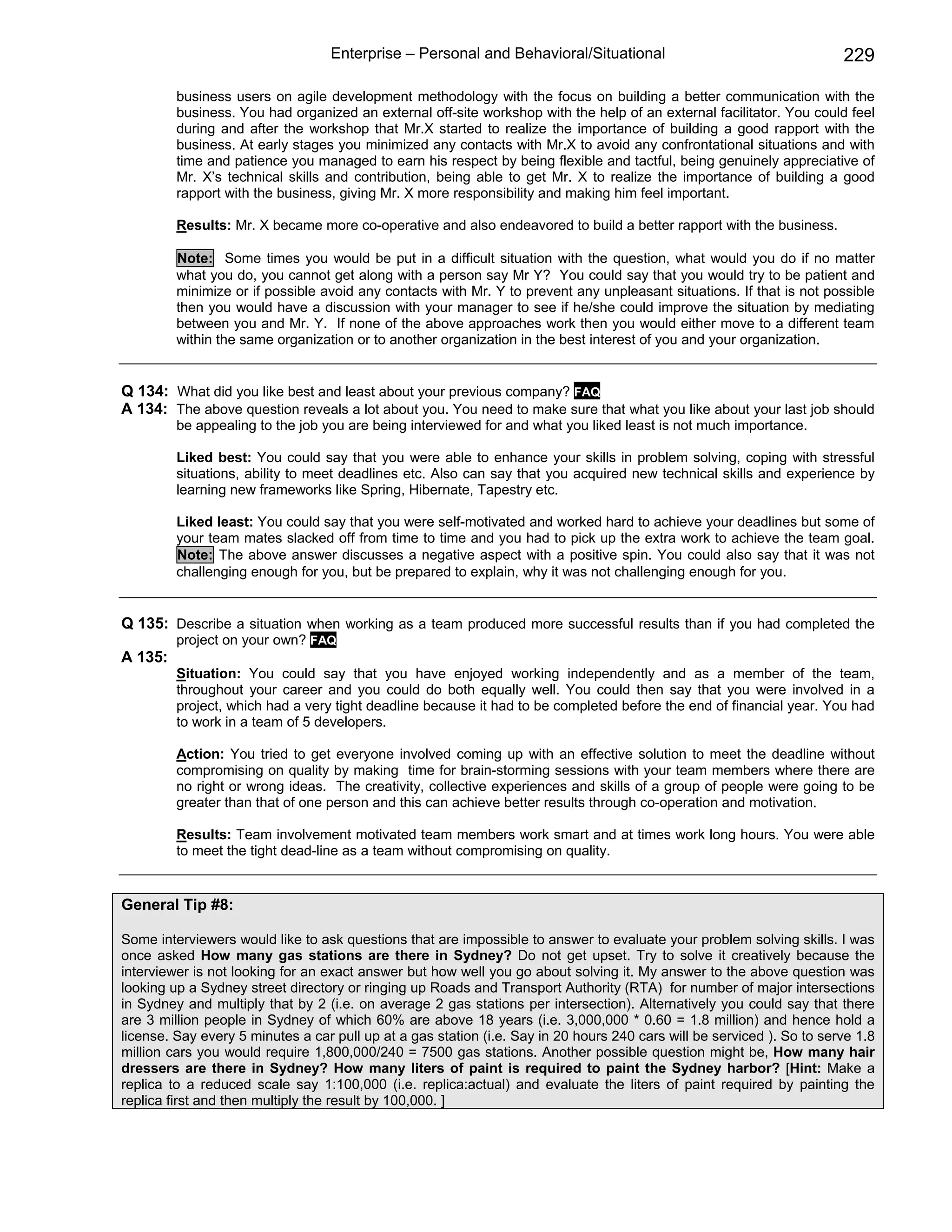 Enterprise – Personal and Behavioral/Situational                                     229

         business users on agile development methodology with the focus on building a better communication with the
         business. You had organized an external off-site workshop with the help of an external facilitator. You could feel
         during and after the workshop that Mr.X started to realize the importance of building a good rapport with the
         business. At early stages you minimized any contacts with Mr.X to avoid any confrontational situations and with
         time and patience you managed to earn his respect by being flexible and tactful, being genuinely appreciative of
         Mr. X’s technical skills and contribution, being able to get Mr. X to realize the importance of building a good
         rapport with the business, giving Mr. X more responsibility and making him feel important.

         Results: Mr. X became more co-operative and also endeavored to build a better rapport with the business.

         Note: Some times you would be put in a difficult situation with the question, what would you do if no matter
         what you do, you cannot get along with a person say Mr Y? You could say that you would try to be patient and
         minimize or if possible avoid any contacts with Mr. Y to prevent any unpleasant situations. If that is not possible
         then you would have a discussion with your manager to see if he/she could improve the situation by mediating
         between you and Mr. Y. If none of the above approaches work then you would either move to a different team
         within the same organization or to another organization in the best interest of you and your organization.


Q 134: What did you like best and least about your previous company? FAQ
A 134: The above question reveals a lot about you. You need to make sure that what you like about your last job should
         be appealing to the job you are being interviewed for and what you liked least is not much importance.

         Liked best: You could say that you were able to enhance your skills in problem solving, coping with stressful
         situations, ability to meet deadlines etc. Also can say that you acquired new technical skills and experience by
         learning new frameworks like Spring, Hibernate, Tapestry etc.

         Liked least: You could say that you were self-motivated and worked hard to achieve your deadlines but some of
         your team mates slacked off from time to time and you had to pick up the extra work to achieve the team goal.
         Note: The above answer discusses a negative aspect with a positive spin. You could also say that it was not
         challenging enough for you, but be prepared to explain, why it was not challenging enough for you.


Q 135: Describe a situation when working as a team produced more successful results than if you had completed the
         project on your own? FAQ
A 135:
         Situation: You could say that you have enjoyed working independently and as a member of the team,
         throughout your career and you could do both equally well. You could then say that you were involved in a
         project, which had a very tight deadline because it had to be completed before the end of financial year. You had
         to work in a team of 5 developers.

         Action: You tried to get everyone involved coming up with an effective solution to meet the deadline without
         compromising on quality by making time for brain-storming sessions with your team members where there are
         no right or wrong ideas. The creativity, collective experiences and skills of a group of people were going to be
         greater than that of one person and this can achieve better results through co-operation and motivation.

         Results: Team involvement motivated team members work smart and at times work long hours. You were able
         to meet the tight dead-line as a team without compromising on quality.


General Tip #8:

Some interviewers would like to ask questions that are impossible to answer to evaluate your problem solving skills. I was
once asked How many gas stations are there in Sydney? Do not get upset. Try to solve it creatively because the
interviewer is not looking for an exact answer but how well you go about solving it. My answer to the above question was
looking up a Sydney street directory or ringing up Roads and Transport Authority (RTA) for number of major intersections
in Sydney and multiply that by 2 (i.e. on average 2 gas stations per intersection). Alternatively you could say that there
are 3 million people in Sydney of which 60% are above 18 years (i.e. 3,000,000 * 0.60 = 1.8 million) and hence hold a
license. Say every 5 minutes a car pull up at a gas station (i.e. Say in 20 hours 240 cars will be serviced ). So to serve 1.8
million cars you would require 1,800,000/240 = 7500 gas stations. Another possible question might be, How many hair
dressers are there in Sydney? How many liters of paint is required to paint the Sydney harbor? [Hint: Make a
replica to a reduced scale say 1:100,000 (i.e. replica:actual) and evaluate the liters of paint required by painting the
replica first and then multiply the result by 100,000. ]
 