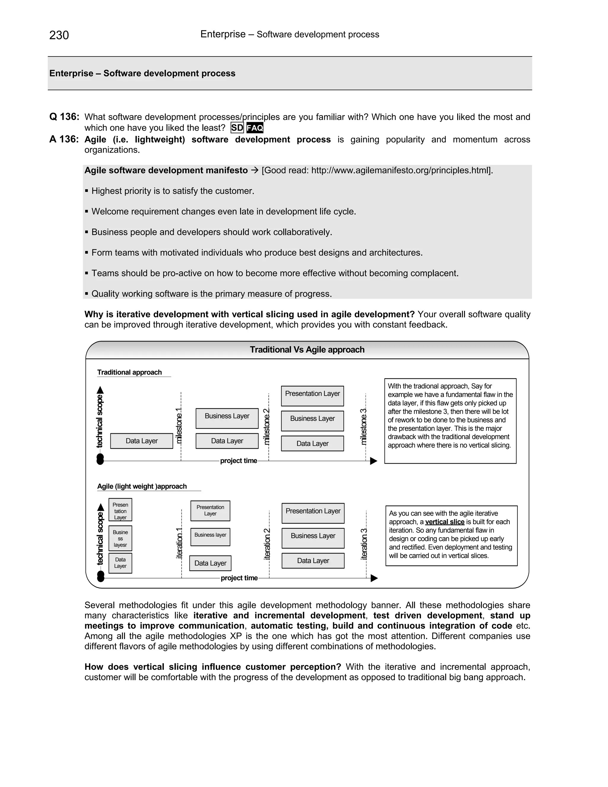 230                                                           Enterprise – Software development process


Enterprise – Software development process



Q 136: What software development processes/principles are you familiar with? Which one have you liked the most and
        which one have you liked the least? SD FAQ
A 136: Agile (i.e. lightweight) software development process is gaining popularity and momentum across
        organizations.

        Agile software development manifesto                                          [Good read: http://www.agilemanifesto.org/principles.html].

          Highest priority is to satisfy the customer.

          Welcome requirement changes even late in development life cycle.

          Business people and developers should work collaboratively.

          Form teams with motivated individuals who produce best designs and architectures.

          Teams should be pro-active on how to become more effective without becoming complacent.

          Quality working software is the primary measure of progress.

        Why is iterative development with vertical slicing used in agile development? Your overall software quality
        can be improved through iterative development, which provides you with constant feedback.

                                                                                 Traditional Vs Agile approach

              Traditional approach
                                                                                                                                       With the tradional approach, Say for
                                                                                                    Presentation Layer                 example we have a fundamental flaw in the
          technical scope




                                                                                                                                       data layer, if this flaw gets only picked up
                                              milestone 1




                                                                                                                                       after the milestone 3, then there will be lot
                                                                                      milestone 2




                                                                                                                         milestone 3




                                                                Business Layer                       Business Layer                    of rework to be done to the business and
                                                                                                                                       the presentation layer. This is the major
                                                                                                                                       drawback with the traditional development
                                 Data Layer                        Data Layer                          Data Layer                      approach where there is no vertical slicing.

                                                                       project time


              Agile (light weight )approach

                            Presen                          Presentation
                             tation                            Layer                                Presentation Layer                 As you can see with the agile iterative
          technical scope




                             Layer
                                                                                                                                       approach, a vertical slice is built for each
                                                                                                                                       iteration. So any fundamental flaw in
                                              iteration 1




                                                                                      iteration 2




                                                                                                                         iteration 3




                            Busine                          Business layer
                              ss                                                                     Business Layer                    design or coding can be picked up early
                            layesr
                                                                                                                                       and rectified. Even deployment and testing
                            Data
                                                                                                                                       will be carried out in vertical slices.
                                                            Data Layer                                 Data Layer
                            Layer

                                                                       project time


        Several methodologies fit under this agile development methodology banner. All these methodologies share
        many characteristics like iterative and incremental development, test driven development, stand up
        meetings to improve communication, automatic testing, build and continuous integration of code etc.
        Among all the agile methodologies XP is the one which has got the most attention. Different companies use
        different flavors of agile methodologies by using different combinations of methodologies.

        How does vertical slicing influence customer perception? With the iterative and incremental approach,
        customer will be comfortable with the progress of the development as opposed to traditional big bang approach.
 