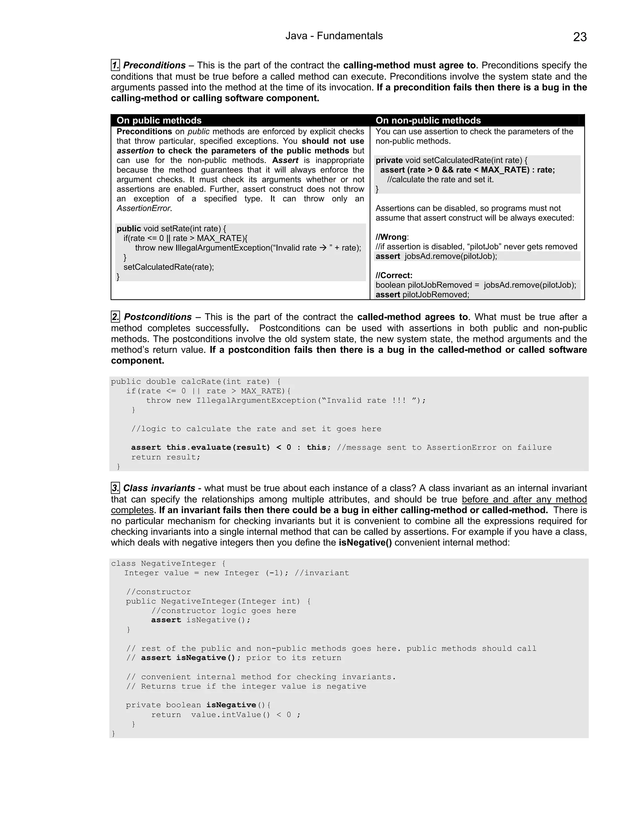 Java - Fundamentals                                                             23

1. Preconditions – This is the part of the contract the calling-method must agree to. Preconditions specify the
conditions that must be true before a called method can execute. Preconditions involve the system state and the
arguments passed into the method at the time of its invocation. If a precondition fails then there is a bug in the
calling-method or calling software component.

    On public methods                                                     On non-public methods
    Preconditions on public methods are enforced by explicit checks       You can use assertion to check the parameters of the
    that throw particular, specified exceptions. You should not use       non-public methods.
    assertion to check the parameters of the public methods but
    can use for the non-public methods. Assert is inappropriate           private void setCalculatedRate(int rate) {
    because the method guarantees that it will always enforce the           assert (rate > 0 && rate < MAX_RATE) : rate;
    argument checks. It must check its arguments whether or not               //calculate the rate and set it.
    assertions are enabled. Further, assert construct does not throw      }
    an exception of a specified type. It can throw only an
    AssertionError.                                                       Assertions can be disabled, so programs must not
                                                                          assume that assert construct will be always executed:
    public void setRate(int rate) {
      if(rate <= 0 || rate > MAX_RATE){                                   //Wrong:
          throw new IllegalArgumentException(“Invalid rate   ” + rate);   //if assertion is disabled, “pilotJob” never gets removed
      }                                                                   assert jobsAd.remove(pilotJob);
      setCalculatedRate(rate);
    }                                                                     //Correct:
                                                                          boolean pilotJobRemoved = jobsAd.remove(pilotJob);
                                                                          assert pilotJobRemoved;

2. Postconditions – This is the part of the contract the called-method agrees to. What must be true after a
method completes successfully. Postconditions can be used with assertions in both public and non-public
methods. The postconditions involve the old system state, the new system state, the method arguments and the
method’s return value. If a postcondition fails then there is a bug in the called-method or called software
component.

public double calcRate(int rate) {
   if(rate <= 0 || rate > MAX_RATE){
       throw new IllegalArgumentException(“Invalid rate !!! ”);
    }

         //logic to calculate the rate and set it goes here

         assert this.evaluate(result) < 0 : this; //message sent to AssertionError on failure
         return result;
    }

3. Class invariants - what must be true about each instance of a class? A class invariant as an internal invariant
that can specify the relationships among multiple attributes, and should be true before and after any method
completes. If an invariant fails then there could be a bug in either calling-method or called-method. There is
no particular mechanism for checking invariants but it is convenient to combine all the expressions required for
checking invariants into a single internal method that can be called by assertions. For example if you have a class,
which deals with negative integers then you define the isNegative() convenient internal method:

class NegativeInteger {
   Integer value = new Integer (-1); //invariant

        //constructor
        public NegativeInteger(Integer int) {
             //constructor logic goes here
             assert isNegative();
        }

        // rest of the public and non-public methods goes here. public methods should call
        // assert isNegative(); prior to its return

        // convenient internal method for checking invariants.
        // Returns true if the integer value is negative

        private boolean isNegative(){
             return value.intValue() < 0 ;
         }
}
 