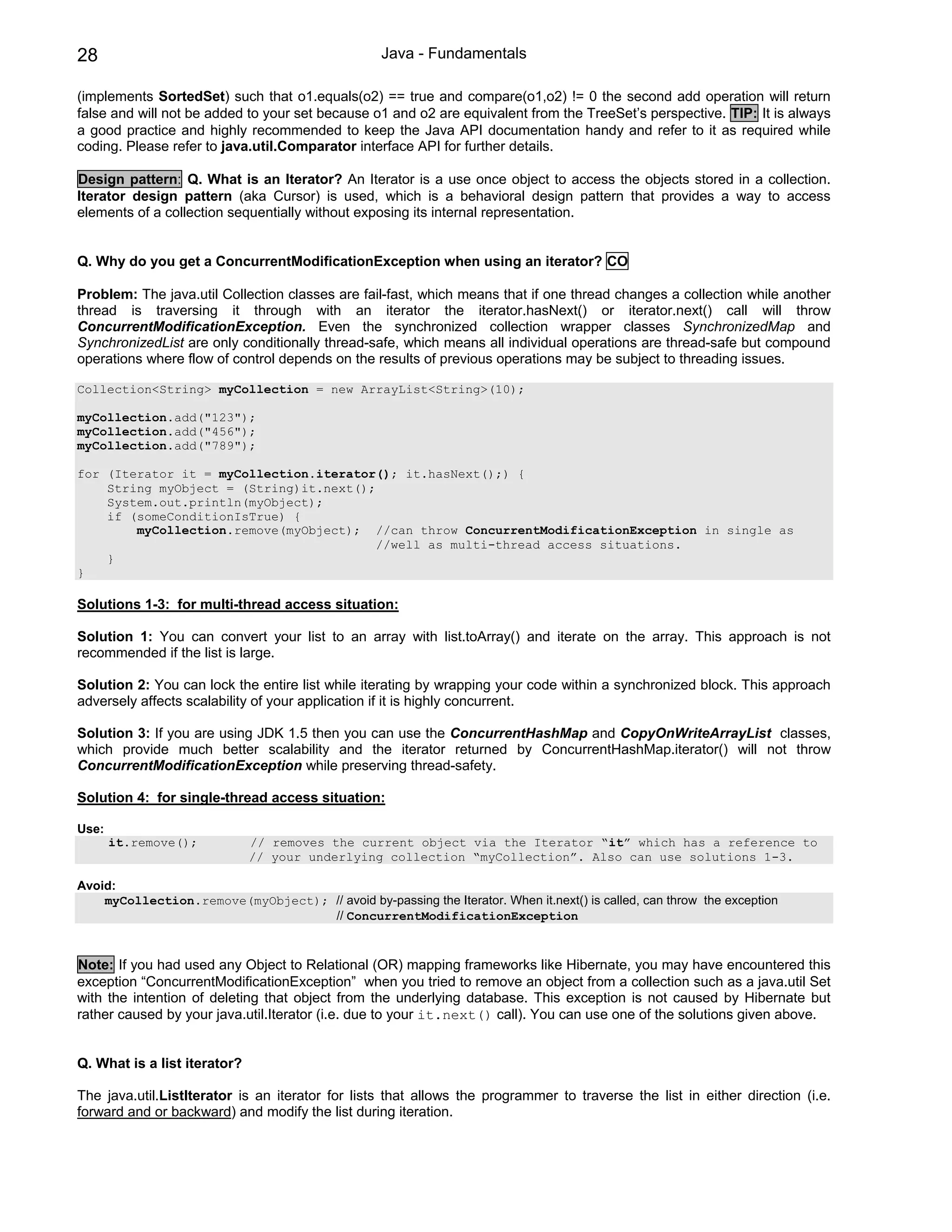 28                                                 Java - Fundamentals

(implements SortedSet) such that o1.equals(o2) == true and compare(o1,o2) != 0 the second add operation will return
false and will not be added to your set because o1 and o2 are equivalent from the TreeSet’s perspective. TIP: It is always
a good practice and highly recommended to keep the Java API documentation handy and refer to it as required while
coding. Please refer to java.util.Comparator interface API for further details.

Design pattern: Q. What is an Iterator? An Iterator is a use once object to access the objects stored in a collection.
Iterator design pattern (aka Cursor) is used, which is a behavioral design pattern that provides a way to access
elements of a collection sequentially without exposing its internal representation.


Q. Why do you get a ConcurrentModificationException when using an iterator? CO

Problem: The java.util Collection classes are fail-fast, which means that if one thread changes a collection while another
thread is traversing it through with an iterator the iterator.hasNext() or iterator.next() call will throw
ConcurrentModificationException. Even the synchronized collection wrapper classes SynchronizedMap and
SynchronizedList are only conditionally thread-safe, which means all individual operations are thread-safe but compound
operations where flow of control depends on the results of previous operations may be subject to threading issues.

Collection<String> myCollection = new ArrayList<String>(10);

myCollection.add("123");
myCollection.add("456");
myCollection.add("789");

for (Iterator it = myCollection.iterator(); it.hasNext();) {
    String myObject = (String)it.next();
    System.out.println(myObject);
    if (someConditionIsTrue) {
        myCollection.remove(myObject); //can throw ConcurrentModificationException in single as
                                         //well as multi-thread access situations.
    }
}

Solutions 1-3: for multi-thread access situation:

Solution 1: You can convert your list to an array with list.toArray() and iterate on the array. This approach is not
recommended if the list is large.

Solution 2: You can lock the entire list while iterating by wrapping your code within a synchronized block. This approach
adversely affects scalability of your application if it is highly concurrent.

Solution 3: If you are using JDK 1.5 then you can use the ConcurrentHashMap and CopyOnWriteArrayList classes,
which provide much better scalability and the iterator returned by ConcurrentHashMap.iterator() will not throw
ConcurrentModificationException while preserving thread-safety.

Solution 4: for single-thread access situation:

Use:
       it.remove();           // removes the current object via the Iterator “it” which has a reference to
                              // your underlying collection “myCollection”. Also can use solutions 1-3.

Avoid:
    myCollection.remove(myObject); // avoid by-passing the Iterator. When it.next() is called, can throw the exception
                                   // ConcurrentModificationException



Note: If you had used any Object to Relational (OR) mapping frameworks like Hibernate, you may have encountered this
exception “ConcurrentModificationException” when you tried to remove an object from a collection such as a java.util Set
with the intention of deleting that object from the underlying database. This exception is not caused by Hibernate but
rather caused by your java.util.Iterator (i.e. due to your it.next() call). You can use one of the solutions given above.


Q. What is a list iterator?

The java.util.ListIterator is an iterator for lists that allows the programmer to traverse the list in either direction (i.e.
forward and or backward) and modify the list during iteration.
 