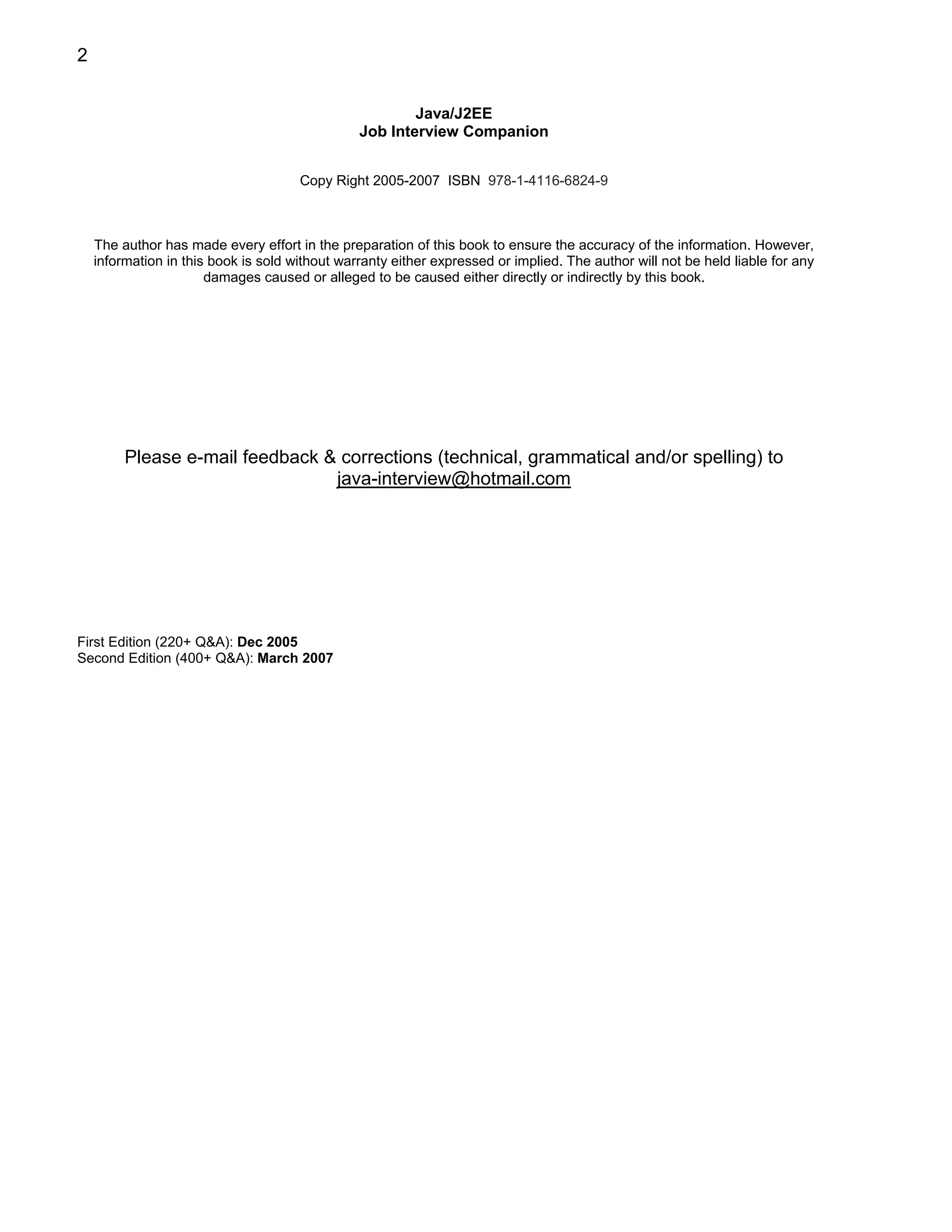 2


                                                        Java/J2EE
                                                Job Interview Companion


                                      Copy Right 2005-2007 ISBN 978-1-4116-6824-9



    The author has made every effort in the preparation of this book to ensure the accuracy of the information. However,
    information in this book is sold without warranty either expressed or implied. The author will not be held liable for any
                       damages caused or alleged to be caused either directly or indirectly by this book.




         Please e-mail feedback & corrections (technical, grammatical and/or spelling) to
                                 java-interview@hotmail.com




First Edition (220+ Q&A): Dec 2005
Second Edition (400+ Q&A): March 2007
 