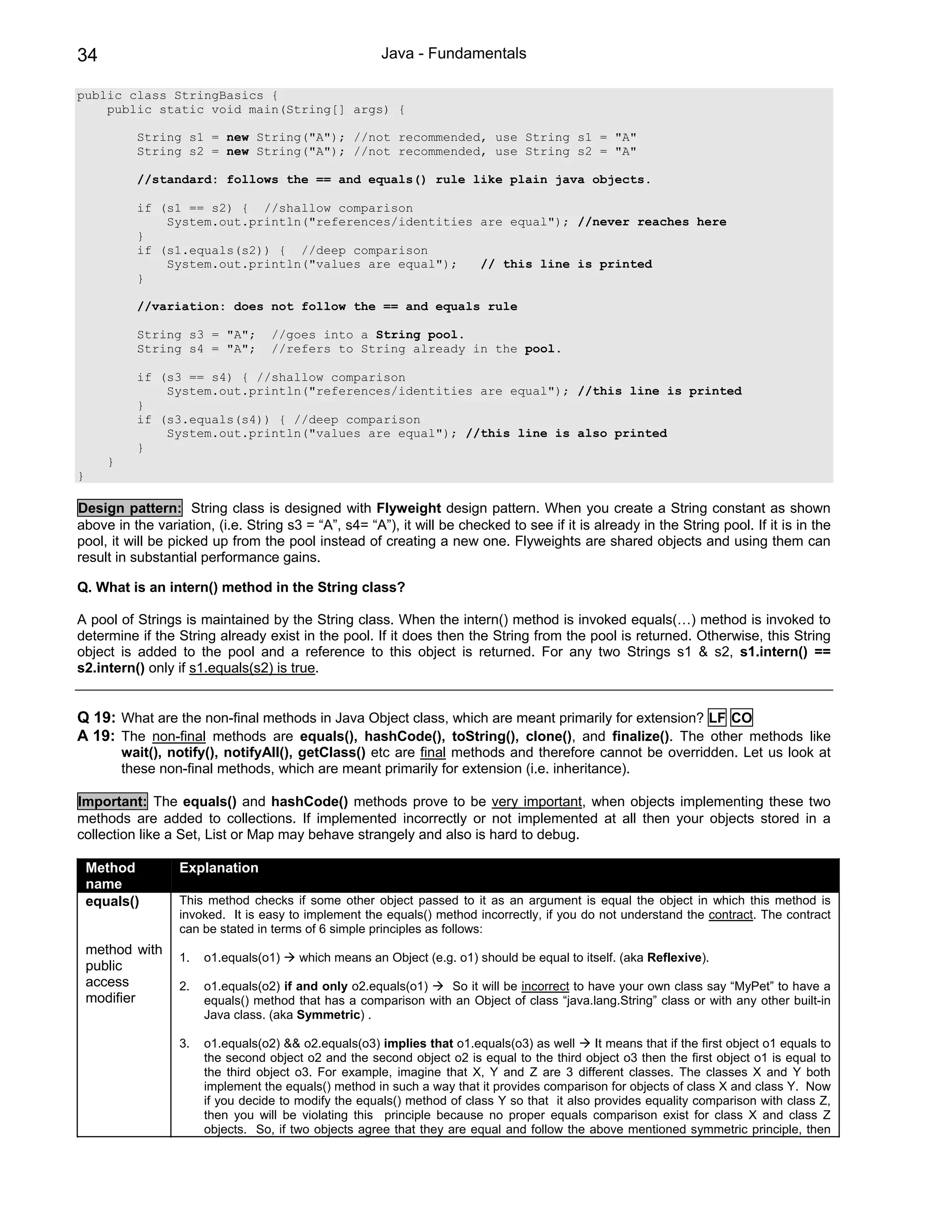 34                                                        Java - Fundamentals

public class StringBasics {
    public static void main(String[] args) {

             String s1 = new String("A"); //not recommended, use String s1 = "A"
             String s2 = new String("A"); //not recommended, use String s2 = "A"

             //standard: follows the == and equals() rule like plain java objects.

             if (s1 == s2) { //shallow comparison
                 System.out.println("references/identities are equal"); //never reaches here
             }
             if (s1.equals(s2)) { //deep comparison
                 System.out.println("values are equal");   // this line is printed
             }

             //variation: does not follow the == and equals rule

             String s3 = "A";        //goes into a String pool.
             String s4 = "A";        //refers to String already in the pool.

             if (s3 == s4) { //shallow comparison
                 System.out.println("references/identities are equal"); //this line is printed
             }
             if (s3.equals(s4)) { //deep comparison
                 System.out.println("values are equal"); //this line is also printed
             }
       }
}

Design pattern: String class is designed with Flyweight design pattern. When you create a String constant as shown
above in the variation, (i.e. String s3 = “A”, s4= “A”), it will be checked to see if it is already in the String pool. If it is in the
pool, it will be picked up from the pool instead of creating a new one. Flyweights are shared objects and using them can
result in substantial performance gains.

Q. What is an intern() method in the String class?

A pool of Strings is maintained by the String class. When the intern() method is invoked equals(…) method is invoked to
determine if the String already exist in the pool. If it does then the String from the pool is returned. Otherwise, this String
object is added to the pool and a reference to this object is returned. For any two Strings s1 & s2, s1.intern() ==
s2.intern() only if s1.equals(s2) is true.


Q 19: What are the non-final methods in Java Object class, which are meant primarily for extension? LF CO
A 19: The non-final methods are equals(), hashCode(), toString(), clone(), and finalize(). The other methods like
           wait(), notify(), notifyAll(), getClass() etc are final methods and therefore cannot be overridden. Let us look at
           these non-final methods, which are meant primarily for extension (i.e. inheritance).

Important: The equals() and hashCode() methods prove to be very important, when objects implementing these two
methods are added to collections. If implemented incorrectly or not implemented at all then your objects stored in a
collection like a Set, List or Map may behave strangely and also is hard to debug.

    Method          Explanation
    name
    equals()        This method checks if some other object passed to it as an argument is equal the object in which this method is
                    invoked. It is easy to implement the equals() method incorrectly, if you do not understand the contract. The contract
                    can be stated in terms of 6 simple principles as follows:
    method with
                    1.   o1.equals(o1)    which means an Object (e.g. o1) should be equal to itself. (aka Reflexive).
    public
    access          2.   o1.equals(o2) if and only o2.equals(o1)   So it will be incorrect to have your own class say “MyPet” to have a
    modifier             equals() method that has a comparison with an Object of class “java.lang.String” class or with any other built-in
                         Java class. (aka Symmetric) .

                    3.   o1.equals(o2) && o2.equals(o3) implies that o1.equals(o3) as well      It means that if the first object o1 equals to
                         the second object o2 and the second object o2 is equal to the third object o3 then the first object o1 is equal to
                         the third object o3. For example, imagine that X, Y and Z are 3 different classes. The classes X and Y both
                         implement the equals() method in such a way that it provides comparison for objects of class X and class Y. Now
                         if you decide to modify the equals() method of class Y so that it also provides equality comparison with class Z,
                         then you will be violating this principle because no proper equals comparison exist for class X and class Z
                         objects. So, if two objects agree that they are equal and follow the above mentioned symmetric principle, then
 