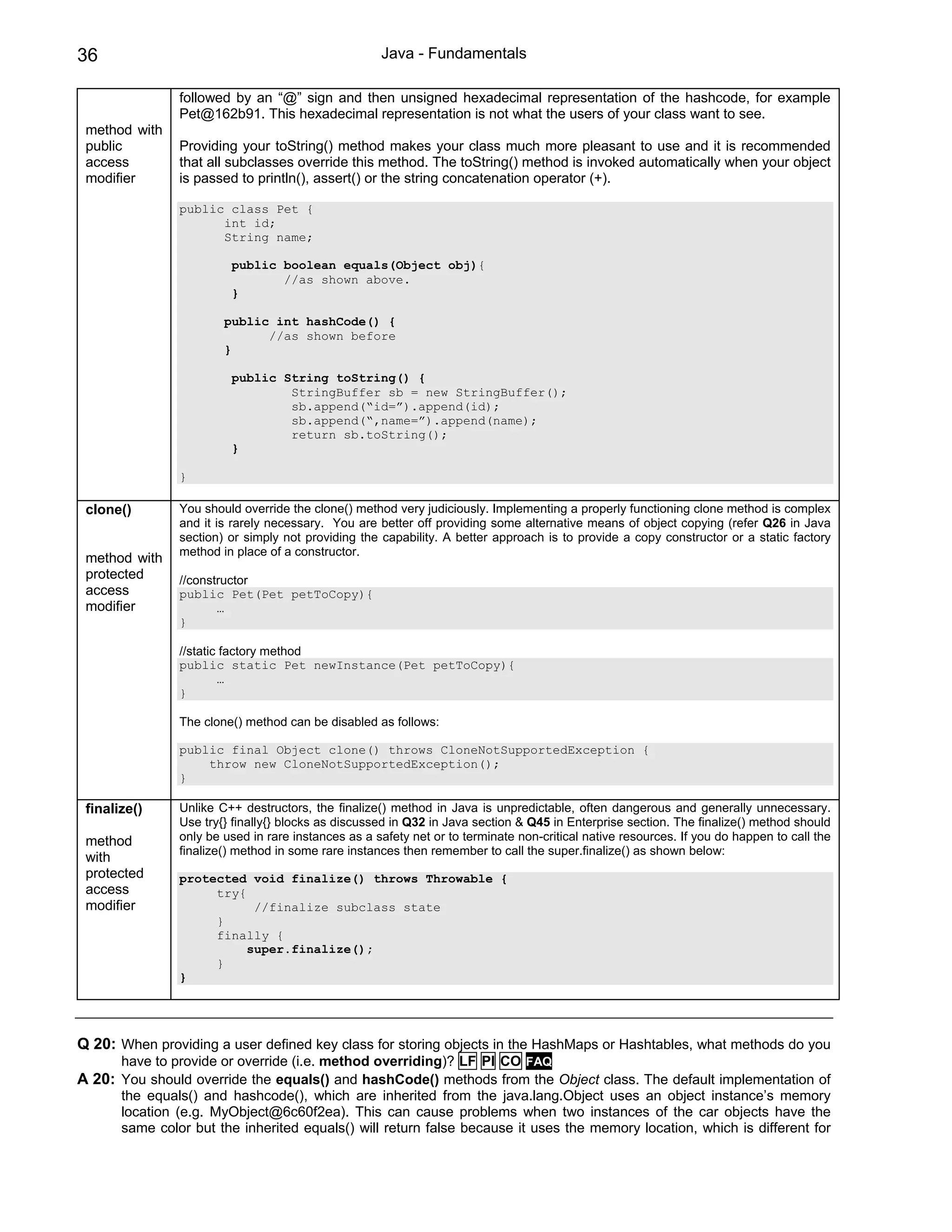 36                                                   Java - Fundamentals

                followed by an “@” sign and then unsigned hexadecimal representation of the hashcode, for example
                Pet@162b91. This hexadecimal representation is not what the users of your class want to see.
 method with
 public         Providing your toString() method makes your class much more pleasant to use and it is recommended
 access         that all subclasses override this method. The toString() method is invoked automatically when your object
 modifier       is passed to println(), assert() or the string concatenation operator (+).

                public class Pet {
                      int id;
                      String name;

                         public boolean equals(Object obj){
                                //as shown above.
                         }

                        public int hashCode() {
                              //as shown before
                        }

                         public String toString() {
                                 StringBuffer sb = new StringBuffer();
                                 sb.append(“id=”).append(id);
                                 sb.append(“,name=”).append(name);
                                 return sb.toString();
                         }

                }

 clone()        You should override the clone() method very judiciously. Implementing a properly functioning clone method is complex
                and it is rarely necessary. You are better off providing some alternative means of object copying (refer Q26 in Java
                section) or simply not providing the capability. A better approach is to provide a copy constructor or a static factory
                method in place of a constructor.
 method with
 protected      //constructor
 access         public Pet(Pet petToCopy){
 modifier              …
                }

                //static factory method
                public static Pet newInstance(Pet petToCopy){
                        …
                }

                The clone() method can be disabled as follows:

                public final Object clone() throws CloneNotSupportedException {
                    throw new CloneNotSupportedException();
                }

 finalize()     Unlike C++ destructors, the finalize() method in Java is unpredictable, often dangerous and generally unnecessary.
                Use try{} finally{} blocks as discussed in Q32 in Java section & Q45 in Enterprise section. The finalize() method should
 method         only be used in rare instances as a safety net or to terminate non-critical native resources. If you do happen to call the
                finalize() method in some rare instances then remember to call the super.finalize() as shown below:
 with
 protected      protected void finalize() throws Throwable {
 access              try{
 modifier                  //finalize subclass state
                     }
                     finally {
                          super.finalize();
                     }
                }




Q 20: When providing a user defined key class for storing objects in the HashMaps or Hashtables, what methods do you
       have to provide or override (i.e. method overriding)? LF PI CO FAQ
A 20: You should override the equals() and hashCode() methods from the Object class. The default implementation of
       the equals() and hashcode(), which are inherited from the java.lang.Object uses an object instance’s memory
       location (e.g. MyObject@6c60f2ea). This can cause problems when two instances of the car objects have the
       same color but the inherited equals() will return false because it uses the memory location, which is different for
 